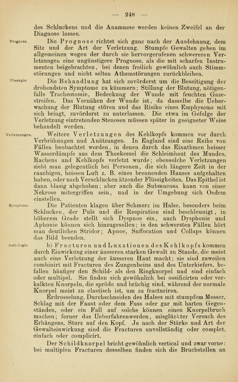des Schluckens und die Anamnese werden keinen Zweifel an der Diagnose lassen. Prognose. Die Proguose richtet sich ganz nach der Ausdehnung, dem Sitz und der Art der Verletzung. Stumpfe Gewalten geben im allgemeinen wegen der durch sie hervorgerufenen schwereren Ver- letzungen eine ungünstigere Prognose, als die mit scharfen Instru- menten beigebrachten, bei denen freilich gewöhnlich auch Stimm- störungen und nicht selten Athemstörungen zurückbleiben. Therapie. J)[q Behandlung hat sich zuvörderst um die Beseitigung der drohendsten Symptome zu kümmern; Stillung der Blutung, nötigen- falls Tracbeotomie, Bedeckung der Wunde mit feuchten Graze- streifen. Das Vernähen der Wunde ist, da dasselbe die Ueber- wachung der Blutung stören und das Risiko eines Emphysems mit sich bringt, zuvörderst zu unterlassen. Die etwa im Gefolge der Verletzung eintretenden Stenosen müssen später in geeigneter Weise behandelt werden. Verletzungen. Weitere Verletzungen des Kehlkopfs kommen vor durch Verbrühungen und Anätzungen. In England sind eine Reihe von Fällen beobachtet worden, in denen durch das Einathmen heisser Wasserdämpfe aus dem Theekessel die Schleimhaut des Mundes, Rachens und Kehlkopfs verletzt wurde; ebensolche Verletzungen sielit man gelegentlich bei Personen, die sich längere Zeit in der rauchigen, heissen Luft z. B. eines brennenden Hauses aufgehalten haben, oder nach Verschlucken ätzender Flüssigkeiten. Das Epithel ist dann blasig abgehoben; aber auch die Submucosa kann von einer Nekrose mitergriffen sein, und in der Umgebung sich Oedem einstellen. Symptome. Die Patienten klagen über Schmerz im Halse, besonders beim Schlucken, der Puls und die Respiration sind beschleunigt, in liöherem Grade stellt sich Dyspnoe ein, auch Dysphonie und Aphonie können sich hinzugesellen; in den schwersten Fällen hört man deutlichen Stridor; Apnoe, Suffocation und Collaps können das Bild beenden. Aetioiogie. b) Fractureu undLuxationen desKehlkopfs kommen durch Einwirkung einer äusseren starken Gewalt zu Stande, die meist auch eine Verletzung der äusseren Haut macht; sie sind zuweilen combinirt mit Fracturen des Zungenbeins und des Unterkiefers, be- fallen häufiger den Schild- als den Ringknorpel und sind einfach oder multipel. Sie finden sich gewöhnlich bei ossificirten oder ver- kalkten Knorpeln, die spröde und brüchig sind, während der normale Knorpel meist zu elastisch ist, um za fracturiren. Erdrosselung, Durchschneiden des Halses mit stumpfem Messer, Schlag mit der Faust oder dem Fuss oder gar mit harten Gegen- ständen, oder ein Fall auf solche können einen Knorpelbruch machen; ferner das Ueberfahrenwerden, misglückter Versuch des Erhängens, Sturz auf den Kopf. Je nach der Stärke und Art der Gewalteinwirkung sind die Fracturen unvollständig oder complet, einfach oder complicirt. Der Schildknorpel bricht gewöhnlich vertical und zwar vorne: bei multiplen Fracturen desselben finden sich die Bruchstellen an