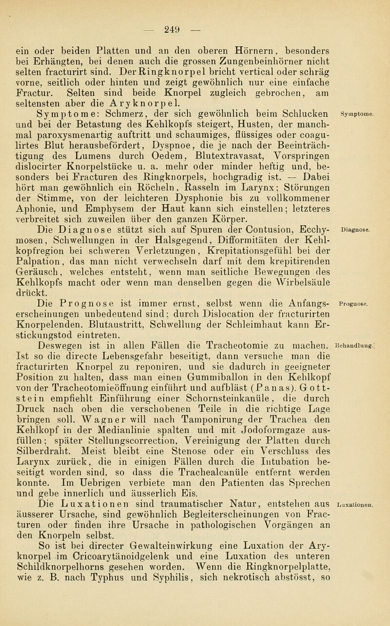 ein oder beiden Platten und an den oberen Hörnern, besonders bei Erhängten, bei denen auch die grossen Zungenbeinhörner nicht selten fracturirt sind. DerRingknorpel bricht vertical oder schräg vorne, seitlich oder hinten und zeigt gewöhnlich nur eine einfache Fractur. Selten sind beide Knorpel zugleich gebrochen, am seltensten aber die Aryknorpel. Symptome: Schmerz, der sich gewöhnlich beim Schlucken Symptome. und bei der Betastung des Kehlkopfs steigert, Husten, der manch- mal paroxysmenartig auftritt und schaumiges, flüssiges oder coagu- lirtes Blut herausbefördert, Dyspnoe, die je nach der Beeinträch- tigung des Lumens durch Oedem, Blutextravasat, Vorspringen dislocirter Knorpelstücke u, a. mehr oder minder heftig und, be- sonders bei Fracturen des Ringknorpels, hochgradig ist. — Dabei hört man gewöhnlich ein Röcheln. Rasseln im Larynx; Störungen der Stimme, von der leichteren Dysphonie bis zu vollkommener Aphonie, und Emphysem der Haut kann sich einstellen; letzteres verbreitet sich zuweilen über den ganzen Körper. Die Diagnose stützt sich auf Spuren der Contusion, Ecchy- Diagnose, mosen, Schwellungen in der Halsgegend, Difforraitäten der Kehl- kopfregion bei schweren Verletzungen, Krepitationsgefühl bei der Palpation, das man nicht verwechseln darf mit dem krepitirenden Geräusch, welches entsteht, wenn man seitliche Bewegungen des Kehlkopfs macht oder wenn man denselben gegen die Wirbelsäule drückt. Die Prognose ist immer ernst, selbst wenn die Anfangs- Prognose. erscheinungen unbedeutend sind; durch Dislocation der fracturirten Knorpelenden. Blutaustritt, Schwellung der Schleimhaut kann Er- stickungstod eintreten. Deswegen ist in allen Fällen die Tracheotomie zu machen. Behandlung.; Ist so die directe Lebensgefahr beseitigt, dann versuche man die fracturirten Knorpel zu reponiren, und sie dadurch in geeigneter Position zu halten, dass man einen Gummiballon in den Kehlkopf von der Tracheotomieöffnung einführt und aufbläst (Panas). Gott- stein empfiehlt Einführung einer Schornsteinkanüle, die durch Druck nach oben die verschobenen Teile in die richtige Lage bringen soll. Wagner will nach Tamponirung der Trachea den Kehlkopf in der Medianlinie spalten und mit Jodoformgaze aus- füllen ; später Stellungscorrection, Vereinigung der Platten durch Silberdraht. Meist bleibt eine Stenose oder ein Verschluss des Larynx zurück,, die in einigen Fällen durch die Intubation be- seitigt worden sind, so dass die Trachealcanüle entfernt werden konnte. Im Uebrigen verbiete man den Patienten das Sprechen und gebe innerlich und äusserlich Eis. Die Luxationen sind traumatischer Natur, entstehen aus Luxationen. äusserer Ursache, sind gewöhnlich Begleiterscheinungen von Frac- turen oder finden ihre Ursache in pathologischen Vorgängen an den Knorpeln selbst. So ist bei directer Gewalteinwirkung eine Luxation der Ary- knorpel im Cricoarytänoidgelenk und eine Luxation des unteren Schildknorpelhorns gesehen worden. Wenn die Ringknorpelplatte, •wie z. B. nach Typhus und Syphilis, sich nekrotisch abstösst, so