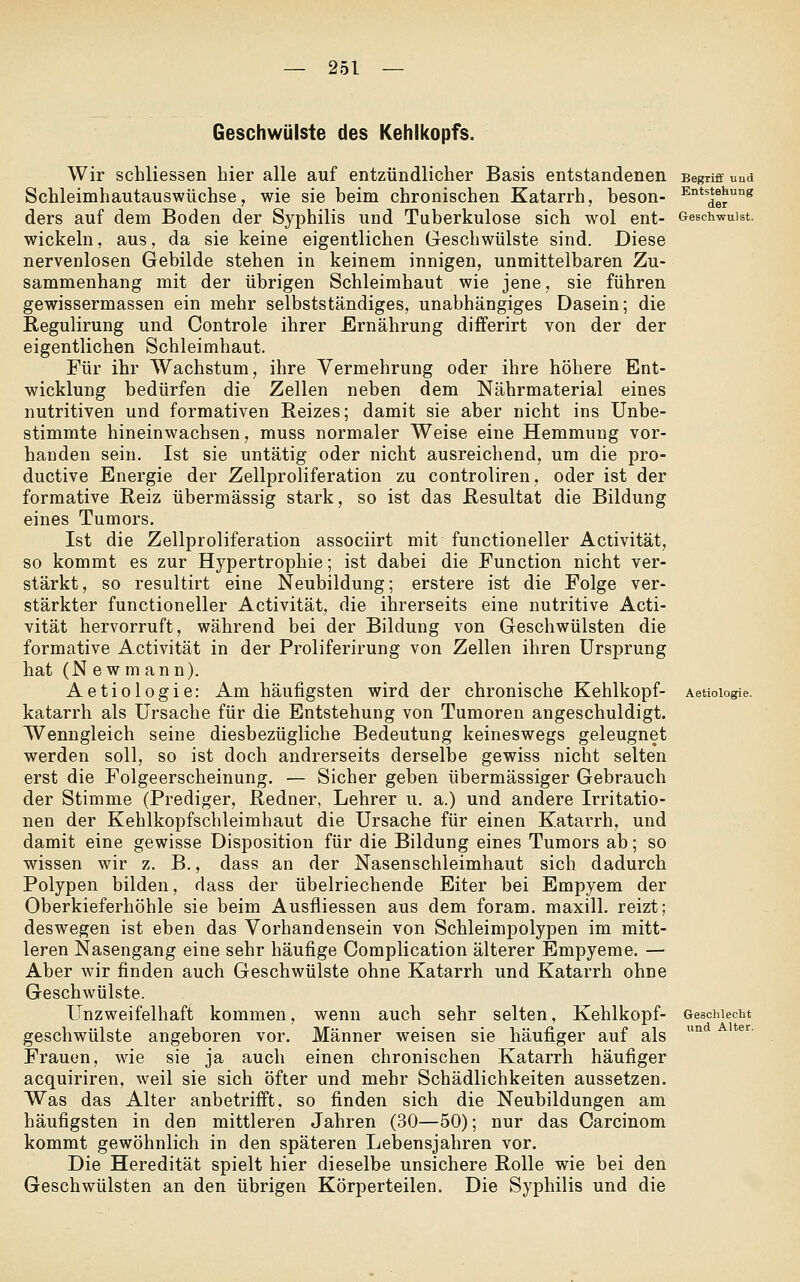 Geschwülste des Kehlkopfs. Wir schliessen hier alle auf entzündlicher Basis entstandenen Begriff und Schleimhautauswüchse, wie sie beim chronischen Katarrh, beson- ^i^tstehung ders auf dem Boden der Syphilis und Tuberkulose sich wol ent- Geschwulst. wickeln, aus, da sie keine eigentlichen Geschwülste sind. Diese nervenlosen Gebilde stehen in keinem innigen, unmittelbaren Zu- sammenhang mit der übrigen Schleimhaut wie jene, sie führen gewissermassen ein mehr selbstständiges, unabhängiges Dasein; die Regulirung und Controle ihrer Ernährung differirt von der der eigentlichen Schleimhaut. Für ihr Wachstum, ihre Vermehrung oder ihre höhere Ent- wicklung bedürfen die Zellen neben dem Nährmaterial eines nutritiven und formativen Reizes; damit sie aber nicht ins Unbe- stimmte hineinwachsen, muss normaler Weise eine Hemmung vor- handen sein, Ist sie untätig oder nicht ausreichend, um die pro- ductive Energie der Zeilproliferation zu controliren, oder ist der formative Reiz übermässig stark, so ist das Resultat die Bildung eines Tumors. Ist die Zellproliferation associirt mit functioneller Activität, so kommt es zur Hypertrophie; ist dabei die Function nicht ver- stärkt, so resultirt eine Neubildung; erstere ist die Folge ver- stärkter functioneller Activität, die ihrerseits eine nutritive Acti- vität hervorruft, während bei der Bildung von Geschwülsten die formative Activität in der Proliferirung von Zellen ihren Ursprung hat (N e w m ann). Aetiologie: Am häufigsten wird der chronische Kehlkopf- Aetioiagie. katarrh als Ursache für die Entstehung von Tumoren angeschuldigt. Wenngleich seine diesbezügliche Bedeutung keineswegs geleugnet werden soll, so ist doch andrerseits derselbe gewiss nicht selten erst die Folgeerscheinung. — Sicher geben übermässiger Gebrauch der Stimme (Prediger, Redner, Lehrer u. a.) und andere Irritatio- nen der Kehlkopfschleimhaut die Ursache für einen Katarrh, und damit eine gewisse Disposition für die Bildung eines Tumors ab; so wissen wir z. B., dass an der Nasenschleimhaut sich dadurch Polypen bilden, dass der übelriechende Eiter bei Empyem der Oberkieferhöhle sie beim Ausfiiessen aus dem foram. maxill. reizt; deswegen ist eben das Vorhandensein von Schleimpolypen im mitt- leren Nasengang eine sehr häufige Complication älterer Empyeme. — Aber wir finden auch Geschwülste ohne Katarrh und Katarrh ohne Geschwülste. Unzweifelhaft kommen, wenn auch sehr selten, Kehlkopf- Geschlecht geschwülste angeboren vor. Männer weisen sie häufiger auf als Frauen, wie sie ja auch einen chronischen Katarrh häufiger acquiriren, weil sie sich öfter und mehr Schädlichkeiten aussetzen. Was das Alter anbetrifft, so finden sich die Neubildungen am häufigsten in den mittleren Jahren (30—50); nur das Carcinom kommt gewöhnlich in den späteren Lebensjahren vor. Die Heredität spielt hier dieselbe unsichere Rolle wie bei den Geschwülsten an den übrigen Körperteilen. Die Syphilis und die und Alter.