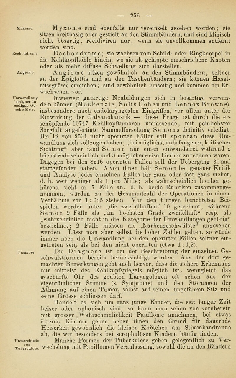Myxome Mjxome Sind ebenfalls nur vereinzelt gesehen worden; sie sitzen breitbasig oder gestielt an den Stimmbändern, und sind klinisch nicht bösartig, recidiviren nur, wenn sie unvollkommen entfernt worden sind. Ecchondrome. E c c li o u d r 0 m e; sie wachsen vom Schild- oder E-ingknorpel in die Kehlkopfhöhle hinein, wo sie als gelappte umschriebene Knoten oder als mehr diffuse Schwellung sich darstellen. Angiome. Angiomc sitzen gewöhnlich an den Stimmbändern, seltner an der Epiglottis und an den Taschenbändern; sie können Hasel- nussgrösse erreichen; sind gewöhnlich einseitig und kommen bei Er- wachsenen vor. rmwandiung Inwicwcit gutartige Neubildungen sich in bösartige verwan- m^sal^e^Ge- dclu köuneu (Mackenzie, S olis C oben und Lennox Browne), schwülste, insbesondere nach endolaryngealen Eingriffen, vor allem unter der Einwirkung der Galvanokaustik — diese Frage ist durch die er- schöpfende 10747 Kehlkopftumoren umfassende. mit peinlichster Sorgfalt angefertigte Sammelforschung Semons definitiv erledigt. Bei 12 von 2531 nicht operirten Fällen soll spontan diese Um- wandlung sich vollzogen haben; „bei möglichst unbefangener, kritischer Sichtung aber fand S e m o n nur einen einwandsfrei, während 2 höchstwahrscheinlich und 3 möglicherweise hierher zurechnen waren. Dagegen bei den 8216 operirten Fällen soll der Uebergang 30 mal stattgefunden haben. 5 von ihnen hält Semon bei genauer Kritik und Analyse jedes einzelnen Falles für ganz oder fast ganz sicher, d. h. weit weniger als 1 pro Mille; als wahrscheinlich hierher ge- hörend sieht er 7 Fälle an, d. h. beide Rubriken zusammenge- nommen, würden zu der Gresammtzahl der Operationen in einem Verhältnis von 1 : 685 stehen. Von den übrigen berichteten Bei- spielen werden unter „die zweifelhaften 10 gerechnet, während Semon 9 Fälle als „im höchsten Grade zweifelhaft resp. als „wahrscheinlich nicht in die Kategorie der Umwandlungen gehörig Ijezeichnet; 2 Fälle müssen als „Narbengeschwülste angesehen werden. Lässt man aber selbst die hohen Zahlen gelten, so würde immer noch die Umwandlung bei den operirten Fällen seltner ein- getreten seiij als bei den nicht operirten (etwa 1 : 1,2). Diagnose. Die D i a g u 0 s 6 ist bei der Beschreibung der einzelnen Ge- schwulstformen bereits berücksichtigt worden. Aus den dort ge- machten Bemerkungen geht auch hervor, dass die sichere Erkennung nur mittelst des Kehlkopfspiegels möglich ist, wenngleich das geschärfte Ohr des geübten Laryngologen oft schon aus der eigentümlichen Stimme (s. Symptome) und den Störungen der Athmung auf einen Tumor, selbst auf seinen ungefähren Sitz und seine Grösse schliessen darf. Handelt es sich um ganz junge Kinder, die seit langer Zeit heiser oder aphonisch sind, so kann man schon von vornherein mit grosser Wahrscheinlichkeit Papillome annehmen, bei etwas älteren Kindern geben neben ihnen den Grund für dauernde Heiserkeit gewöhnlich die kleinen Knötchen am Stimmbandrande ab, die wir besonders bei scrophulösen Kindern häufig finden. Unterschiede Manche Formcu der Tuberkulose geben gelegentlich zu Ver- Tube^cuiose. wechslung mit Papillomen Veranlassung, sowohl die an den Rändern
