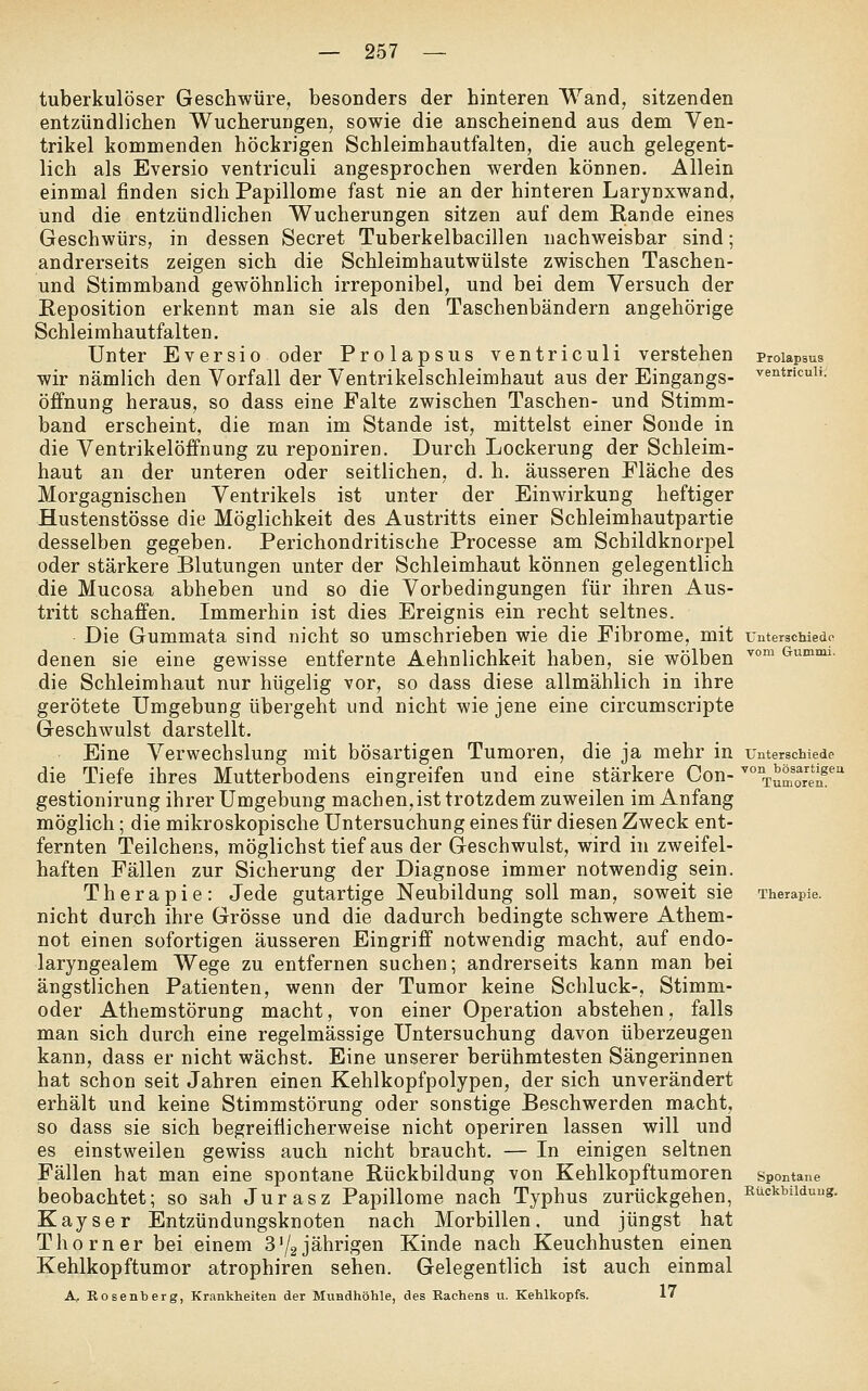 tuberkulöser Geschwüre, besonders der hinteren Wand, sitzenden entzündlichen Wucherungen, sowie die anscheinend aus dem Ven- trikel kommenden höckrigen Schleimhautfalten, die auch gelegent- lich als Eversio ventriculi angesprochen werden können. Allein einmal finden sich Papillome fast nie an der hinteren Larynxwand, und die entzündlichen Wucherungen sitzen auf dem Rande eines Geschwürs, in dessen Secret Tuberkelbacillen nachweisbar sind; andrerseits zeigen sich die Schleimhautwülste zwischen Taschen- und Stimmband gewöhnlich irreponibel, und bei dem Versuch der Reposition erkennt man sie als den Taschenbändern angehörige Schleimhautfalten, Unter Eversio oder Prolapsus ventriculi verstehen Proiapsus wir nämlich den Vorfall der Ventrikelschleimhaut aus der Eingangs- ventriculi. Öffnung heraus, so dass eine Palte zwischen Taschen- und Stimm- band erscheint, die man im Stande ist, mittelst einer Sonde in die Ventrikelöffnung zu reponiren. Durch Lockerung der Schleim- haut an der unteren oder seitlichen, d. h. äusseren Fläche des Morgagnischen Ventrikels ist unter der Einwirkung heftiger Hustenstösse die Möglichkeit des Austritts einer Schleimhautpartie desselben gegeben. Perichondritische Processe am Schildknorpel oder stärkere Blutungen unter der Schleimhaut können gelegentlich die Mucosa abheben und so die Vorbedingungen für ihren Aus- tritt schaffen. Immerhin ist dies Ereignis ein recht seltnes. Die Gummata sind nicht so umschrieben wie die Fibrome, mit unterschiedo denen sie eine gewisse entfernte Aehnlichkeit haben, sie wölben '^° Gv^muu. die Schleimhaut nur hügelig vor, so dass diese allmählich in ihre gerötete Umgebung übergeht und nicht wie jene eine circumscripte Geschwulst darstellt. Eine Verwechslung mit bösartigen Tumoren, die ja mehr in unterschiede die Tiefe ihres Mutterbodens eingreifen und eine stärkere Con-'° Tumoreif' gestionirung ihrer Umgebung machen, ist trotzdem zuweilen im Anfang möglich; die mikroskopische Untersuchung eines für diesen Zweck ent- fernten Teilchens, möglichst tief aus der Geschwulst, wird in zweifel- haften Fällen zur Sicherung der Diagnose immer notwendig sein. Therapie: Jede gutartige Neubildung soll man, soweit sie Therapie. nicht durch ihre Grösse und die dadurch bedingte schwere Athem- not einen sofortigen äusseren Eingriff notwendig macht, auf endo- laryngealem Wege zu entfernen suchen; andrerseits kann man bei ängstlichen Patienten, wenn der Tumor keine Schluck-, Stimm- oder Athemstörung macht, von einer Operation abstehen, falls man sich durch eine regelmässige Untersuchung davon überzeugen kann, dass er nicht wächst. Eine unserer berühmtesten Sängerinnen hat schon seit Jahren einen Kehlkopfpolypen, der sich unverändert erhält und keine Stimmstörung oder sonstige Beschwerden macht, so dass sie sich begreiflicherweise nicht operiren lassen will und es einstweilen gewiss auch nicht braucht. — In einigen seltnen Fällen hat man eine spontane Rückbildung von Kehlkopftumoren spontane beobachtet; so sah Jurasz Papillome nach Typhus zurückgehen, Rückbildung. Kayser Entzündungsknoten nach Morbillen, und jüngst hat Thorner bei einem 372jährigen Kinde nach Keuchhusten einen Kehlkopftumor atrophiren sehen. Gelegentlich ist auch einmal A,. Eosenberg, Krankheiten der Mundhöhle, des Kachens u. Kehlkopfs. 17