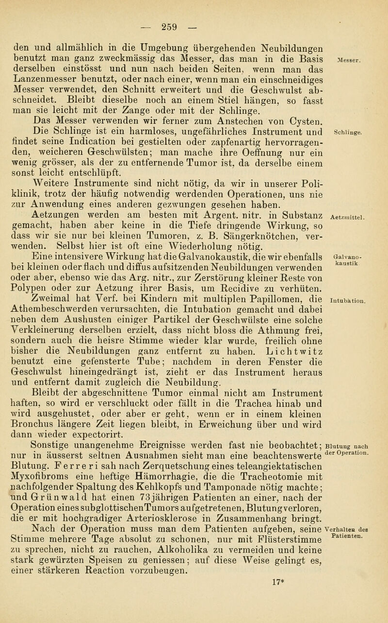 Messer. Schlinge. Galvano- kaustik. den und allmählich in die Umgebung übergehenden Neubildungen benutzt man ganz zweckmässig das Messer, das man in die Basis derselben einstösst und nun nach beiden Seiten, wenn man das Lanzenmesser benutzt, oder nach einer, wenn man ein einschneidiges Messer verwendet, den Schnitt erweitert und die Geschwulst ab- schneidet. Bleibt dieselbe noch an einem Stiel hängen, so fasst man sie leicht mit der Zange oder mit der Schlinge. Das Messer verwenden wir ferner zum Anstechen von Cysten. Die Schlinge ist ein harmloses, ungefährliches Instrument und findet seine Indication bei gestielten oder zapfenartig hervorragen- den, weicheren Greschwülsten; man mache ihre Oeffnung nur ein wenig grösser, als der zu entfernende Tumor ist, da derselbe einem sonst leicht entschlüpft. Weitere Instrumente sind nicht nötig, da wir in unserer Poli- klinik, trotz der häufig notwendig werdenden Operationen, uns nie zur Anwendung eines anderen gezwungen gesehen haben. Aetzungen werden am besten mit Argent. nitr. in Substanz Aetzmittei. gemacht, haben aber keine in die Tiefe dringende Wirkung, so dass wir sie nur bei kleinen Tumoren, z. B. Sängerknötchen, ver- wenden. Selbst hier ist oft eine Wiederholung nötig. Eine intensivere Wirkung hat die Galvanokaustik, die wir ebenfalls bei kleinen oder flach und diffus aufsitzenden Neubildungen verwenden oder aber, ebenso wie das Arg, nitr., zur Zerstörung kleiner Reste von Polypen oder zur Aetzung ihrer Basis, um Recidive zu verhüten. Zweimal hat Verf, bei Kindern mit multiplen Papillomen, die Intubation. Athembeschwerden verursachten, die Intubation gemacht und dabei neben dem Aushusten einiger Partikel der Geschwülste eine solche Verkleinerung derselben erzielt, dass nicht bloss die Athmung frei, sondern auch die heisre Stimme wieder klar wurde, freilich ohne bisher die Neubildungen ganz entfernt zu haben. Lichtwitz benutzt eine gefensterte Tube; nachdem in deren Fenster die Geschwulst hineingedrängt ist, zieht er das Instrument heraus und entfernt damit zugleich die Neubildung. Bleibt der abgeschnittene Tumor einmal nicht am Instrument haften, so wird er verschluckt oder fällt in die Trachea hinab und wird ausgehustet, oder aber er geht, wenn er in einem kleinen Bronchus längere Zeit liegen bleibt, in Erweichung über und wird dann wieder expectorirt. Sonstige unangenehme Ereignisse werden fast nie beobachtet; Blutung nach nur in äusserst seltnen Ausnahmen sieht man eine beachtenswerte'^®'^^*''**'°°' Blutung. F e r r e r i sah nach Zerquetschung eines teleangiektatischen Myxofibroms eine heftige Hämorrhagie, die die Tracheotomie mit nachfolgender Spaltung des Kehlkopfs und Tamponade nötig machte; und Grünwald hat einen 73jährigen Patienten an einer, nach der Operation eines subglottischenTumors aufgetretenen, Blutung verloren, die er mit hochgradiger Arteriosklerose in Zusammenhang bringt. Nach der Operation muss man dem Patienten aufgeben, seine verhalten des Stimme mehrere Tage absolut zu schonen, nur mit Flüsterstimme ^**'*°*^°- zu sprechen, nicht zu rauchen, Alkoholika zu vermeiden und keine stark gewürzten Speisen zu geniessen; auf diese Weise gelingt es, einer stärkeren Reaction vorzubeugen. 17*
