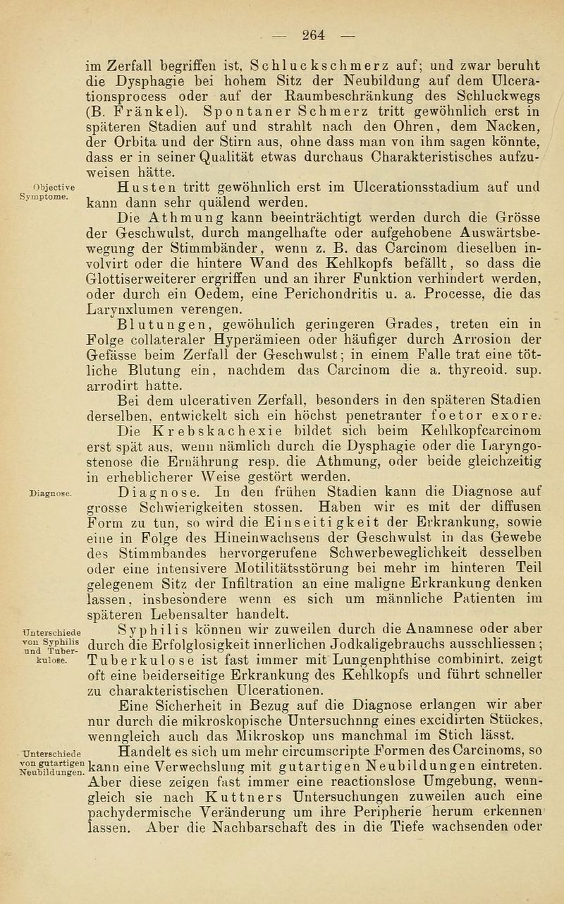Objective Symptome. im Zerfall begriffen ist, Schluckschmerz auf; und zwar beruht die Dysphagie bei hohem Sitz der Neubildung auf dem Ulcera- tionsprocess oder auf der Raumbeschränkung des Schluckwegs (B. Franke 1). Spontaner Schmerz tritt gewöhnlich erst in späteren Stadien auf und strahlt nach den Ohren, dem Nacken, der Orbita und der Stirn aus, ohne dass man von ihm sagen könnte, dass er in seiner Qualität etwas durchaus Charakteristisches aufzu- weisen hätte, Husten tritt gewöhnlich erst im Ulcerationsstadium auf und kann dann sehr quälend werden. Die Athmung kann beeinträchtigt werden durch die Grösse der Geschwulst, durch mangelhafte oder aufgehobene Auswärtsbe- wegung der Stimmbänder, wenn z. B. das Carcinom dieselben in- volvirt oder die hintere Wand des Kehlkopfs befällt, so dass die Glottiserweiterer ergriffen und an ihrer Punktion verhindert werden, oder durch ein Oedem, eine Perichondritis u. a. Processe, die das Larynxlumen verengen. Blutungen, gewöhnlich geringeren Grades, treten ein in Folge coUateraler Hyperämieen oder häufiger durch Arrosion der Gefässe beim Zerfall der Geschwulst; in einem Falle trat eine töt- liche Blutung ein, nachdem das Carcinom die a. thyreoid. sup. arrodirt hatte. Bei dem ulcerativen Zerfall, besonders in den späteren Stadien derselben, entwickelt sich ein höchst penetranter foetor exore. Die Krebskachexie bildet sich beim Kehlkopfcarcinom erst spät aus. wenn nämlich durch die Dysphagie oder die Ijaryngo- stenose die Ernährung resp. die Athmung, oder beide gleichzeitig in erheblicherer Weise gestört werden. Diagnose. In den frühen Stadien kann die Diagnose auf grosse Schwierigkeiten stossen. Haben wir es mit der diffusen Form zu tun, so wird die Einseiti gkeit der Erkrankung, sowie eine in Folge des Hinein Wachsens der Geschwulst in das Gewebe des Stimmi)andes hervorgerufene Schwerbeweglichkeit desselben oder eine intensivere Motilitätsstörung bei mehr im hinteren Teil gelegenem Sitz der Infiltration an eine maligne Erkrankung denken lassen, insbesondere wenn es sich um männliche Patienten im späteren Lebensalter handelt. Syphilis können wir zuweilen durch die Anamnese oder aber ^Tuber- durch die Erfolglosigkeit innerlichen Jodkahgebrauchs ausschliessen ; Tuberkulose ist fast immer mit Lungenphthise combinirt. zeigt oft eine beiderseitige Erkrankung des Kehlkopfs und führt schneller zu charakteristischen ülcerationen. Eine Sicherheit in Bezug auf die Diagnose erlangen wir aber nur durch die mikroskopische Untersuchung eines excidirten Stückes, wenngleich auch das Mikroskop uns manchmal im Stich lässt. Unterschiede Handelt CS sich um mehr circumscripte Formen des Carcinoms, so KeuMdanSkann eine Verwechslung mit gutartigen Neubildungen eintreten. Aber diese zeigen fast immer eine reactionslose Umgebung, wenn- gleich sie nach Kuttners Untersuchungen zuweilen auch eine pachydermische Veränderung um ihre Peripherie herum erkennen lassen. Aber die Nachbarschaft des in die Tiefe wachsenden oder Diagnose. Unterschiede von und knlose.