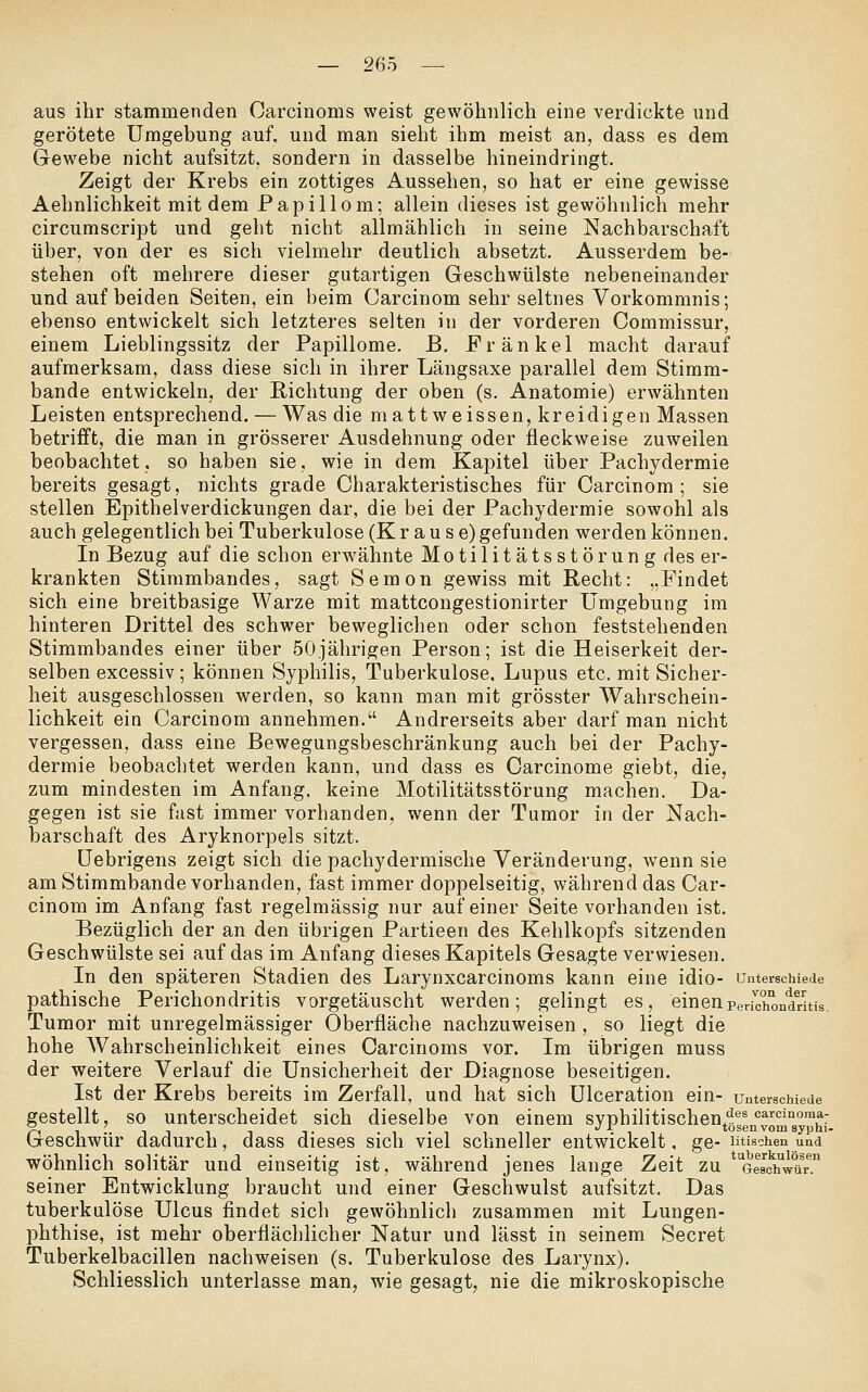 aus ihr stammenden Oarcinoms weist gewöhnlich eine verdickte und gerötete Umgebung auf, und man sieht ihm meist an, dass es dem Gewebe nicht aufsitzt, sondern in dasselbe hineindringt. Zeigt der Krebs ein zottiges Aussehen, so hat er eine gewisse Aehnlichkeit mit dem Papillom; allein dieses ist gewöhnlich mehr circumscript und geht nicht allmählich in seine Nachbarschaft über, von der es sich vielmehr deutlich absetzt. Ausserdem be- stehen oft mehrere dieser gutartigen Geschwülste nebeneinander und auf beiden Seiten, ein beim Carcinom sehr seltnes Vorkommnis; ebenso entwickelt sich letzteres selten in der vorderen Commissur, einem Lieblingssitz der Papillome. B. Fränkel macht darauf aufmerksam, dass diese sich in ihrer Längsaxe parallel dem Stimm- bande entwickeln, der Richtung der oben (s. Anatomie) erwähnten Leisten entsprechend. — Was die mattweissen, kreidigen Massen betrifft, die man in grösserer Ausdehnung oder fleckweise zuweilen beobachtet, so haben sie, wie in dem Kapitel über Pachydermie bereits gesagt, nichts grade Charakteristisches für Carcinom; sie stellen Epithelverdickungen dar, die bei der Pachydermie sowohl als auch gelegentlich bei Tuberkulose (Krause) gefunden werden können. In Bezug auf die schon erwähnte Motilitäts st örun g des er- krankten Stimmbandes, sagt Semon gewiss mit Recht: „Findet sich eine breitbasige Warze mit mattcongestionirter Umgebung im hinteren Drittel des schwer beweglichen oder schon feststehenden Stimmbandes einer über 50jährigen Person; ist die Heiserkeit der- selben excessiv; können Syphilis, Tuberkulose, Lupus etc. mit Sicher- heit ausgeschlossen werden, so kann man mit grösster Wahrschein- lichkeit ein Carcinom annehmen. Andrerseits aber darf man nicht vergessen, dass eine Bewegungsbeschränkung auch bei der Pachy- dermie beobachtet werden kann, und dass es Carcinome giebt, die, zum mindesten im Anfang, keine Motilitätsstörung machen. Da- gegen ist sie fast immer vorhanden, wenn der Tumor in der Nach- barschaft des Aryknorpels sitzt. Uebrigens zeigt sich die pachydermische Veränderung, Avenn sie am Stimmbande vorhanden, fast immer doppelseitig, während das Car- cinom im Anfang fast regelmässig nur auf einer Seite vorhanden ist. Bezüglich der an den übrigen Partieen des Kehlkopfs sitzenden Geschwülste sei auf das im Anfang dieses Kapitels Gesagte verwiesen. In den späteren Stadien des Larynxcarcinoms kann eine idio- unterschiede pathische Perichondritis vorgetäuscht werden; gelingt es, einenPenciTondTitis. Tumor mit unregelmässiger Oberfläche nachzuweisen , so liegt die hohe AVahrscheinlichkeit eines Carcinoms vor. Im übrigen muss der weitere Verlauf die Unsicherheit der Diagnose beseitigen. Ist der Krebs bereits im Zerfall, und hat sich Ulceration ein- unterschiede gestellt, so unterscheidet sich dieselbe von einem syphilitischen^^^g^J'^^^°°™^:_ Geschwür dadurch, dass dieses sich viel schneller entwickelt, ge- ntischen und wohnlich solitär und einseitig ist, während jenes lange Zeit zu oMchVar seiner Entwicklung braucht und einer Geschwulst aufsitzt. Das tuberkulöse Ulcus findet sich gewöhnlich zusammen mit Lungen- phthise, ist mehr oberflächlicher Natur und lässt in seinem Secret Tuberkelbacillen nachweisen (s. Tuberkulose des Larynx). Schliesslich unterlasse man, wie gesagt, nie die mikroskopische