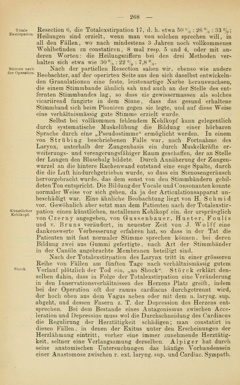 Totale Exstirpation Stimme nacli Resection H. die Totalexstirpation 17. d. h. etwa 50 -'■ r, : 26 ^' q : 33 %; Heilunsren sind erzielt, wenn man von solchen sprechen will, in all den Fällen, wo nach mindestens 3 Jahren noch vollkommenes Wohlbefinden zu constatiren. 8 mal resp. 5 und 4, oder mit an- deren Worten: die Heilungsziffern bei den drei Methoden ver- halten sich etwa wie 30\ : 22 o/« : 7,8 »o- Nach der partiellen Resection sahen wir. ebenso wie andere peration. ggQ]3a.chter. auf der operirten Seite aus den sich daselbst entwickeln- den Granulationen eine feste, leistenartige ^^'arbe herauswachsen, die einem Stimmbande ähnlich sah und auch an der Stelle des ent- fernten Stimmbandes lag, so dass sie gewissermassen als solches vicariirend fungirte in dem Sinne. dass das gesund erhaltene Stimmband sich beim Phoniren gegen sie legte, und auf diese Weise eine verhältnismässig gute Stimme erzielt wurde. Selbst bei vollkommen fehlendem Kehlkopf kann gelegentlich durch systematische Muskelübung die Bildung einer hörbaren Sprache durch eine ..PseudoStimme ermöglicht werden. In einem von Strübing beschriebenen Falle war, nach Fortnahme des Larynx. unterhalb der Zangenbasis ein durch Muskelkräfte er- weiterungs- und verengeriingsfähiger Raum geschaffen, der an Stelle der Lungen den Blasebalg bildete. Durch Annäherung der Zungen- wurzel an die hintere Rachenwand entstand eine enge Spalte, durch die die Luft hindurchgetrieben wurde, so dass ein Stenosengeräusch hervorgebracht wurde, das dem sonst von den Stimmbändern gebil- deten Ton entspricht. Die Bildung der Yocale und Consonanten konnte normaler Weise vor sich gehen, da ja der Articulationsapparat un- beschädigt war. Eine ähnliche Beobachtung liegt von H. Schmid vor. Gewöhnlich aber setzt man dem Patienten nach der Totalexstir- K^ehiko^'f^' pation einen künstlichen, metallenen Kehlkopf ein. der ursprünglich vonCzerny angegeben, von Gussenbauer, Hueter, Foulis und V. Bruns verändert, in neuester Zeit von J. Wolff eine dankenswerte Verbesserung erfahren hat. so dass in der Tat die Patienten mit fast normaler Stimme sprechen können. bei deren BilduDOf zwei aus Gummi gefertigte. nach Art der Stimmbänder in der Canüle, angebrachte Membranen beteiligt sind. Nach der Totalexstirpation des Larynx tritt in einer grösseren Reihe von Fällen am fünften Tage nach verhältnismässig gutem Shock. Verlauf plötzlich der Tod ein. ,.an Shock. Störck erklärt den- selben dahin, dass in Folge der Totalexstirpation eine Veränderung in den Innervationsverhältnissen des Herzens Platz greift, indem bei der Operation oft der ramus cardiacus durchgetrennt wird, der hoch oben aus dem Vagus neben oder mit dem n. laryng. sup. abgeht, und dessen Fasern z. T. der Depression des Herzens ent- sprechen. Bei dem Bestände eines Antagonismus zwischen Acce- leration und Depression muss wol die Durchschneidung des Cardiacus die Re^ulirung der Herztätigkeit schädigen; man constatirt in diesen Fällen. in denen der Exitus unter den Erscheinungen der Herzlähmung eintritt, vorher eine immer zunehmende Herztätig- keit, seltner eine Verlangsamung derselben. Alpiger hat durch seine anatomischen Untersuchungen das häutige Vorhandensein einer Anastomose zwischen r, ext. laryng. sup. und Cardiac. Sympath.