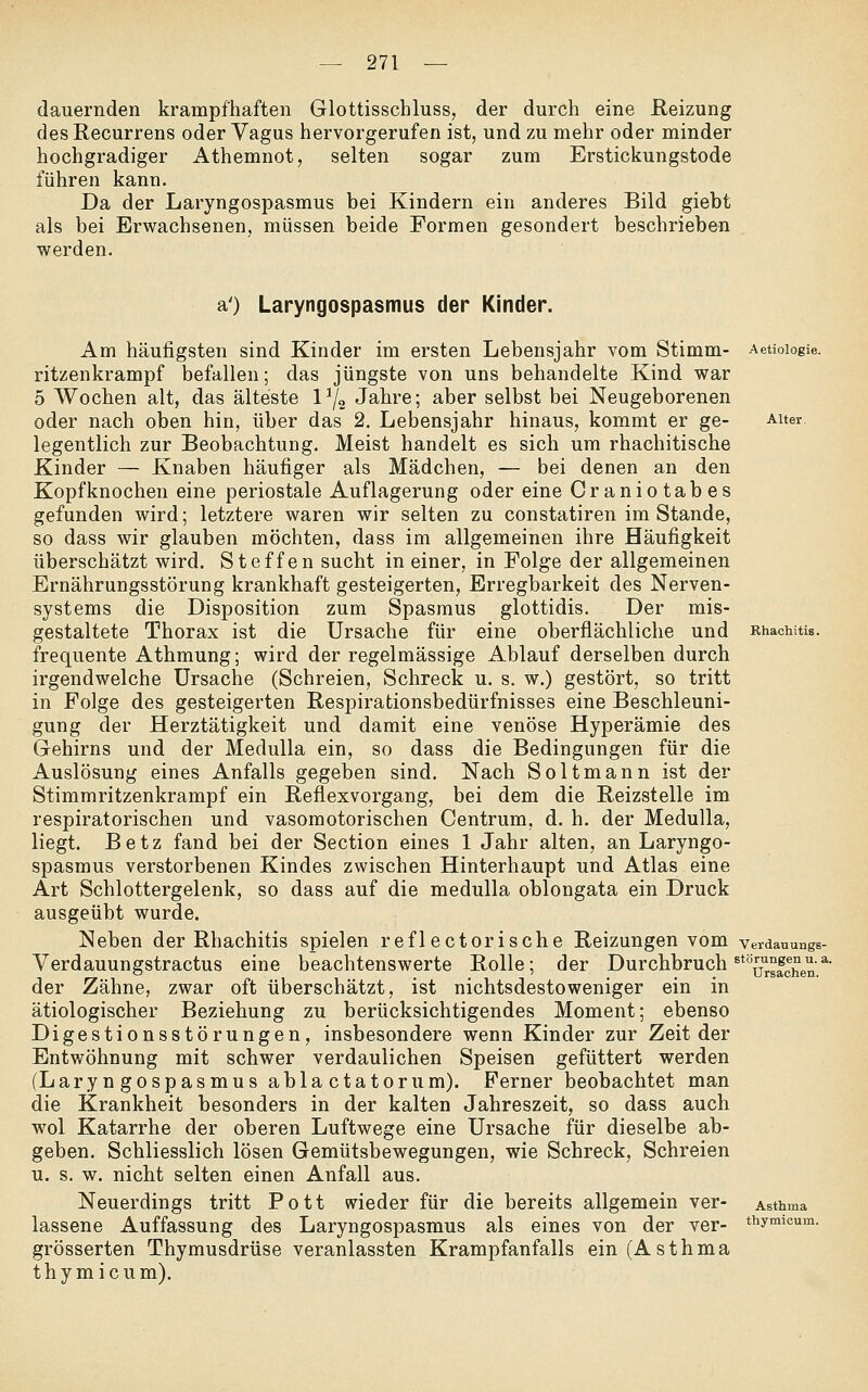 dauernden krampfhaften Glottisschluss, der durch eine Reizung des Recurrens oder Vagus hervorgerufen ist, und zu mehr oder minder hochgradiger Athemnot, selten sogar zum Erstickungstode führen kann. Da der Laryngospasmus bei Kindern ein anderes Bild giebt als bei Erwachsenen, müssen beide Formen gesondert beschrieben werden. a') Laryngospasmus der Kinder. Am häufigsten sind Kinder im ersten Lebensjahr vom Stimm- ritzenkrampf befallen; das jüngste von uns behandelte Kind war 5 Wochen alt, das älteste 1^2 Jahre; aber selbst bei Neugeborenen oder nach oben hin, über das 2. Lebensjahr hinaus, kommt er ge- legentlich zur Beobachtung. Meist handelt es sich um rhachitische Kinder — Knaben häufiger als Mädchen, — bei denen an den Kopfknochen eine periostale Auflagerung oder eine Craniotabes gefunden wird; letztere waren wir selten zu constatiren im Stande, so dass wir glauben möchten, dass im allgemeinen ihre Häufigkeit überschätzt wird, Steffen sucht in einer, in Folge der allgemeinen Ernährungsstörung krankhaft gesteigerten, Erregbarkeit des Nerven- systems die Disposition zum Spasmus glottidis. Der mis- gestaltete Thorax ist die Ursache für eine oberflächliche und frequente Athmung; wird der regelmässige Ablauf derselben durch irgendwelche Ursache (Schreien, Schreck u. s. w.) gestört, so tritt in Folge des gesteigerten Respirationsbedürfnisses eine Beschleuni- gung der Herztätigkeit und damit eine venöse Hyperämie des Gehirns und der MeduUa ein, so dass die Bedingungen für die Auslösung eines Anfalls gegeben sind. Nach Soltmann ist der Stimmritzenkrampf ein Reflexvorgang, bei dem die Reizstelle im respiratorischen und vasomotorischen Centrum, d. h. der Medulla, liegt. Betz fand bei der Section eines 1 Jahr alten, an Laryngo- spasmus verstorbenen Kindes zwischen Hinterhaupt und Atlas eine Art Schlottergelenk, so dass auf die medulla oblongata ein Druck ausgeübt wurde. Neben der Rhachitis spielen reflectorische Reizungen vom Verdauungstractus eine beachtenswerte Rolle; der der Zähne, zwar oft überschätzt, ist nichtsdestoweniger ein in ätiologischer Beziehung zu berücksichtigendes Moment; ebenso Digestionsstörungen, insbesondere wenn Kinder zur Zeit der Entwöhnung mit schwer verdaulichen Speisen gefüttert werden (Laryngospasmus abla ctatorum). Ferner beobachtet man die Krankheit besonders in der kalten Jahreszeit, so dass auch wol Katarrhe der oberen Luftwege eine Ursache für dieselbe ab- geben. Schliesslich lösen Gemütsbewegungen, wie Schreck, Schreien u. s. w. nicht selten einen Anfall aus. Neuerdings tritt Pott wieder für die bereits allgemein ver- lassene Auffassung des Laryngospasmus als eines von der ver- grösserten Thymusdrüse veranlassten Krampfanfalls ein (Asthma thymicum). Aetiologie. Alter. Verdauungs- Durchbruch ^^TSen. Asthma thymicum.