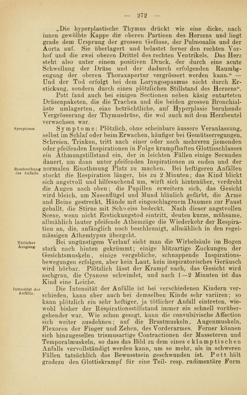 „Die hyperplastische Thymus drückt wie eine dicke, nach innen gewölbte Kappe die oberen Partieen des Herzens und liegt grade dem Ursprung der grossen Gefässe, der Pulmonalis und der Aorta auf, Sie überlagert und belastet ferner den rechten Yor- hof und die zwei oberen Drittel des rechten Ventrikels. Das Herz steht also unter einem positiven Druck, der durch eine acute Schwellung der Drüse und der dadurch erfolgenden ßaumbg- engung der oberen Thoraxapertur vergrössert werden kann. — Und der Tod erfolgt bei dem Laryngospasmus nicht durch Er- stickung, sondern durch einen plötzlichen Stillstand des Herzens. Pott fand auch bei einigen Sectionen neben käsig entarteten Drüsenpaketen, die die Trachea und die beiden grossen Bronchial- äste umlagerten, eine beträchtliche, auf Hyperplasie beruhende Yergrösserung der Thymusdrüse, die wol auch mit dem Herzbeutel verwachsen war. Symptome. Symptome: Plötzlich, ohne scheinbare äussere Veranlassung, selbst im Schlaf oder beim Erwachen, häufiger bei Gemütserregungen, Schreien. Trinken, tritt nach einer oder nach mehreren jiemenden oder pfeifenden Inspirationen in Folge krampfhaften Glottisschlusses ein Athmungstillstand ein, der in leichten Fällen einige Secunden dauert, um dann unter pfeifenden Inspirationen zu enden und der Beschreibung normalen Einathmung Platz zu machen. Bei heftigeren Anfällen des AnfaHs. ^^^^^^ (-]jg Pespiratiou länger, bis zu 2 Minuten; das Kind blickt sich angstvoll und hilfesuchend um, wirft sich hintenüber, verdreht die Augen nach oben; die Pupillen erweitern sich, das Gesicht wird bleich, um Nasenflügel und Mund bläulich gefärbt, die Arme und Beine gestreckt, Hände mit eingeschlagenem Daumen zur Faust geballt, die Stirne mit Schweiss bedeckt. Nach dieser angstvollen Scene, wenn nicht Erstickungstod eintritt, deuten kurze, mühsame, allmählich lauter pfeifende Athemzüge die Wiederkehr der Respira- tion an, die, anfänglich noch beschleunigt, allmählich in den regel- mässigen Athemtypus übergeht. Tötiicher Bei Ungünstigem Verlauf sieht man die Wirbelsäule im Bogen Ausgang, g^ark nach hinten gekrümmt; einige blitzartige Zuckungen der Gesichtsmuskeln. einioe vergebliche, schnappende Inspirations- bewegungen erfolgen, aber kein Laut, kein inspiratorisches Geräusch wird hörbar. Plötzlich lässt der Krampf nach, das Gesicht wird aschgrau, die Cyanose schwindet, und nach 1—2 Minuten ist das Kind eine Leiche. Intensität der Die Intensität der Anfälle ist bei verschiedenen Kindern ver- Anfaue. schiedeu. kann aber auch bei demselben Kinde sehr variiren; so kann plötzlich ein sehr heftiger, ja tötiicher Anfall eintreten, wie- wohl bisher der Respirationsstillstand immer ein schnell vorüber- gehender war. Wie schon gesagt, kann die convulsivische Affection sich weiter ausdehnen; auf die Brustmuskeln, Augenmuskeln. Flexoren der Finger und Zehen, des Vorderarmes. Ferner können sich hinzugesellen trismusartige Contractionen der Masseteren und Temporalmuskeln, so dass das Bild zu dem eines e klamptischen Anfalls vervollständigt werden kann, um so mehr, als in schweren Fällen tatsächlich das Bewusstsein geschwunden ist. Pott hält gradezu den Glottiskrampf für eine Teil- resp. rudimentäre Form