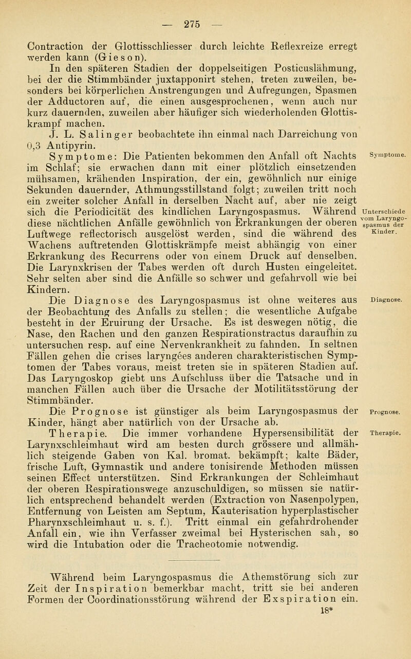 Symptome. Contraction der Glottisschliesser durch leichte Reflexreize erregt werden kann (G i e s o n). In den späteren Stadien der doppelseitigen Posticuslähmung, bei der die Stimmbänder juxtapponirt stehen, treten zuweilen, be- sonders bei körperlichen Anstrengungen und Aufregungen, Spasmen der Adductoren auf, die einen ausgesprochenen, wenn auch nur kurz dauernden, zuweilen aber häufiger sich wiederholenden Glottis- krampf machen. J. L. Salinger beobachtete ihn einmal nach Darreichung von 0,3 Antipyrin. Symptome: Die Patienten bekommen den Anfall oft Nachts im Schlaf; sie erwachen dann mit einer plötzlich einsetzenden mühsamen, krähenden Inspiration, der ein, gewöhnlich nur einige Sekunden dauernder, Athmungsstillstand folgt; zuweilen tritt noch ein zweiter solcher Anfall in derselben Nacht auf, aber nie zeigt sich die Periodicität des kindlichen Laryngospasmus. Während unterschiede diese nächtlichen Anfälle gewöhnlich von Erkrankungen der oberen ^s°pTsmu7dfr' Luftwege reflectorisch ausgelöst werden, sind die während des Kinder. Wachens auftretenden Glottiskrämpfe meist abhängig von einer Erkrankung des Recurrens oder von einem Druck auf denselben. Die Larynxkrisen der Tabes werden oft durch Husten eingeleitet. Sehr selten aber sind die Anfälle so schwer und gefahrvoll wie bei Kindern. Die Diagnose des Laryngospasmus ist ohne weiteres aus Diagnose. der Beobachtung des Anfalls zu stellen; die wesentliche Aufgabe besteht in der Eruirung der Ursache. Es ist deswegen nötig, die Nase, den Rachen und den ganzen Respirationstractus daraufhin zu untersuchen resp. auf eine Nervenkrankheit zu fahnden. In seltnen Fällen gehen die crises laryngees anderen charakteristischen Symp- tomen der Tabes voraus, meist treten sie in späteren Stadien auf. Das Laryngoskop giebt uns Aufschluss über die Tatsache und in manchen Fällen auch über die Ursache der Motilitätsstörung der Stimmbänder. Die Prognose ist günstiger als beim Laryngospasmus der Prognose. Kinder, hängt aber natürlich von der Ursache ab. Therapie. Die immer vorhandene Hypersensibilität der Therapie. Larynxschleimhaut wird am besten durch grössere und allmäh- lich steigende Gaben von Kai. bromat. bekämpft; kalte Bäder, frische Luft, Gymnastik und andere tonisirende Methoden müssen seinen Effect unterstützen. Sind Erkrankungen der Schleimhaut der oberen Respirationswege anzuschuldigen, so müssen sie natür- lich entsprechend behandelt werden (Extraction von Nasenpolypen, Entfernung von Leisten am Septum, Kauterisation hyperplastischer Pharynxschleimhaut u. s. f.). Tritt einmal ein gefahrdrohender Anfall ein, wie ihn Verfasser zweimal bei Hysterischen sah, so wird die Intubation oder die Tracheotomie notwendig. Während beim Laryngospasmus die Athemstörung sich zur Zeit der Inspiration bemerkbar macht, tritt sie bei anderen Formen der Ooordinationsstörung während der Exspiration ein. 18*