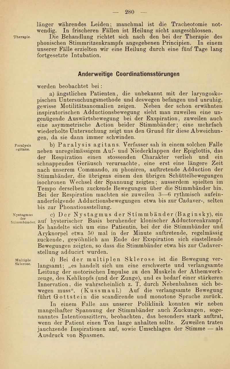 länger währendes Leiden; manchmal ist die Tracheotomie not- wendig. In frischeren Fällen ist Heilung nicht ausgeschlossen. Therapie. Die Behandlung richtet sich nach den bei der Therapie des phonischen Stimmritzenkrampfs angegebenen Principien. In einem unserer Fälle erzielten wir eine Heilung durch eine fünf Tage lang fortgesetzte Intubation. Anderweitige Coordinationsstörungen werden beobachtet bei: a) ängstlichen Patienten, die unbekannt mit der laryngosko- pischen Untersuchungsmethode und deswegen befangen und unruhig, gewisse Motilitätsanomalien zeigen. Neben der schon erwähnten inspiratorischen Adductionsbewegung sieht man zuweilen eine un- genügende Auswärtsbewegung bei der Exspiration, zuweilen auch eine asymmetrische Action beider Stimmbänder; eine mehrfach wiederholte Untersuchung zeigt uns den Grund für diese Abweichun- gen, da sie dann immer schwinden, paraiysis b) Paralysis agitans. Verfasser sah in einem solchen Falle agitanB. j^eben unregelmässigem Auf- und Niederklappen der Epiglottis, das der Respiration einen stossenden Charakter verlieh und ein schnappendes Geräusch verursachte, eine erst eine längere Zeit nach unserem Commando, zu phoniren, auftretende Adduction der Stimmbänder, die übrigens einem den übrigen Schüttelbewegungen isochronen Wechsel der Spannung zeigten; ausserdem spielten im Tempo derselben zuckende Bewegungen über die Stimmbänder hin. Bei der Respiration machten sie zuweilen 3—6 rythmisch aufein- anderfolgende Adductionsbewegungen etwa bis zur Cadaver-, selten bis zur Phonationsstellung. KyBtagmus c) Der Nystagmus der Stimmbänder (Baginsky), ein Stimmbänder, auf hystcrischer Basis beruhender klonischer Adductorenkrampf. Es handelte sich um eine Patientin, bei der die Stimmbänder und Aryknorpel etwa 50 mal in der Minute auftretende, regelmässig zuckende, gewöhnlich am Ende der Exspiration sich einstellende Bewegungen zeigten, so dass die Stimmbänder etwa bis zur Cadaver- stellung adducirt wurden. Multiple d) Bei der multiplen Sklerose ist die Bewegung ver- skierose. langsamt; „es handelt sich um eine erschwerte und verlangsamte Leitung der motorischen Impulse zu den Muskeln der Athemwerk- zeuge, des Kehlkopfs (und der Zunge), und es bedarf einer stärkeren Innervation, die wahrscheinlich z. T. durch Nebenbahnen sich be- wegen muss. (Kussmaul.) Auf die verlangsamte Bewegung führt Gottstein die scandirende und monotone Sprache zurück. In einem Falle aus unserer Poliklinik konnten wir neben mangelhafter Spannung der Stimmbänder auch Zuckungen, soge- nanntes Intentionszittern. beobachten, das besonders stark auftrat, wenn der Patient einen Ton lange anhalten sollte. Zuweilen traten jauchzende Inspirationen auf, sowie Umschlagen der Stimme — als Ausdruck von Spasmen.