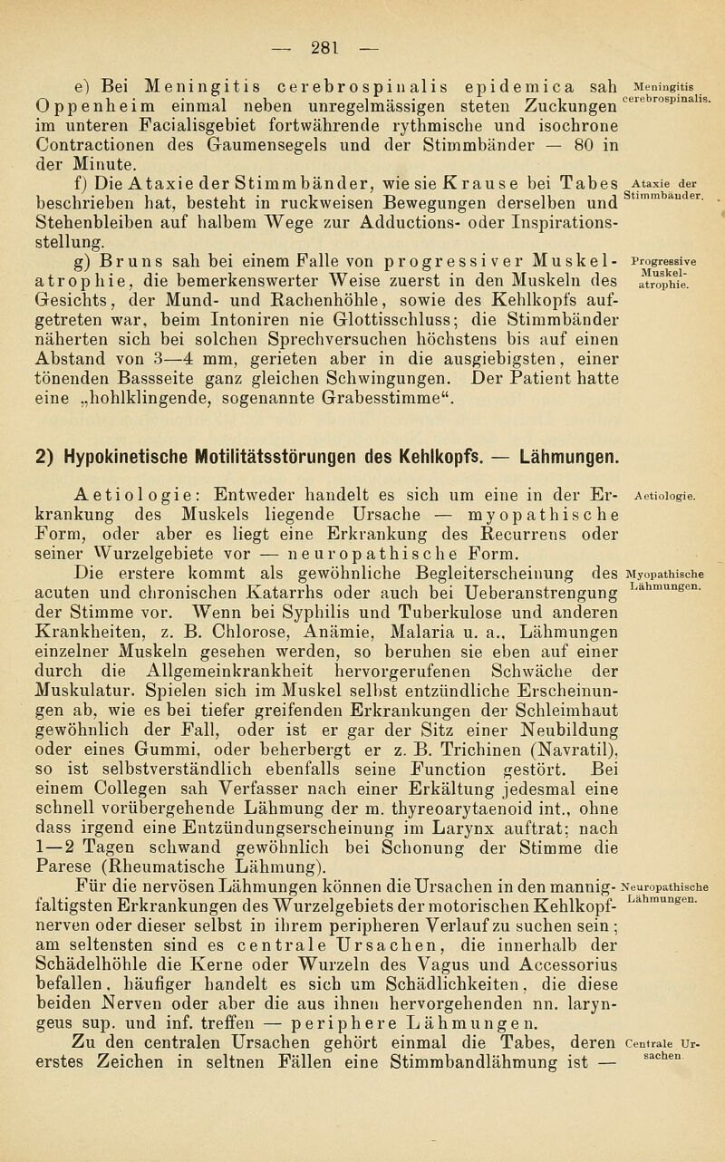e) Bei Meningitis cerebrospinalis epidemica sah Meningitis Oppenheim einmal neben unregelmässigen steten Zuckungen'^'^'*'^^'°**^ im unteren Facialisgebiet fortwährende rythmische und isochrone Contractionen des Gaumensegels und der Stimmbänder — 80 in der Minute. f) Die Ataxie der Stimmbänder, wie sie Krause bei Tabes Ataxie der beschrieben hat, besteht in ruckweisen Bewegungen derselben und ^ * ' Stehenbleiben auf halbem Wege zur Adductions- oder Inspirations- stellung. g) Bruns sah bei einem Falle von progressiver Muskel- Progressive atrophie, die bemerkenswerter Weise zuerst in den Muskeln des atr^opMe- Gesichts, der Mund- und Rachenhöhle, sowie des Kehlkopfs auf- getreten war, beim Intoniren nie Glottisschluss; die Stimmbänder näherten sich bei solchen Sprechversuchen höchstens bis auf einen Abstand von 3—4 mm, gerieten aber in die ausgiebigsten, einer tönenden Bassseite ganz gleichen Schwingungen. Der Patient hatte eine „hohlklingende, sogenannte Grabesstimme. 2) Hypokinetische Motilitätsstörungen des Kehlkopfs. — Lähmungen. Aetiologie: Entweder handelt es sich um eine in der Er- Aetioiogie. krankung des Muskels liegende Ursache — myopathische Form, oder aber es liegt eine Erkrankung des Recurrens oder seiner Wurzelgebiete vor — neuropathische Form. Die erstere kommt als gewöhnliche Begleiterscheinung des Myopathische acuten und chronischen Katarrhs oder auch bei Ueberanstrengung L^^^^'^sen. der Stimme vor. Wenn bei Syphilis und Tuberkulose und anderen Krankheiten, z, B. Chlorose, Anämie, Malaria u. a., Lähmungen einzelner Muskeln gesehen werden, so beruhen sie eben auf einer durch die Allgemeinkrankheit hervorgerufenen Schwäche der Muskulatur. Spielen sich im Muskel selbst entzündliche Erscheinun- gen ab, wie es bei tiefer greifenden Erkrankungen der Schleimhaut gewöhnlich der Fall, oder ist er gar der Sitz einer Neubildung oder eines Gummi, oder beherbergt er z. B. Trichinen (Navratil), so ist selbstverständlich ebenfalls seine Function gestört. Bei einem CoUegen sah Verfasser nach einer Erkältung jedesmal eine schnell vorübergehende Lähmung der m. thyreoarytaenoid int., ohne dass irgend eine Entzündungserscheinung im Larynx auftrat; nach 1 — 2 Tagen schwand gewöhnlich bei Schonung der Stimme die Parese (Rheumatische Lähmung). Für die nervösen Lähmungen können die Ursachen in den mannig- Neuropathische faltigsten Erkrankungen des Wurzelgebiets der motorischen Kehlkopf- ^*'^™'^^^°- nerven oder dieser selbst in ihrem peripheren Verlauf zu suchen sein ; am seltensten sind es centrale Ursachen, die innerhalb der Schädelhöhle die Kerne oder Wurzeln des Vagus und Accessorius befallen, häufiger handelt es sich um Schädlichkeiten, die diese beiden Nerven oder aber die aus ihnen hervorgehenden nn. laryn- geus sup. und inf. treffen — periphere Lähmungen. Zu den centralen Ursachen gehört einmal die Tabes, deren centrale ur- erstes Zeichen in seltnen Fällen eine Stimmbandlähmung ist — sachen.