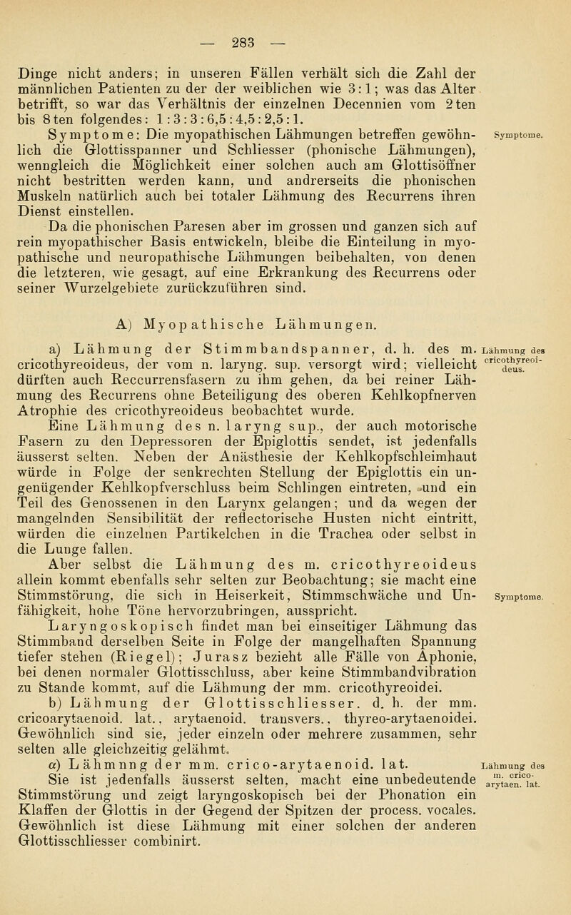 Dinge nicht anders; in unseren Fällen verhält sich die Zahl der männlichen Patienten zu der der weiblichen wie 3:1; was das Alter, betrifft; so war das Verhältnis der einzelnen Decennien vom 2ten bis 8ten folgendes: 1:3:3:6,5:4,5:2,5:1. Symptome: Die myopathischen Lähmungen betreffen gewöhn- Symptome. lieh die Glottisspanner und Schliesser (phonische Lähmungen), wenngleich die Möglichkeit einer solchen auch am Glottisöffner nicht bestritten werden kann, und andrerseits die phonischen Muskeln natürlich auch bei totaler Lähmung des Recurrens ihren Dienst einstellen. Da die phonischen Paresen aber im grossen und ganzen sich auf rein myopathischer Basis entwickeln, bleibe die Einteilung in myo- pathische und neuropathische Lähmungen beibehalten, von denen die letzteren, wie gesagt, auf eine Erkrankung des Recurrens oder seiner Wurzelgebiete zurückzuführen sind. A) Myopathische Lähmungen. a) Lähmung der Stimmbandspanner, d.h. des m. Lähmung des cricothyreoideus, der vom n. laryng. sup. versorgt wird; vielleicht '''^deu^s' dürften auch Reccurrensfasern zu ihm gehen, da bei reiner Läh- mung des Recurrens ohne Beteiligung des oberen Kehlkopfnerven Atrophie des cricothyreoideus beobachtet wurde. Eine Lähmung des n. 1 aryng sup., der auch motorische Fasern zu den Depressoren der Epiglottis sendet, ist jedenfalls äusserst selten. Neben der Anästhesie der Kehlkopfschleimhaut würde in Folge der senkrechten Stellung der Epiglottis ein un- genügender Kehlkopfverschluss beim Schlingen eintreten, und ein Teil des Genossenen in den Larynx gelangen; und da wegen der mangelnden Sensibilität der reflectorische Husten nicht eintritt, würden die einzelnen Partikelchen in die Trachea oder selbst in die Lunge fallen. Aber selbst die Lähmung des m. cricothyreoideus allein kommt ebenfalls sehr selten zur Beobachtung; sie macht eine Stimmstörung, die sich in Heiserkeit, Stimmschwäche und ün- Symptome. fähigkeit, hohe Töne hervorzubringen, ausspricht. Laryngoskopisch findet man bei einseitiger Lähmung das Stimmband derselben Seite in Folge der mangelhaften Spannung tiefer stehen (Riegel); Jurasz bezieht alle Fälle von Aphonie, bei denen normaler Glottisschluss, aber keine Stimmbandvibration zu Stande kommt, auf die Lähmung der mm. cricothyreoidei. b) Lähmung der Glottisschliesser. d, h. der mm. cricoarytaenoid. lat., arytaenoid. transvers., thyreo-arytaenoidei. Gewöhnlich sind sie, jeder einzeln oder mehrere zusammen, sehr selten alle gleichzeitig gelähmt. a) Lähmung der mm. crico-arytaenoid. lat. Lähmung des Sie ist jedenfalls äusserst selten, macht eine unbedeutende arytae^L. Stimmstörung und zeigt laryngoskopisch bei der Phonation ein Klaffen der Glottis in der Gegend der Spitzen der process. vocales. Gewöhnlich ist diese Lähmung mit einer solchen der anderen Glottisschliesser combinirt.