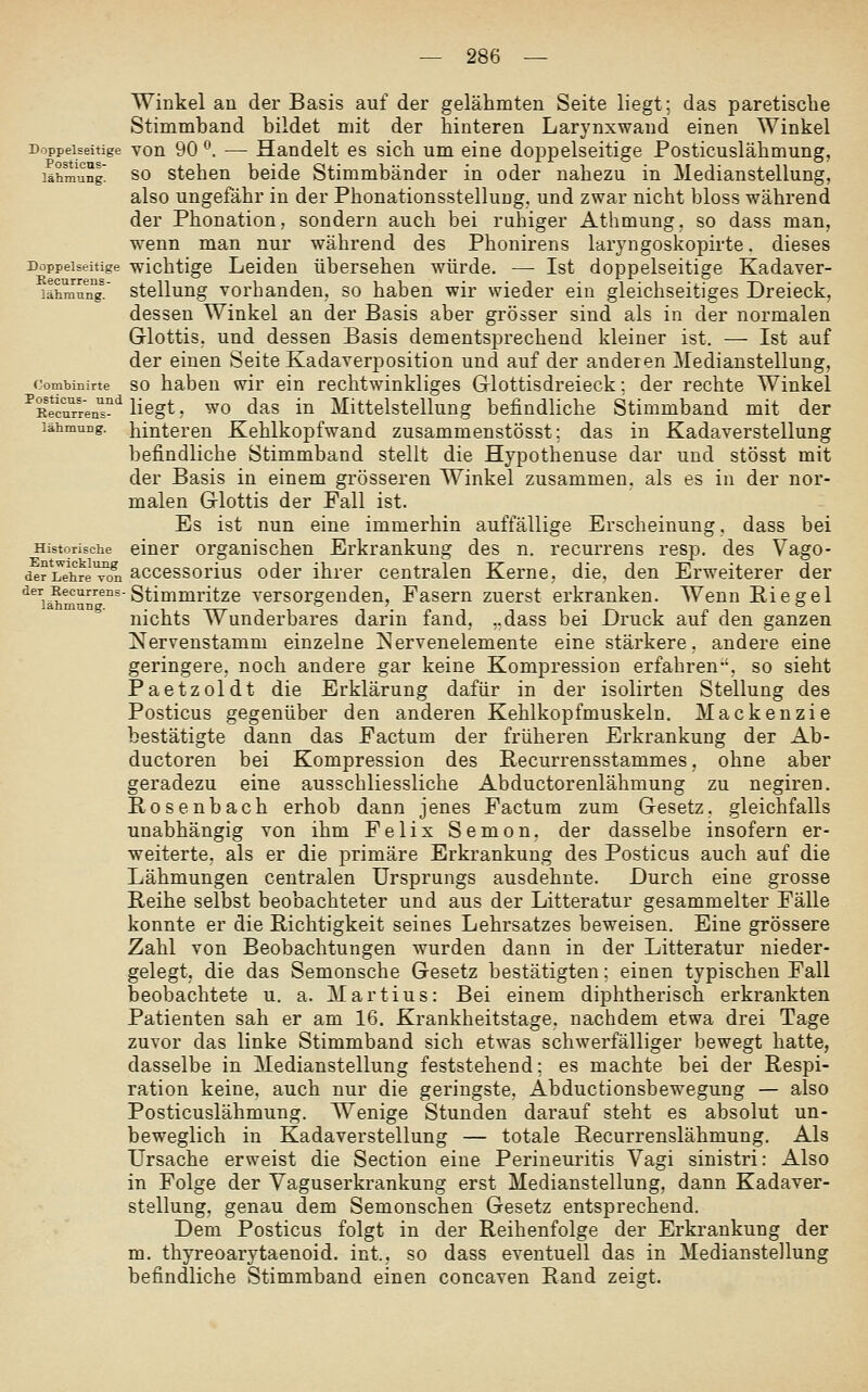 Winkel an der Basis auf der gelähmten Seite liegt; das paretisclie Stimmband bildet mit der hinteren Larynxwand einen Winkel Doppelseitige von 90 *\ — Handelt es sich um eine doppelseitige Posticuslähmung, lähLung so stehen beide Stimmbänder in oder nahezu in Medianstellung, also ungefähr in der Phonationsstellung. und zwar nicht bloss während der Phonation, sondern auch bei ruhiger Athmung, so dass man, wenn man nur während des Phonirens laryngoskopirte. dieses Doppelseitige wichtigc Leiden übersehen würde. — Ist doppelseitige Kadaver- lähmulTg^. Stellung vorbanden, so haben wir wieder ein gleichseitiges Dreieck, dessen Winkel an der Basis aber grösser sind als in der normalen Glottis, und dessen Basis dementsprechend kleiner ist. — Ist auf der einen Seite Kadaverposition und auf der anderen Medianstellung, conibinirte SO habcu wlr ein rechtwinkliges Glottisdreieck; der rechte Winkel ■^KecuTr'en'^'^ liegt, WO das in Mittelstellung befindliche Stimmband mit der lähmung. hinteren Kehlkopfwand zusammenstösst; das in Kadaverstellung befindliche Stimmband stellt die Hypothenuse dar und stösst mit der Basis in einem grösseren Winkel zusammen, als es in der nor- malen Glottis der Fall ist. Es ist nun eine immerhin auffällige Erscheinung, dass bei Historische ciuer organischen Erkrankung des n. recurrens resp. des Vago- der Lehre^l accessorius oder ihrer centralen Kerne, die. den Er-weiterer der ■^j^^^^^^--Stimmritze versorgenden, Fasern zuerst erkranken. Wenn Riegel nichts Wunderbares darin fand, „dass bei Druck auf den ganzen Nervenstamm einzelne i^ervenelemente eine stärkere, andere eine geringere, noch andere gar keine Kompression erfahren-', so sieht Paetzoldt die Erklärung dafür in der isolirten Stellung des Posticus gegenüber den anderen Kehlkopfmuskeln. Mackenzie bestätigte dann das Factum der früheren Erkrankung der Ab- ductoren bei Kompression des Recurrensstammes, ohne aber geradezu eine ausschliessliche Abductorenlähmung zu negiren. Rosenbach erhob dann jenes Factum zum Gesetz, gleichfalls unabhängig von ihm Felix Semon, der dasselbe insofern er- weiterte, als er die primäre Erkrankung des Posticus auch auf die Lähmungen centralen Ursprungs ausdehnte. Durch eine grosse Reihe selbst beobachteter und aus der Litteratur gesammelter Fälle konnte er die Richtigkeit seines Lehrsatzes beweisen. Eine grössere Zahl von Beobachtungen wurden dann in der Litteratur nieder- gelegt, die das Semonsche Gesetz bestätigten; einen typischen Fall beobachtete u. a. Martins: Bei einem diphtherisch erkrankten Patienten sah er am 16. Krankheitstage, nachdem etwa drei Tage zuvor das linke Stimmband sich etwas schwerfälliger bewegt hatte, dasselbe in Medianstellung feststehend; es machte bei der Respi- ration keine, auch nur die geringste, Abductionsbewegung — also Posticuslähmung. Wenige Stunden darauf steht es absolut un- beweglich in Kadaverstellung — totale Recurrenslähmung. Als Ursache erweist die Section eine Perineuritis Vagi sinistri: Also in Folge der Vaguserkrankung erst Medianstellung, dann Kadaver- stellung, genau dem Semonschen Gesetz entsprechend. Dem Posticus folgt in der Reihenfolge der Erkrankung der m, thyreoarytaenoid. int., so dass eventuell das in Medianstellung befindliche Stimmband einen concaven Rand zeigt.