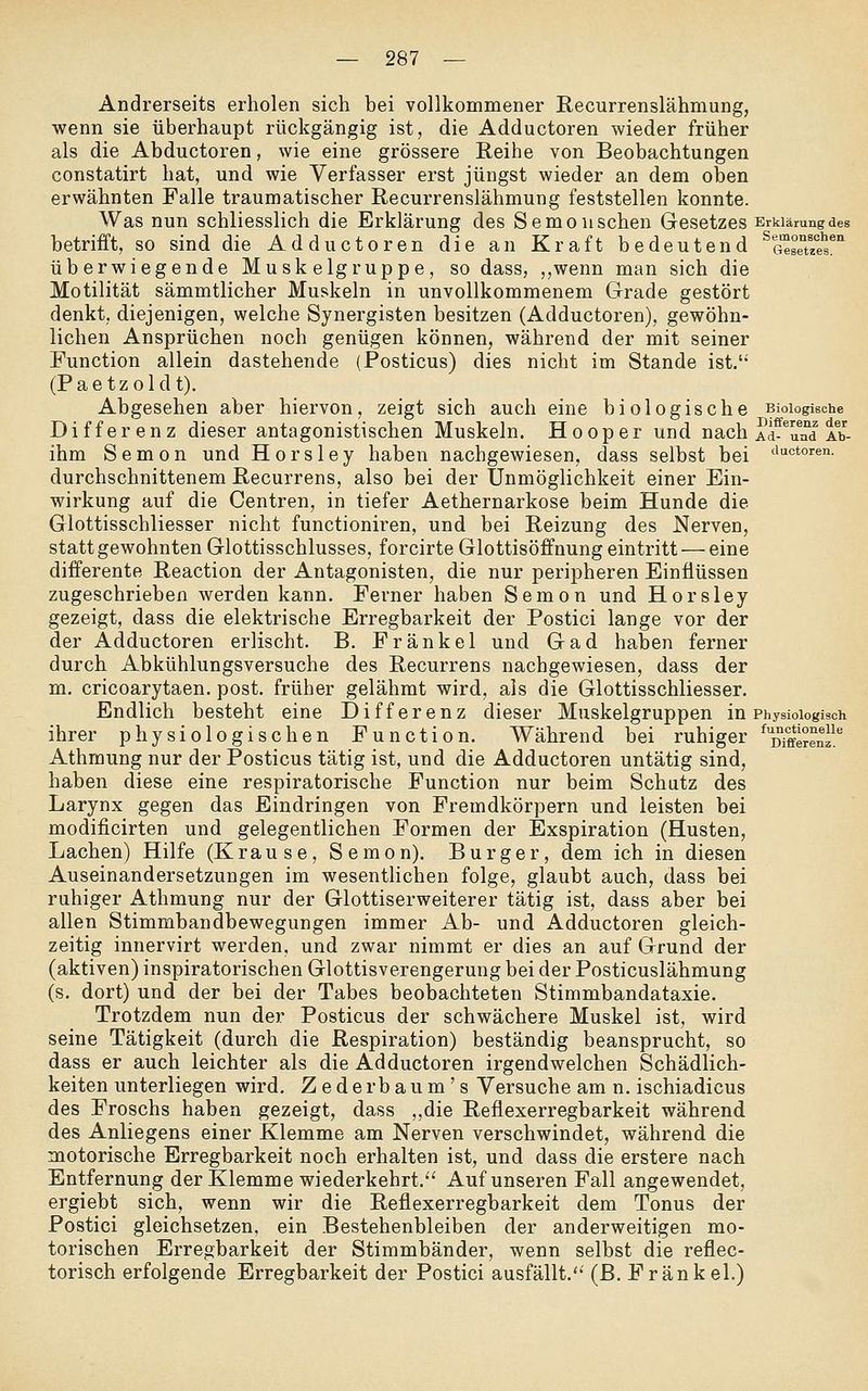 Andrerseits erholen sich bei vollkommener Recurrenslähmung, wenn sie überhaupt rückgängig ist, die Adductoren wieder früher als die Abductoren, wie eine grössere Reihe von Beobachtungen constatirt hat, und wie Verfasser erst jüngst wieder an dem oben erwähnten Falle traumatischer Recurrenslähmung feststellen konnte. Was nun schliesslich die Erklärung des Semouschen Gesetzes Erklärung des betrifft, so sind die Adductoren die an Kraft bedeutend ^a'^BeTe^s* überwiegende Muskelgruppe, so dass, ,,wenn man sich die Motilität sämmtlicher Muskeln in unvollkommenem Grade gestört denkt, diejenigen, welche Synergisten besitzen (Adductoren), gewöhn- lichen Ansprüchen noch genügen können, während der mit seiner Function allein dastehende (Posticus) dies nicht im Stande ist. (Paetzoldt). Abgesehen aber hiervon, zeigt sich auch eine biologische Biologische Differenz dieser antagonistischen Muskeln. Hooper und nach Ad^Tal Ab- ihm Semon und Horsley haben nachgewiesen, dass selbst bei <^^''^°^^^- durchschnittenem Recurrens, also bei der Unmöglichkeit einer Ein- wirkung auf die Centren, in tiefer Aethernarkose beim Hunde die Glottisschliesser nicht functioniren, und bei Reizung des Nerven, statt gewohnten Glottisschlusses, forcirte Glottisöffnung eintritt — eine differente Reaction der Antagonisten, die nur peripheren Einflüssen zugeschrieben werden kann. Ferner haben Semon und Horsley gezeigt, dass die elektrische Erregbarkeit der Postici lange vor der der Adductoren erlischt. B. Fränkel und Gad haben ferner durch Abkühlungsversuche des Recurrens nachgewiesen, dass der m. cricoarytaen. post. früher gelähmt wird, als die Glottisschliesser. Endlich besteht eine Differenz dieser Muskelgruppen in Physiologisch ihrer physiologischen Function. Während bei ruhiger ^^fferenl^ Athrnung nur der Posticus tätig ist, und die Adductoren untätig sind, haben diese eine respiratorische Function nur beim Schutz des Larynx gegen das Eindringen von Fremdkörpern und leisten bei modificirten und gelegentlichen Formen der Exspiration (Husten, Lachen) Hilfe (Krause, Semon). Burger, dem ich in diesen Auseinandersetzungen im wesentlichen folge, glaubt auch, dass bei ruhiger Athrnung nur der Glottiserweiterer tätig ist, dass aber bei allen Stimmbandbewegungen immer Ab- und Adductoren gleich- zeitig innervirt werden, und zwar nimmt er dies an auf Grund der (aktiven) inspiratorischen Glottisverengerung bei der Posticuslähmung (s. dort) und der bei der Tabes beobachteten Stimmbandataxie. Trotzdem nun der Posticus der schwächere Muskel ist, wird seine Tätigkeit (durch die Respiration) beständig beansprucht, so dass er auch leichter als die Adductoren irgendwelchen Schädlich- keiten unterliegen wird, Zederbaum's Versuche am n. ischiadicus des Froschs haben gezeigt, dass ,,die Reflexerregbarkeit während des Anliegens einer Klemme am Nerven verschwindet, während die motorische Erregbarkeit noch erhalten ist, und dass die erstere nach Entfernung der Klemme wiederkehrt.'' Auf unseren Fall angewendet, ergiebt sich, wenn wir die Reflexerregbarkeit dem Tonus der Postici gleichsetzen, ein Bestehenbleiben der anderweitigen mo- torischen Erregbarkeit der Stimmbänder, wenn selbst die reflec- torisch erfolgende Erregbarkeit der Postici ausfällt. (ß. Fränkel.)
