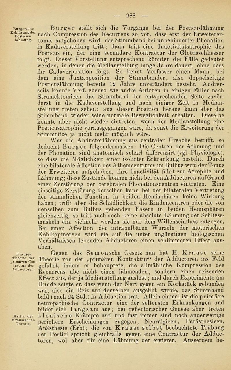 Burgersche BurgsT Stellt sich die Vorgänge bei der Posticuslähmung ^'pottrcu^s^ nach Compression des Recurrens so vor, dass erst der Erweiterer- lähmung. tonus autgehoben wird, das Stimmband bei unbehinderter Phonation in Kadaverstellung tritt; dann tritt eine Inactivitätsatrophie des Posticus ein, der eine secundäre Kontractur der Glottisschliesser folgt. Dieser Vorstellung entsprechend könnten die Fälle gedeutet werden, in denen die Medianstellung lange Jahre dauert, ohne dass ihr Cadaverposition folgt. So kennt Verfasser einen Mann, bei dem eine Juxtapposition der Stimmbänder, also doppelseitige Posticuslähmung bereits 12 Jahre unverändert besteht. Andrer- seits konnte Verf. ebenso wie andre Autoren in einigen Fällen nach Strumektomieen das Stimmband der entsprechenden Seite zuvör- derst in die Kadaverstellung und nach einiger Zeit in Median- stellung treten sehen; aus dieser Position heraus kann aber das Stimmband wieder seine normale Beweglichkeit erhalten. Dieselbe könnte aber nicht wieder eintreten, wenn der Medianstellung eine Posticusatrophie vorausgegangen wäre, da sonst die Erweiterung der Stimmritze ja nicht mehr möglich wäre. Was die Abductorlähmung aus centraler Ursache betrifft, so deducirt Burg er folgendermassen: Die Centren der Athmung und der Phonation sind anatomisch scharf differenzirt (vgl. Physiologie), so dass die Möglichkeit einer isolirten Erkrankung besteht. Durch eine bilaterale Affection des Athemcentrums im Bulbus wird der Tonus der Erweiterer aufgehoben, ihre Inactivität führt zur Atrophie und Lähmung; diese Zustände können nicht bei den Adductoren auf Grund einer Zerstörung der cerebralen Phonationscentren eintreten. Eine einseitige Zerstörung derselben kann bei der bilateralen Vertretung der stimmlichen Function in beiden Hemisphären keine Wirkung haben; trifft aber die Schädlichkeit die Rindencentren oder die von denselben zum Bulbus gehenden Fasern in beiden Hemisphären gleichzeitig, so tritt auch noch keine absolute Lähmung der Schliess- muskeln ein, vielmehr v/erden sie nur dem Willenseinfluss entzogen. Bei einer xA.ffection der intrabulbären Wurzeln der motorischen Kehlkopfnerven wird sie auf die unter ungünstigen biologischen Verhältnissen lebenden Abductoren einen schlimmeren Effect aus- üben. Krauses Gcgeu das Sem0uschc Gesetz nun hat H. Krause seine Theorie der Thcorie vou der „primären Kontraktur der Adductoren ins Feld primären Con- . ^ •, t n ii-i -rr • ^ tractur der geführt, indem er behauptete, die allmähliche Kompression des uc oren. g^g^^jj^^gj^g jj^jg nicht eiucn lähmenden, sondern einen reizenden Effect aus, der ja Medianstellung auslöst; und durch Experimente am Hunde zeigte er, dass wenn der Nerv gegen ein Korkstück gebunden war, also ein Reiz auf denselben ausgeübt wurde, das Stimmband bald (nach 24 Std.) in Adduction trat. Allein einmal ist die primäre neuropathische Contractur eine der seltensten Erkrankungen und bildet sich langsam aus; bei reflectorischer Grenese aber treten Kritik der klouische Krämpfe auf, und fast immer sind noch anderweitige ^Theoüi!^'' periphere Erscheinungen zugegen, Neuralgieen, Parästhesieen. Anästhesie (Erb); die von Krause selbst beobachtete Trübung der Postici spricht gleichfalls gegen eine Contractur der Adduc- toren, wol aber für eine Lähmung der ersteren. Ausserdem be-