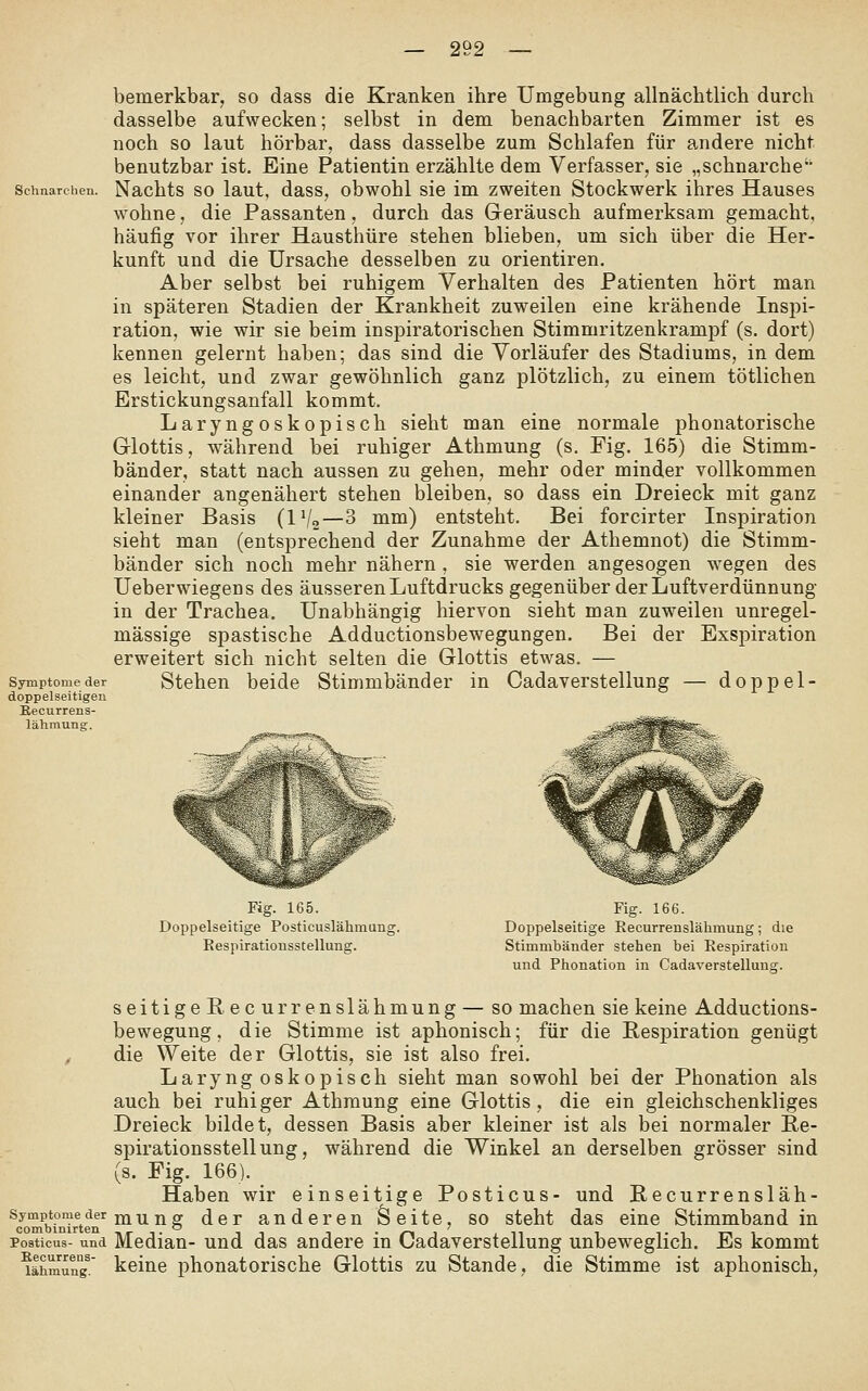 bemerkbar^ so dass die Kranken ihre Umgebung allnächtlich durch dasselbe aufwecken; selbst in dem benachbarten Zimmer ist es noch so laut hörbar, dass dasselbe zum Schlafen für andere nicht benutzbar ist. Eine Patientin erzählte dem Verfasser, sie „schnarche' Schnarchen. Nachts SO laut, dass, obwohl sie im zweiten Stockwerk ihres Hauses wohne, die Passanten, durch das Geräusch aufmerksam gemacht, häufig vor ihrer Hausthüre stehen blieben, um sich über die Her- kunft und die Ursache desselben zu orientiren. Aber selbst bei ruhigem Verhalten des Patienten hört man in späteren Stadien der Krankheit zuweilen eine krähende Inspi- ration, wie wir sie beim insj)iratorischen Stimmritzenkrampf (s. dort) kennen gelernt haben; das sind die Vorläufer des Stadiums, in dem es leicht, und zwar gewöhnlich ganz plötzlich, zu einem tötlichen Erstickungsanfall kommt. Laryngoskopisch sieht man eine normale phonatorische Glottis, während bei ruhiger Athmung (s. Fig. 165) die Stimm- bänder, statt nach aussen zu gehen, mehr oder minder vollkommen einander angenähert stehen bleiben, so dass ein Dreieck mit ganz kleiner Basis (IVo—3 mm) entsteht. Bei forcirter Inspiration sieht man (entsprechend der Zunahme der Athemnot) die Stimm- bänder sich noch mehr nähern , sie werden angesogen wegen des Ueberwiegens des äusseren Luftdrucks gegenüber der Luftverdünnung in der Trachea, Unabhängig hiervon sieht man zuweilen unregel- mässige spastische Adductionsbewegungen. Bei der Exspiration erweitert sich nicht selten die Glottis etwas. — Symptome der Stcheu bclde Stimmbänder in Cadaverstellung — doppel- doppelseitigen Eecurrens- lähmung. Fig. 165. Fig. 166. Doppelseitige Posticuslähmung. Doppelseitige Eecurrenslähmung; die Respirationsstellung. Stimmbänder stehen bei Respiration und Phonation in Cadaverstellung. seifige Recurrenslähmung — so machen sie keine Adductions- bewegung, die Stimme ist aphonisch; für die Respiration genügt , die Weite der Glottis, sie ist also frei. Laryngoskopisch sieht man sowohl bei der Phonation als auch bei ruhiger Athmung eine Glottis, die ein gleichschenkliges Dreieck bildet, dessen Basis aber kleiner ist als bei normaler ße- spirationsstellung, während die Winkel an derselben grösser sind (s. Fig. 166). Haben wir einseitige Posticus- und Recurrensläh- symptomeder my^j^or der anderen Seite, so steht das eine Stimmband in coiiiDinlrt6ii *—^ Posticus- und Median- und das andere in Cadaverstellung unbeweglich. Es kommt lähmung. keine phonatorische Glottis zu Stande, die Stimme ist aphonisch.