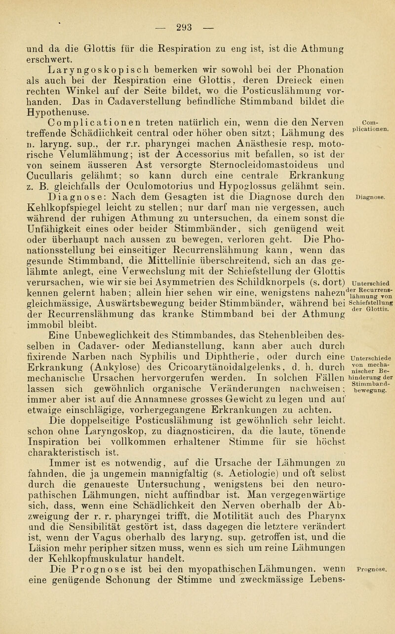 und da die Glottis für die Respiration zu eng ist, ist die Athmung erschwert. Laryngoskopisch bemerken wir sowohl bei der Phonation als auch bei der Respiration eine Glottis, deren Dreieck einen rechten Winkel auf der Seite bildet, wo die Posticuslähmung vor- handen. Das in Cadaverstellung befindliche Stimmband bildet die Hypothenuse. Complicationen treten natürlich ein, wenn die den Nerven com- treffende Schädlichkeit central oder höher oben sitzt; Lähmung des p^'^^*i°°®'^- n. laryng. sup., der r.r. pharyngei machen Anästhesie resp. moto- rische Velumlähmung; ist der Accessorius mit befallen, so ist der von seinem äusseren Ast versorgte Sternocleidomastoideus und Cucullaris gelähmt; so kann durch eine centrale Erkrankung z. B. gleichfalls der Oculomotorius und Hypoglossus gelähmt sein. Diagnose: Nach dem Gesagten ist die Diagnose durch den Diagnose. Kehlkopfspiegel leicht zu stellen; nur darf man nie vergessen, auch während der ruhigen Athmung zu untersuchen, da einem sonst die Unfähigkeit eines oder beider Stimmbänder, sich genügend weit oder überhaupt nach aussen zu bewegen, verloren geht. Die Pho- nationsstellung bei einseitiger Recurrenslähmung kann, wenn das gesunde Stimmband, die Mittellinie überschreitend, sich an das ge- lähmte anlegt, eine Verwechslung mit der Schiefstellung der Glottis verursachen, wie wir sie bei Asymmetrien des Schildknorpels (s. dort) unterschied kennen gelernt haben; allein hier sehen wir eine, wenigstens nahezu'^j^j^^°^™^ gleichmässige, Auswärtsbewegung beider Stimmbänder, während bei schiefateUung der Recurrenslähmung das kranke Stimmband bei der Athmung immobil bleibt. Eine ünbeweglichkeit des Stimmbandes, das Stehenbleiben des- selben in Cadaver- oder Medianstellung, kann aber auch durch fixirende Narben nach Syphilis und Diphtherie, oder durch eine unterschiede Erkrankung (Ankylose) des Cricoarytänoidalgelenks, d. h. durch n°s°ij™/°Ee- mechanische Ursachen hervorgerufen werden. In solchen Fällen hinderungder 1 -1 1 T 1 ■ 1 TT •• T 1 • Stimmband- lassen sich gewöhnlich organische Veränderungen nachweisen; bewegung. immer aber ist auf die Annamnese grosses Gewicht zu legen und auf etwaige einschlägige, vorhergegangene Erkrankungen zu achten. Die doppelseitige Posticuslähmung ist gewöhnlich sehr leicht, schon ohne Laryngoskop, zu diagnosticiren, da die laute, tönende Inspiration bei vollkommen erhaltener Stimme für sie höchst charakteristisch ist. Immer ist es notwendig, auf die Ursache der Lähmungen zu fahnden, die ja ungemein mannigfaltig (s. Aetiologie) und oft selbst durch die genaueste Untersuchung, wenigstens bei den neuro- pathischen Lähmungen, nicht auffindbar ist. Man vergegenwärtige sich, dass, wenn eine Schädlichkeit den Nerven oberhalb der Ab- zweigung der r. r. pharyngei trifft, die Motilität auch des Pharynx und die Sensibilität gestört ist, dass dagegen die letztere verändert ist, wenn der Vagus oberhalb des laryng. sup. getroffen ist, und die Läsion mehr peripher sitzen muss, wenn es sich um reine Lähmungen der Kehlkopfmuskulatur handelt. Die Prognose ist bei den myopathischenLähmungen, wenn Prognose. eine genügende Schonung der Stimme und zweckmässige Lebens-