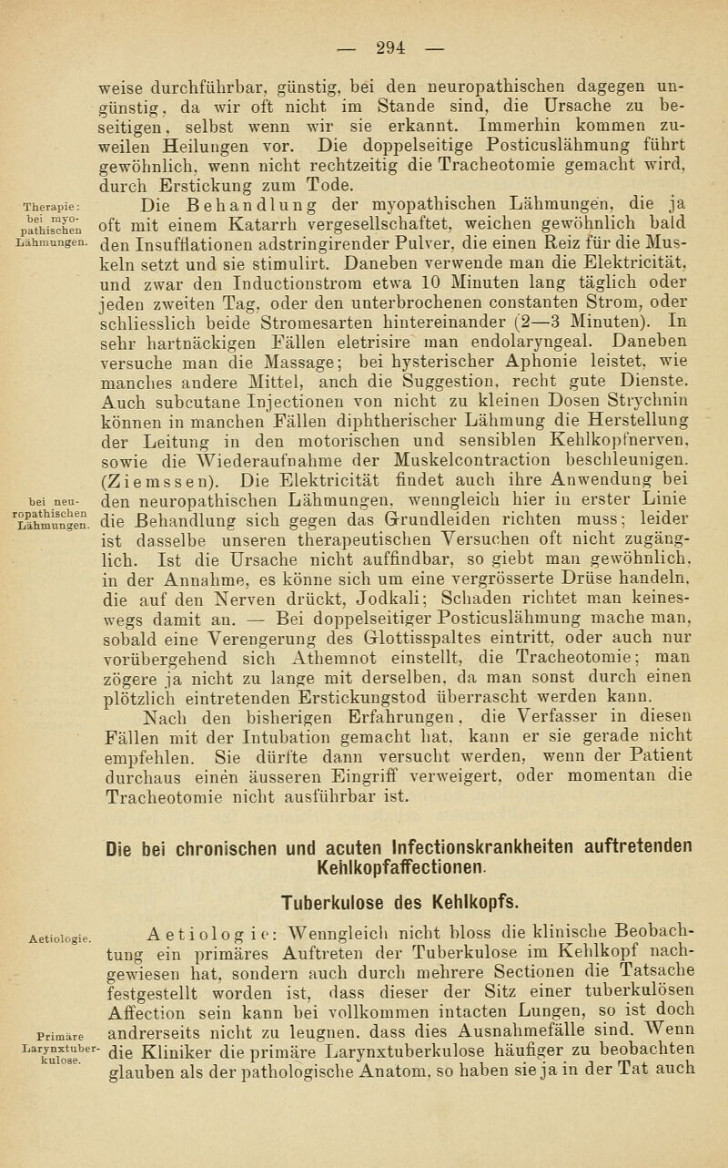 Therapie: bei myo- pathischen Lähmungen. weise durchführbar, günstig, bei den neuropathischen dagegen un- günstig, da wir oft nicht im Stande sind, die Ursache zu be- seitigen . selbst wenn wir sie erkannt. Immerhin kommen zu- weilen Heilungen vor. Die doppelseitige Posticuslähmung führt gewöhnlich, wenn nicht rechtzeitig die Tracheotomie gemacht wird, durch Erstickung zum Tode. Die Behandlung der myopathischen Lähmungen, die ja oft mit einem Katarrh vergesellschaftet, weichen gewöhnlich bald den Insufüationeu adstringirender Pulver, die einen Reiz für die Mus- keln setzt und sie stimulirt. Daneben verwende man die Elektricität, und zwar den Inductionstrora etwa 10 Minuten lang täglich oder jeden zweiten Tag, oder den unterbrochenen constanten Strom^ oder schliesslich beide Stromesarten hintereinander (2—3 Minuten). In sehr hartnäckigen Fällen eletrisire man endolaryngeal. Daneben versuche man die Massage; bei hysterischer Aphonie leistet, wie manches andere Mittel, auch die Suggestion, recht gute Dienste. Auch subcutane Injectionen von nicht zu kleinen Dosen Strychnin können in manchen Fällen diphtherischer Lähmung die Herstellung der Leitung in den motorischen und sensiblen Kehlkopfnerven, sowie die Wiederaufnahme der Muskelcontraction beschleunigen. (Ziemssen). Die Elektricität findet auch ihre Anwendung bei den neuropathischen Lähmungen, wenngleich hier in erster Linie die Behandlung sich gegen das Grrundleiden richten muss; leider ist dasselbe unseren therapeutischen Versuchen oft nicht zugäng- lich. Ist die Ursache nicht auffindbar, so giebt man gewöhnlich, in der Annahme, es könne sich um eine vergrösserte Drüse handeln, die auf den Nerven drückt, Jodkali; Schaden richtet m.an keines- wegs damit an. — Bei doppelseitiger Posticuslähmung mache man, sobald eine Verengerung des Glottisspaltes eintritt, oder auch nur vorübergehend sich Athemnot einstellt, die Tracheotomie; man zögere ja nicht zu lange mit derselben, da man sonst durch einen plötzlich eintretenden Erstickungstod überrascht werden kann. Nach den bisherigen Erfahrungen, die Verfasser in diesen Fällen mit der Intubation gemacht hat, kann er sie gerade nicht empfehlen. Sie dürfte dann versucht werden, wenn der Patient durchaus einen äusseren Eingriff verweigert, oder momentan die Tracheotomie nicht ausführbar ist. Die bei ciironischen und acuten infectionskrankheiten auftretenden KehlkopfafFectionen. Tuberkulose des Kehlkopfs. Aetioiogie. Actiologie: Wenngleich nicht bloss die klinische Beobach- tung ein primäres Auftreten der Tuberkulose im Kehlkopf nach- gewiesen hat, sondern auch durch mehrere Sectionen die Tatsache festgestellt worden ist, dass dieser der Sitz einer tuberkulösen Affection sein kann bei vollkommen intacten Lungen, so ist doch Primäre andrerseits nicht zu leugnen, dass dies Ausnahmefälle sind. Wenn ^^'kui^se''' <ii® Kliniker die primäre Larynxtuberkulose häufiger zu beobachten glauben als der pathologische Anatom, so haben sie ja in der Tat auch