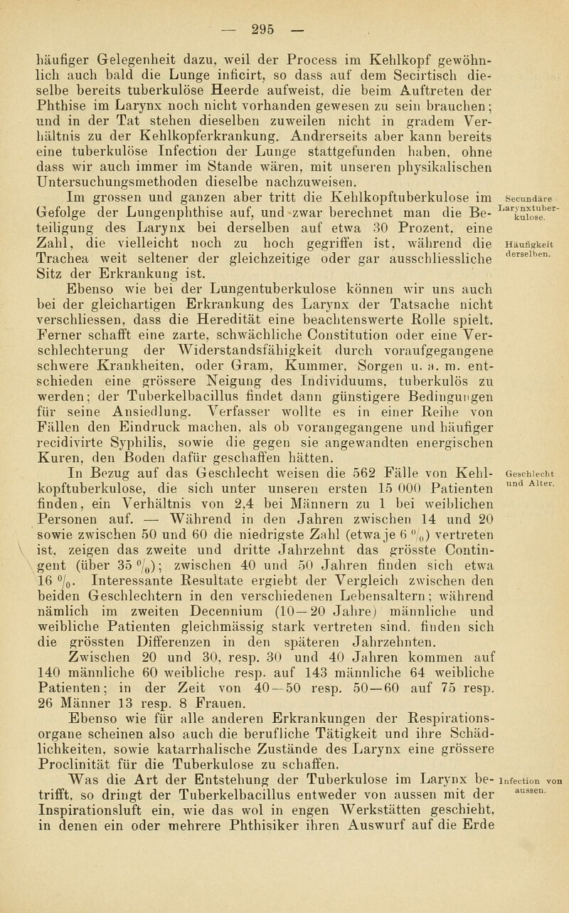 häufiger Gelegenheit dazu, weil der Process im Kehlkopf gewöhn- lich auch bald die Lunge inficirt, so dass auf dem Secirtisch die- selbe bereits tuberkulöse Heerde aufweist, die beim Auftreten der Phthise im Larynx noch nicht vorhanden gewesen zu sein brauchen; und in der Tat stehen dieselben zuweilen nicht in gradem Ver- hältnis zu der Kehlkopferkrankung. Andrerseits aber kann bereits eine tuberkulöse Infection der Lunge stattgefunden haben, ohne dass wir auch immer im Stande wären, mit unseren physikalischen Untersuchungsmethoden dieselbe nachzuweisen. Im grossen und ganzen aber tritt die Kehlkopftuberkulose im secundare Gefolge der Lungenphthise auf, und zwar berechnet man die Be- ^'^'^kufos'^e^ teiligung des Larynx bei derselben auf etwa 30 Prozent, eine Zahl, die vielleicht noch zu hoch gegriffen ist, während die Häufigkeit Trachea weit seltener der gleichzeitige oder gar ausschliessliche '^^'^^^i'^'*- Sitz der Erkrankung ist. Ebenso wie bei der Lungentuberkulose können wir uns auch bei der gleichartigen Erkrankung des Larynx der Tatsache nicht verschliessen, dass die Heredität eine beachtenswerte Rolle spielt. Ferner schafft eine zarte, schwächliche Constitution oder eine Ver- schlechterung der Widerstandsfähigkeit durch voraufgegangene schwere Krankheiten, oder Gram, Kummer, Sorgen u. h. m. ent- schieden eine grössere Neigung des Individuums, tuberkulös zu werden; der Tuberkelbacillus findet dann günstigere Bedingungen für seine Ansiedlung. Verfasser wollte es in einer Reihe von Fällen den Eindruck machen, als ob vorangegangene und häufiger recidivirte Syphilis, sowie die gegen sie angewandten energischen Kuren, den Boden dafür geschaffen hätten. In Bezug auf das Geschlecht weisen die 562 Fälle von Kehl- kopftuberkulose, die sich unter unseren ersten 15 000 Patienten finden, ein Verhältnis von 2,4 bei Männern zu 1 bei weiblichen Personen auf. — Während in den Jahren zwischen 14 und 20 sowie zwischen 50 und 60 die niedrigste Zahl (etwa je 6 '*/„) vertreten ist, zeigen das zweite und dritte Jahrzehnt das grösste Contin- gent (über 35 /q); zwischen 40 und 50 Jahren finden sich etwa 16 %. Interessante Resultate ergiebt der Vergleich zwischen den beiden Geschlechtern in den verschiedenen Lebensaltern; während nämlich im zweiten Decennium (10—20 Jahre) männliche und weibliche Patienten gleichmässig stark vertreten sind, finden sich die grössten Differenzen in den späteren Jahrzehnten. Zwischen 20 und 30, resp. 30 und 40 Jahren kommen auf 140 männliche 60 weibliche resp. auf 143 männliche 64 weibliche Patienten; in der Zeit von 40 — 50 resp. 50—60 auf 75 resp. 26 Männer 13 resp. 8 Frauen. Ebenso wie für alle anderen Erkrankungen der Respirations- organe scheinen also auch die berufliche Tätigkeit und ihre Schäd- lichkeiten, sowie katarrhalische Zustände des Larynx eine grössere Proclinität für die Tuberkulose zu schaffen. Was die Art der Entstehung der Tuberkulose im Larynx be- infection von trifft, so dringt der Tuberkelbacillus entweder von aussen mit der ^i^ssen. Inspirationsluft ein, wie das wol in engen Werkstätten geschieht, in denen ein oder mehrere Phthisiker ihren Auswurf auf die Erde Geschlecht und Alter.