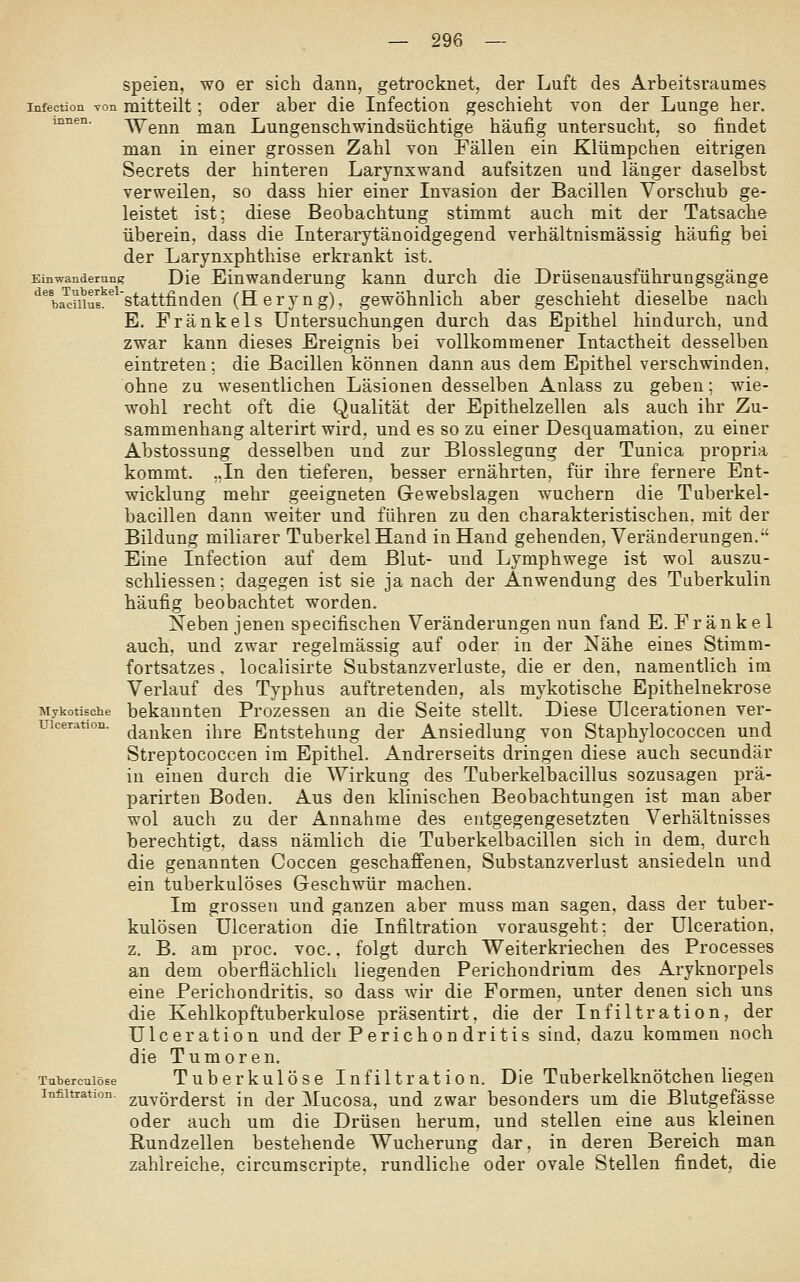 speien, wo er sich dann, getrocknet, der Luft des Arbeitsraumes infection von mitteilt; odei aber die Infection geschieht von der Lunge her. uiaen. ^enn msin Lungenschwindsüchtige häufig untersucht, so findet man in einer grossen Zahl von Fällen ein Klümpchen eitrigen Secrets der hinteren Larynxwand aufsitzen und länger daselbst verweilen, so dass hier einer Invasion der Bacillen Vorschub ge- leistet ist; diese Beobachtung stimmt auch mit der Tatsache überein, dass die Interarytänoidgegend verhältnismässig häufig bei der Larynxphthise erkrankt ist. Einwanderung Dic Einwanderung kann durch die Drüsenausführungsgänge *^%a^mu?^^'stattfiaden (Heryng). gewöhnlich aber geschieht dieselbe nach E, Eränkels Untersuchungen durch das Epithel hindurch, und zwar kann dieses Ereignis bei vollkommener Intactheit desselben eintreten; die Bacillen können dann aus dem Epithel verschwinden, ohne zu wesentlichen Läsionen desselben Anlass zu geben; wie- wohl recht oft die Qualität der Epithelzellea als auch ihr Zu- sammenhang alterirt wird, und es so zu einer Desquamation, zu einer Abstossung desselben und zur Blosslegung der Tunica propria kommt. ,.In den tieferen, besser ernährten, für ihre fernere Ent- wicklung mehr geeigneten Gewebslagen wuchern die Tuberkel- bacillen dann weiter und führen zu den charakteristischen, mit der Bildung miliarer Tuberkel Hand in Hand gehenden, Veränderungen. Eine Infection auf dem Blut- und Lymphwege ist wol auszu- schliessen; dagegen ist sie ja nach der Anwendung des Tuberkulin häufig beobachtet worden. Neben jenen specifischen Veränderungen nun fand E. Fränkel auch, und zwar regelmässig auf oder in der Nähe eines Stimm- fortsatzes . localisirte Substanzverluste, die er den, namentlich im Verlauf des Typhus auftretenden, als mykotische Epithelnekrose Mykotische bekannten Prozessen an die Seite stellt. Diese Ulcerationen ver- uiceration. ^jg^j^jj-gj^ jj-^^g Eutstehung der Ansiedlung von Staphylococcen und Streptococcen im Epithel. Andrerseits dringen diese auch secundär in einen durch die Wirkung des Tuberkelbacillus sozusagen prä- parirten Boden. Aus den klinischen Beobachtungen ist man aber wol auch zu der Annahme des entgegengesetzten Verhältnisses berechtigt, dass nämlich die Tuberkelbacillen sich in dem, durch die genannten Coccen geschaffenen, Substanzverlust ansiedeln und ein tuberkulöses Geschwür machen. Im grossen und ganzen aber muss man sagen, dass der tuber- kulösen Ulceration die Infiltration vorausgeht: der Ulceration. z. B. am proc. voc.. folgt durch Weiterkriechen des Processes an dem oberflächlich liegenden Perichondrium des Aryknorpels eine Perichondritis. so dass wir die Formen, unter denen sich uns die Kehlkopftuberkulose präsentirt, die der Infiltration, der Ulceration und der Perichondritis sind, dazu kommen noch die Tumoren. Tubercuiöse Tuberkulöse Infiltration. Die Tuberkelknötchen hegen Infiltration, zuvörderst in der Mucosa, und zwar besonders um die Blutgefässe oder auch um die Drüsen herum, und stellen eine aus kleinen Rundzellen bestehende Wucherung dar, in deren Bereich man zahlreiche, circumscripte. rundliche oder ovale Stellen findet, die