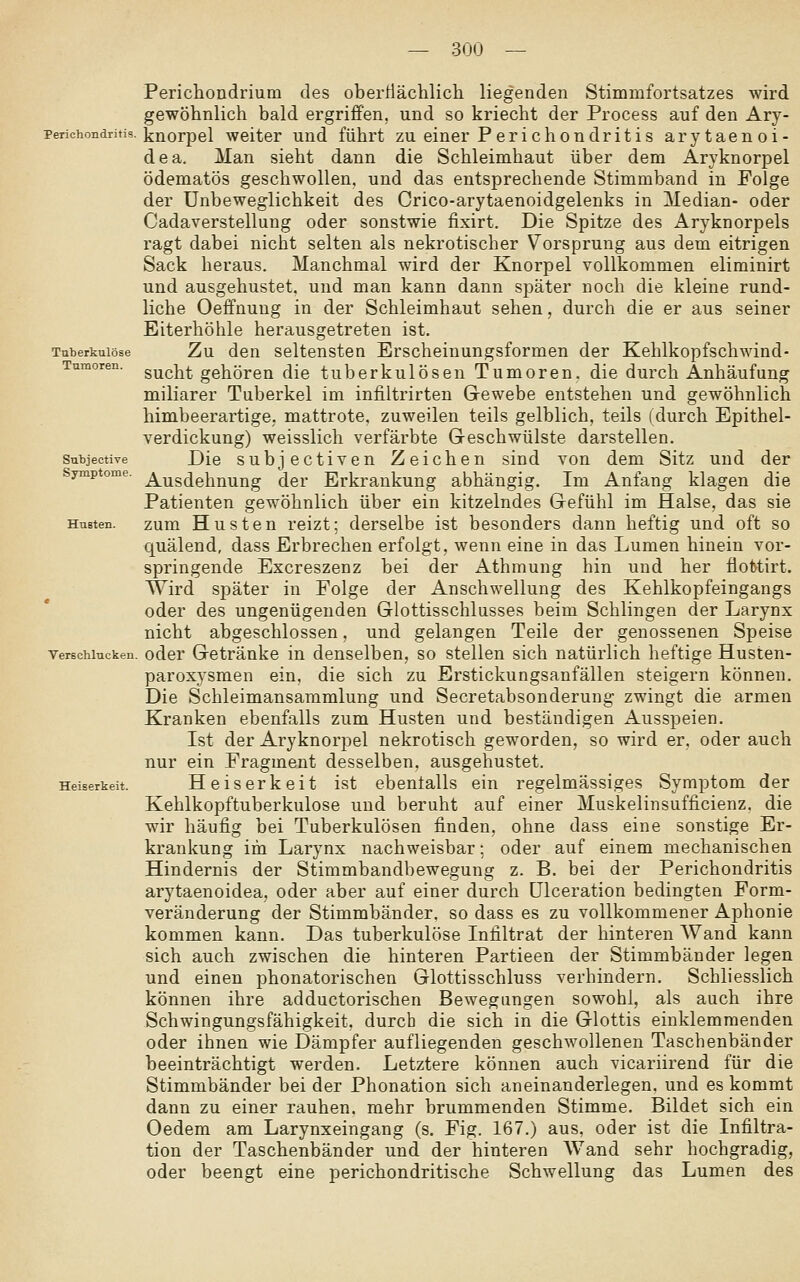 Perichondrium des oberÜächlicli liegenden Stimmfortsatzes wird gewöhnlich bald ergriffen, und so kriecht der Process auf den Ary- Perichondritis. i^Qorpel Weiter uud führt zu einer P erichondritis arytaenoi- dea. Man sieht dann die Schleimhaut über dem Aryknorpel ödematös geschwollen, und das entsprechende Stimmband in Folge der Unbeweglichkeit des Crico-arytaenoidgelenks in Median- oder Cadaverstellung oder sonstwie fixirt. Die Spitze des Aryknorpels ragt dabei nicht selten als nekrotischer Vorsprung aus dem eitrigen Sack heraus. Manchmal wird der Knorpel vollkommen eliminirt und ausgehustet, und man kann dann später noch die kleine rund- liche Oeffnuug in der Schleimhaut sehen, durch die er aus seiner Biterhöhle herausgetreten ist. Tuberkulöse Zu den Seltensten Erscheinungsformen der Kehlkopfschwind- Tumoren. g^j^]^^ gehören die tuberkulösen Tumoren, die durch Anhäufung miliarer Tuberkel im infiltrirten Gewebe entstehen und gewöhnlich himbeerartigC; mattrote, zuweilen teils gelblich, teils (durch Epithel- verdickung) weisslich verfärbte Geschwülste darstellen. subjective Die subjcctiven Zeichen sind von dem Sitz und der Symptome, ^^si^ei^n^jjg (jer Erkrankung abhängig. Im Anfang klagen die Patienten gewöhnlich über ein kitzelndes Gefühl im Halse, das sie HuBten. zum Hustcn reizt; derselbe ist besonders dann heftig und oft so quälend, dass Erbrechen erfolgt, wenn eine in das Lumen hinein vor- springende Excreszenz bei der Athmung hin und her fiottirt. Wird später in Folge der Anschwellung des Kehlkopfeingangs oder des ungenügenden Glottisschlusses beim Schlingen der Larynx nicht abgeschlossen, und gelangen Teile der genossenen Speise Versehlucken. odcr Getränke in denselben, so stellen sich natürlich heftige Husten- paroxysmen ein, die sich zu Erstickungsanfällen steigern können. Die Schleimansammlung und Secretabsonderung zwingt die armen Kranken ebenfalls zum Husten und beständigen Ausspeien. Ist der Aryknorpel nekrotisch geworden, so wird er, oder auch nur ein Fragment desselben, ausgehustet. Heiserkeit. Heiserkeit ist ebentalls ein regelmässiges Symptom der Kehlkopftuberkulose und beruht auf einer Muskelinsufficienz. die wir häufig bei Tuberkulösen finden, ohne dass eine sonstige Er- krankung im Larynx nachweisbar; oder auf einem mechanischen Hindernis der Stimmbandbewegung z. B. bei der Perichondritis arytaenoidea, oder aber auf einer durch ülceration bedingten Form- veränderung der Stimmbänder, so dass es zu vollkommener Aphonie kommen kann. Das tuberkulöse Infiltrat der hinteren Wand kann sich auch zwischen die hinteren Partieen der Stimmbänder legen und einen phonatorischen Glottisschluss verhindern. Schliesslich können ihre adductorischen Bewegungen sowohl, als auch ihre Schwingungsfähigkeit, durch die sich in die Glottis einklemmenden oder ihnen wie Dämpfer aufliegenden geschwollenen Taschenbänder beeinträchtigt werden. Letztere können auch vicariirend für die Stimmbänder bei der Phonation sich aneinanderlegen. und es kommt dann zu einer rauhen, mehr brummenden Stimme. Bildet sich ein Oedem am Larynxeingang (s. Fig. 167.) aus, oder ist die Infiltra- tion der Taschenbänder und der hinteren AVand sehr hochgradig, oder beengt eine perichondritische Schwellung das Lumen des