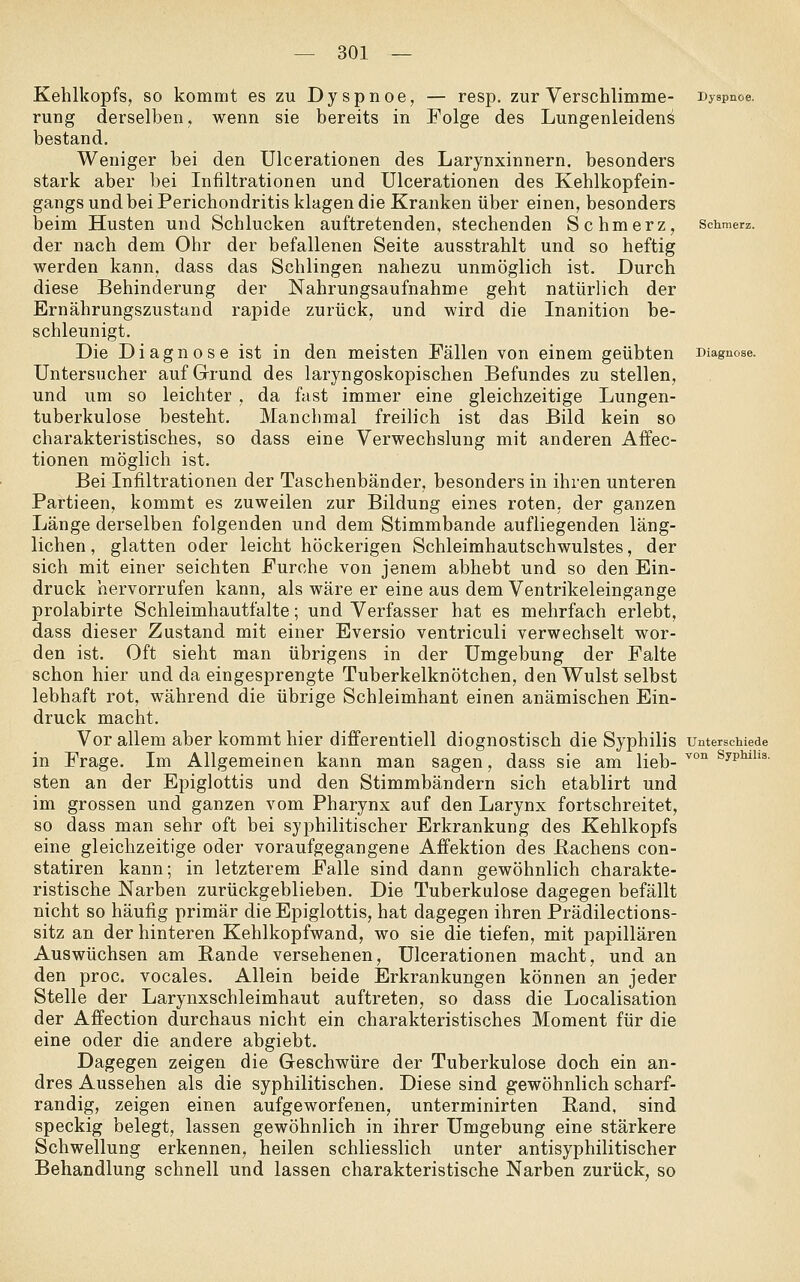 Kehlkopfs, so kommt es zu Dyspnoe, — resp. zur Verschlimme- Dyspnoe. rung derselben, wenn sie bereits in Folge des Lungenleidend bestand. Weniger bei den Ulcerationen des Larynxinnern. besonders stark aber bei Infiltrationen und Ulcerationen des Kehlkopfein- gangs und bei Perichondritis klagen die Kranken über einen, besonders beim Husten und Schlucken auftretenden, stechenden Schmerz, schmerz. der nach dem Ohr der befallenen Seite ausstrahlt und so heftig werden kann, dass das Schlingen nahezu unmöglich ist. Durch diese Behinderung der Nahrungsaufnahme geht natürlich der Ernährungszustand rapide zurück, und wird die Inanition be- schleunigt. Die Diagnose ist in den meisten Fällen von einem geübten Diagnose. Untersucher auf Grund des laryngoskopischen Befundes zu stellen, und um so leichter , da fast immer eine gleichzeitige Lungen- tuberkulose besteht. Manchmal freilich ist das Bild kein so charakteristisches, so dass eine Verwechslung mit anderen Aifec- tionen möglich ist. Bei Infiltrationen der Taschenbänder, besonders in ihren unteren Partieen, kommt es zuweilen zur Bildung eines roten, der ganzen Länge derselben folgenden und dem Stimmbande aufliegenden läng- lichen , glatten oder leicht höckerigen Schleimhautschwulstes, der sich mit einer seichten Furche von jenem abhebt und so den Ein- druck hervorrufen kann, als wäre er eine aus dem Ventrikeleingange prolabirte Schleimhautfalte; und Verfasser hat es mehrfach erlebt, dass dieser Zustand mit einer Eversio ventriculi verwechselt wor- den ist. Oft sieht man übrigens in der Umgebung der Falte schon hier und da eingesprengte Tuberkelknötchen, den Wulst selbst lebhaft rot, während die übrige Schleimhaut einen anämischen Ein- druck macht. Vor allem aber kommt hier differentiell diognostisch die Syphilis unterschiede in Frage. Im Allgemeinen kann man sagen, dass sie am ^eb-''°''^''^^''''' sten an der Epiglottis und den Stimmbändern sich etablirt und im grossen und ganzen vom Pharynx auf den Larynx fortschreitet, so dass man sehr oft bei syphilitischer Erkrankung des Kehlkopfs eine gleichzeitige oder voraufgegangene Affektion des Bachens con- statiren kann; in letzterem Falle sind dann gewöhnlich charakte- ristische Narben zurückgeblieben. Die Tuberkulose dagegen befällt nicht so häufig primär die Epiglottis, hat dagegen ihren Prädilections- sitz an der hinteren Kehlkopfwand, wo sie die tiefen, mit papillären Auswüchsen am Bande versehenen, Ulcerationen macht, und an den proc. vocales. Allein beide Erkrankungen können an jeder Stelle der Larynxschleimhaut auftreten, so dass die Localisation der Affection durchaus nicht ein charakteristisches Moment für die eine oder die andere abgiebt. Dagegen zeigen die Geschwüre der Tuberkulose doch ein an- dres Aussehen als die syphilitischen. Diese sind gewöhnlich scharf- randig, zeigen einen aufgeworfenen, unterminirten Band, sind speckig belegt, lassen gewöhnlich in ihrer Umgebung eine stärkere Schwellung erkennen, heilen schliesslich unter antisyphilitischer Behandlung schnell und lassen charakteristische Narben zurück, so