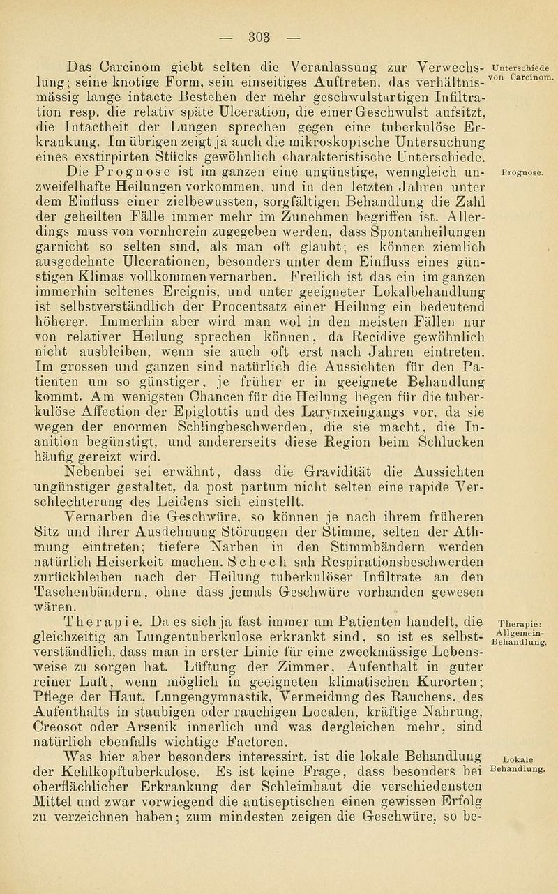 Das Carcinoin giebt selten die Veranlassung zur Verwechs- unterschiede lung; seine knotige Form, sein einseitiges Auftreten, das Verhältnis-^ carcmom. massig lange intacte Besteben der mebr geschwulstartigen Infiltra- tion resp. die relativ späte Ulceration, die einer Geschwulst aufsitzt, die Intactheit der Lungen sprechen gegen eine tuberkulöse Er- krankung. Im übrigen zeigt ja auch die mikroskopische Untersuchung eines exstirpirten Stücks gewöhnlich charakteristische Unterschiede. Die Prognose ist im ganzen eine ungünstige, wenngleich un- Prognose, zweifelhafte Heilungen vorkommen, und in den letzten Jahren unter dem Einfiuss einer zielbewussten, sorgfältigen Behandlung die Zahl der geheilten Fälle immer mehr im Zunehmen begriffen ist. Aller- dings muss von vornherein zugegeben werden, dass Spontanheilungen garnicht so selten sind, als man oft glaubt; es können ziemlich ausgedehnte Ulcerationen, besonders unter dem Einfluss eines gün- stigen Klimas vollkommen vernarben. Freilich ist das ein im ganzen immerhin seltenes Ereignis, und unter geeigneter Lokalbehandlung ist selbstverständlich der Procentsatz einer Heilung ein bedeutend höherer. Immerhin aber wird man wol in den meisten Fällen nur von relativer Heilung sprechen können, da ßecidive gewöhnlich nicht ausbleiben, wenn sie auch oft erst nach Jahren eintreten. Im grossen und ganzen sind natürlich die Aussichten für den Pa- tienten um so günstiger, je früher er in geeignete Behandlung kommt. Am wenigsten Chancen für die Heilung liegen für die tuber- kulöse Affection der Epiglottis und des Larynxeingangs vor, da sie wegen der enormen Schlingbeschwerden, die sie macht, die In- anition begünstigt, und andererseits diese Region beim Schlucken häufig gereizt wird. Nebenbei sei erwähnt, dass die Gravidität die Aussichten ungünstiger gestaltet, da post partum nicht selten eine rapide Ver- schlechterung des Leidens sich einstellt. Vernarben die Geschwüre, so können je nach ihrem früheren Sitz und ihrer Ausdehnung Störungen der Stimme, selten der Ath- mung eintreten; tiefere Narben in den Stimmbändern werden natürlich Heiserkeit machen. S c h e c h sah ßespirationsbeschwerden zurückbleiben nach der Heilung tuberkulöser Infiltrate an den Taschenbändern, ohne dass jemals Geschwüre vorhanden gewesen wären. Therapi e. Da es sich ja fast immer um Patienten handelt, die Therapie: gleichzeitig an Lungentuberkulose erkrankt sind, so ist es selbst- s'^hfndiu^g. verständlich, dass man in erster Linie für eine zweckmässige Lebens- weise zu sorgen hat. Lüftung der Zimmer, Aufenthalt in guter reiner Luft, wenn möglich in geeigneten klimatischen Kurorten; Pflege der Haut, Lungengymnastik, Vermeidung des Rauchens, des Aufenthalts in staubigen oder rauchigen Localen, kräftige Nahrung, Creosot oder Arsenik innerlich und was dergleichen mehr, sind natürlich ebenfalls wichtige Factoren. Was hier aber besonders interessirt, ist die lokale Behandlung Lokale der Kehlkopftuberkulose. Es ist keine Frage, dass besonders bei Behandlung. oberflächlicher Erkrankung der Schleimhaut die verschiedensten Mittel und zwar vorwiegend die antiseptischen einen gewissen Erfolg zu verzeichnen haben; zum mindesten zeigen die Geschwüre, so be-
