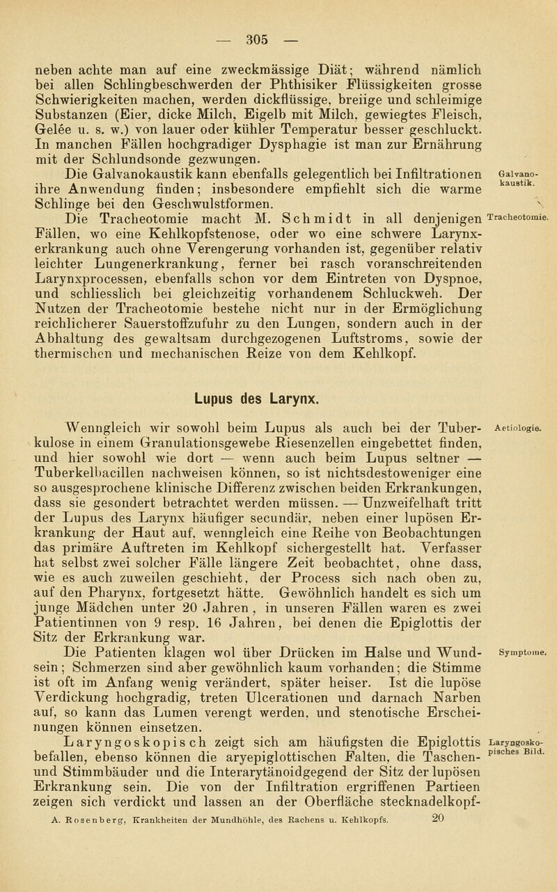neben achte man auf eine zweckmässige Diät; während nämlich bei allen Schlingbeschwerden der Phthisiker Flüssigkeiten grosse Schwierigkeiten machen, werden dickflüssige, breiige und schleimige Substanzen (Eier, dicke Milch, Eigelb mit Milch, gewiegtes Fleisch, Gelee u. s. w.) von lauer oder kühler Temperatur besser geschluckt. In manchen Fällen hochgradiger Dysphagie ist man zur Ernährung mit der Schlundsonde gezwungen. Die Galvanokaustik kann ebenfalls gelegentlich bei Infiltrationen Galvano- ihre Anwendung finden; insbesondere empfiehlt sich die warme Schlinge bei den Geschwulstformen. \ Die Tracheotomie macht M. Schmidt in all denjenigen Tracheotomie. Fällen, wo eine Kehlkopfstenose, oder wo eine schwere Larynx- erkrankung auch ohne Verengerung vorhanden ist, gegenüber relativ leichter Lungenerkrankung, ferner bei rasch voranschreitenden Larynxprocessen, ebenfalls schon vor dem Eintreten von Dyspnoe, und schliesslich bei gleichzeitig vorhandenem Schluckweh. Der Nutzen der Tracheotomie bestehe nicht nur in der Ermöglichung reichlicherer Sauerstoffzufuhr zu den Lungen, sondern auch in der Abhaltung des gewaltsam durchgezogenen Luftstroms, sowie der thermischen und mechanischen Reize von dem Kehlkopf. Lupus des Larynx. Wenngleich wir sowohl beim Lupus als auch bei der Tuber- Aetioiogie. kulose in einem Granulationsgewebe Riesenzellen eingebettet finden, und hier sowohl wie dort — wenn auch beim Lupus seltner — Tuberkelbacillen nachweisen können, so ist nichtsdestoweniger eine so ausgesprochene klinische Differenz zwischen beiden Erkrankungen, dass sie gesondert betrachtet werden müssen. — Unzweifelhaft tritt der Lupus des Larynx häufiger secundär, neben einer lupösen Er- krankung- der Haut auf, wenngleich eine Reihe von Beobachtungen das primäre Auftreten im Kehlkopf sichergestellt hat. Verfasser hat selbst zwei solcher Fälle längere Zeit beobachtet, ohne dass, wie es auch zuweilen geschieht, der Process sich nach oben zu, auf den Pharynx, fortgesetzt hätte. Gewöhnlich handelt es sich um junge Mädchen unter 20 Jahren , in unseren Fällen waren es zwei Patientinnen von 9 resp. 16 Jahren, bei denen die Epiglottis der Sitz der Erkrankung war. Die Patienten Idagen wol über Drücken im Halse und Wund- Symptome. sein ; Schmerzen sind aber gewöhnlich kaum vorhanden; die Stimme ist oft im Anfang wenig verändert, später heiser. Ist die lupöse Verdickung hochgradig, treten Ulcerationen und darnach Narben auf, so kann das Lumen verengt werden, und stenotische Erschei- nungen können einsetzen. Laryngoskopisch zeigt sich am häufigsten die Epiglottis Laryngosko- befallen, ebenso können die aryepiglottischen Palten, die Taschen- ^^^''^^^ ^'''^• und Stimmbänder und die Interarytänoidgegend der Sitz der lupösen Erkrankung sein. Die von der Infiltration ergriffenen Partieen zeigen sich verdickt und lassen an der Oberfläche stecknadelkopf- A. Eoseiiberg, Krankheiten der Mundhöhle, des Eachens u. Kehlkopfs. 20