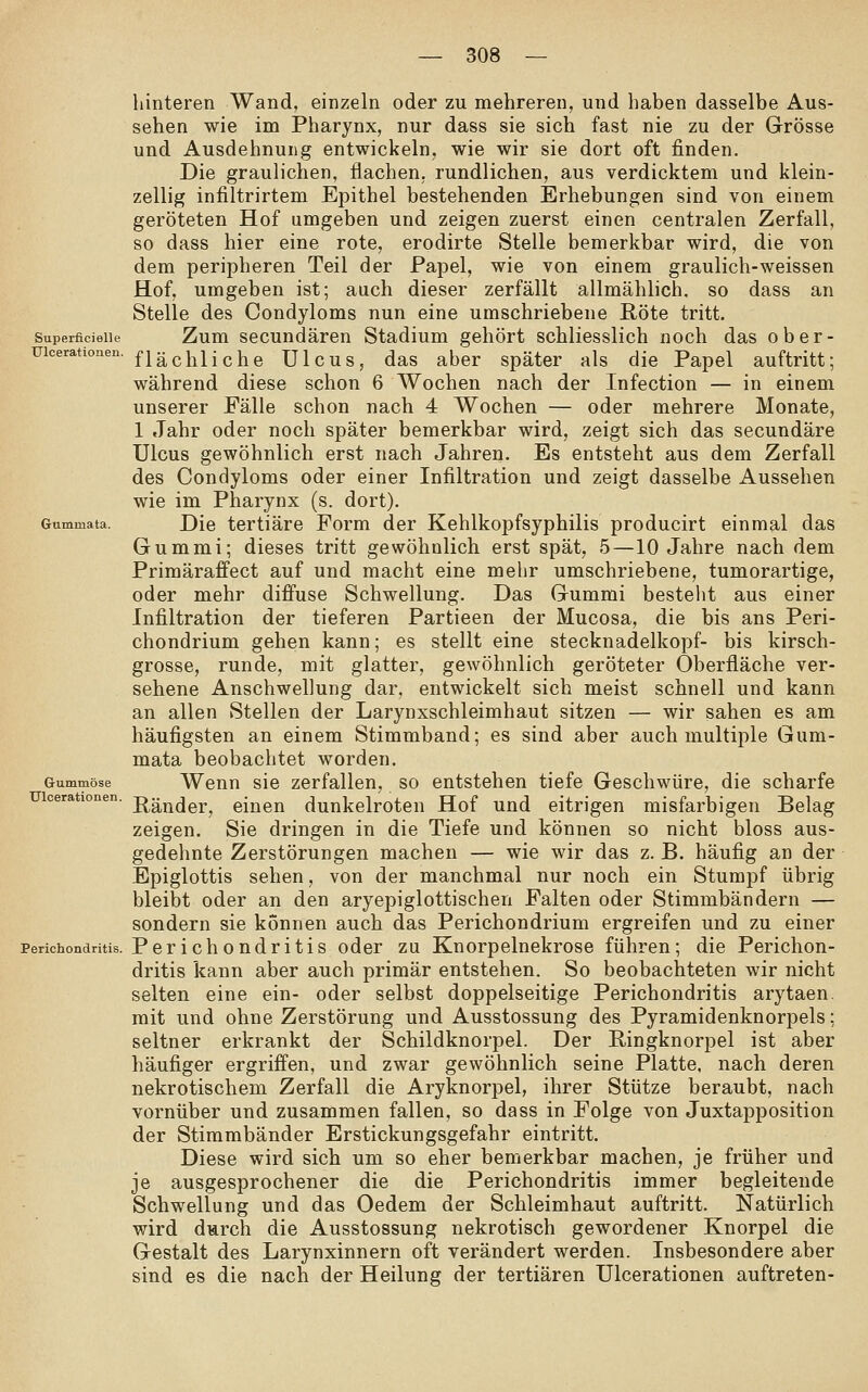 Superficielle Gummata. liinteren Wand, einzeln oder zu mehreren, und haben dasselbe Aus- sehen wie im Pharynx, nur dass sie sich fast nie zu der Grösse und Ausdehnung entwickeln, wie wir sie dort oft finden. Die graulichen, flachen, rundlichen, aus verdicktem und klein- zellig infiltrirtem Epithel bestehenden Erhebungen sind von einem geröteten Hof umgeben und zeigen zuerst einen centralen Zerfall, so dass hier eine rote, erodirte Stelle bemerkbar wird, die von dem peripheren Teil der Papel, wie von einem graulich-weissen Hof, umgeben ist; auch dieser zerfällt allmählich, so dass an Stelle des Condyloms nun eine umschriebene Röte tritt. Zum secundären Stadium gehört schliesslich noch das ober- uicerationen. Sachliche Ulcus, das aber später als die Papel auftritt; während diese schon 6 Wochen nach der Infection — in einem unserer Fälle schon nach 4 Wochen — oder mehrere Monate, 1 Jahr oder noch später bemerkbar wird, zeigt sich das secundäre Ulcus gewöhnlich erst nach Jahren. Es entsteht aus dem Zerfall des Condyloms oder einer Infiltration und zeigt dasselbe Aussehen wie im Pharynx (s. dort). Die tertiäre Form der Kehlkopfsyphilis producirt einmal das Gummi; dieses tritt gewöhnlich erst spät, 5 —10 Jahre nach dem Primäraffect auf und macht eine mehr umschriebene, tumorartige, oder mehr diffuse Schwellung. Das Gummi bestellt aus einer Infiltration der tieferen Partieen der Mucosa, die bis ans Peri- chondrium gehen kann; es stellt eine Stecknadelkopf- bis kirsch- grosse, runde, mit glatter, gewöhnlich geröteter Oberfläche ver- sehene Anschwellung dar, entwickelt sich meist schnell und kann an allen Stellen der Larynxschleimhaut sitzen — wir sahen es am häufigsten an einem Stimmband; es sind aber auch multiple Gum- mata beobachtet worden. Wenn sie zerfallen, so entstehen tiefe Geschwüre, die scharfe Ränder, einen dunkelroten Hof und eitrigen misfarbigen Belag zeigen. Sie dringen in die Tiefe und können so nicht bloss aus- gedehnte Zerstörungen machen — wie wir das z. B. häufig an der Epiglottis sehen, von der manchmal nur noch ein Stumpf übrig bleibt oder an den aryepiglottischen Falten oder Stimmbändern — sondern sie können auch das Perichondrium ergreifen und zu einer Perichondritis. Perichondritis oder zu Knorpelnekrose führen; die Perichon- dritis kann aber auch primär entstehen. So beobachteten wir nicht selten eine ein- oder selbst doppelseitige Perichondritis arytaen. mit und ohne Zerstörung und Ausstossung des Pyramidenknorpels; seltner erkrankt der Schildknorpel. Der Ringknorpel ist aber häufiger ergriffen, und zwar gewöhnlich seine Platte, nach deren nekrotischem Zerfall die Aryknorpel, ihrer Stütze beraubt, nach vornüber und zusammen fallen, so dass in Folge von Juxtapposition der Stimmbänder Erstickungsgefahr eintritt. Diese wird sich um so eher bemerkbar machen, je früher und je ausgesprochener die die Perichondritis immer begleitende Schwellung und das Oedem der Schleimhaut auftritt. Natürlich wird durch die Ausstossung nekrotisch gewordener Knorpel die Gestalt des Larynxinnern oft verändert werden. Insbesondere aber sind es die nach der Heilung der tertiären ülcerationen auftreten- Gummöse Ülcerationen.
