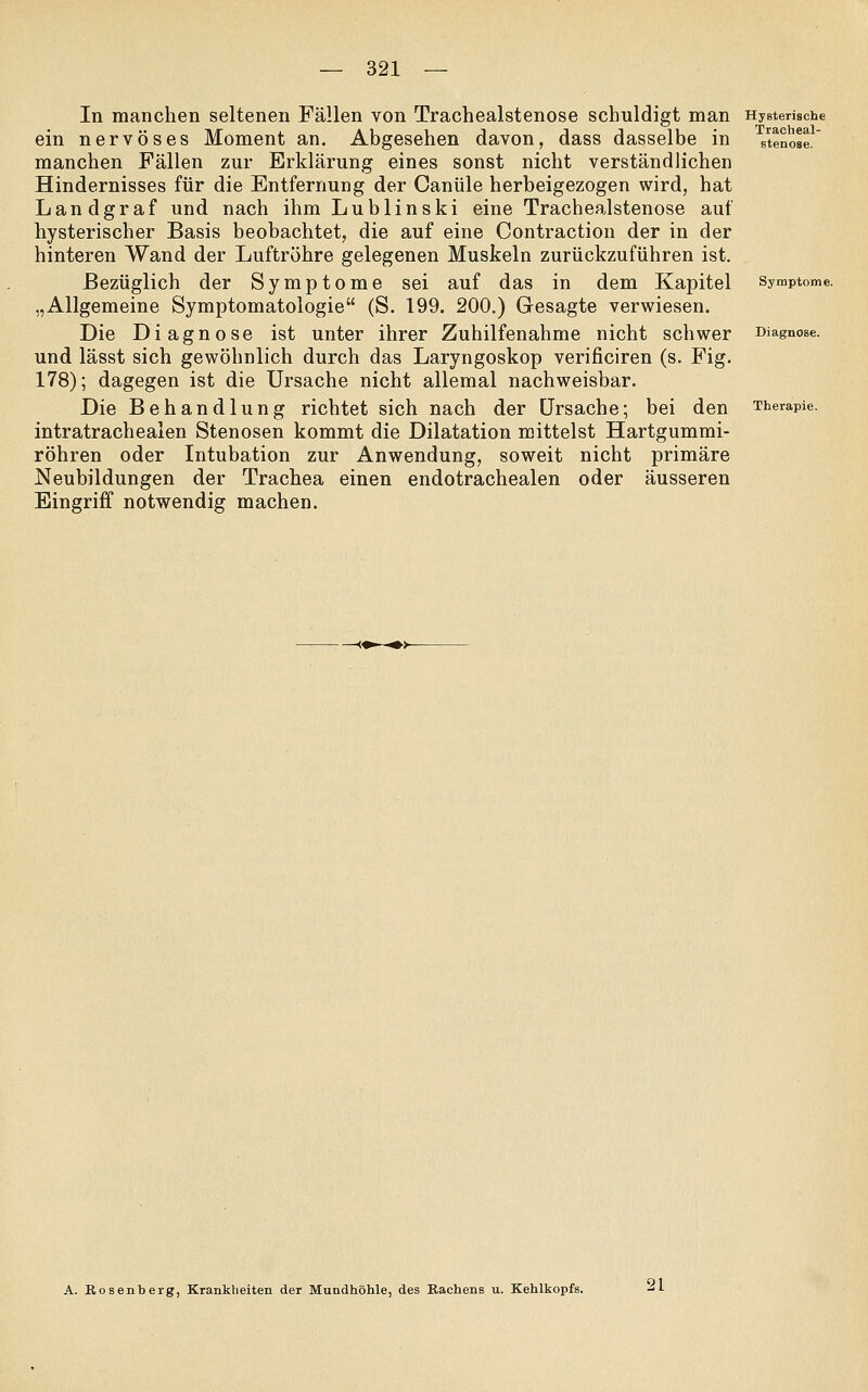 In manchen seltenen Fällen von Trachealstenose schuldigt man Hysterische ein nervöses Moment an. Abgesehen davon, dass dasselbe in ^stenose manchen Fällen zur Erklärung eines sonst nicht verständlichen Hindernisses für die Entfernung der Ganüle herbeigezogen wird, hat Landgraf und nach ihm Lublinski eine Trachealstenose auf hysterischer Basis beobachtet, die auf eine Contraction der in der hinteren Wand der Luftröhre gelegenen Muskeln zurückzuführen ist. Bezüglich der Symptome sei auf das in dem Kapitel Symptome. „Allgemeine Symptomatologie (S. 199. 200.) Gesagte verwiesen. Die Diagnose ist unter ihrer Zuhilfenahme nicht schwer Diagnose. und lässt sich gewöhnlich durch das Laryngoskop verificiren (s. Fig. 178); dagegen ist die Ursache nicht allemal nachweisbar. Die Behandlung richtet sich nach der Ursache; bei den Therapie. intratrachealen Stenosen kommt die Dilatation mittelst Hartgumrai- röhren oder Intubation zur Anwendung, soweit nicht primäre Neubildungen der Trachea einen endotrachealen oder äusseren Eingriff notwendig machen. A. Bosenberg, Krankheiten der Mundhöhle, des Bachens u. Kehlkopfs. 21