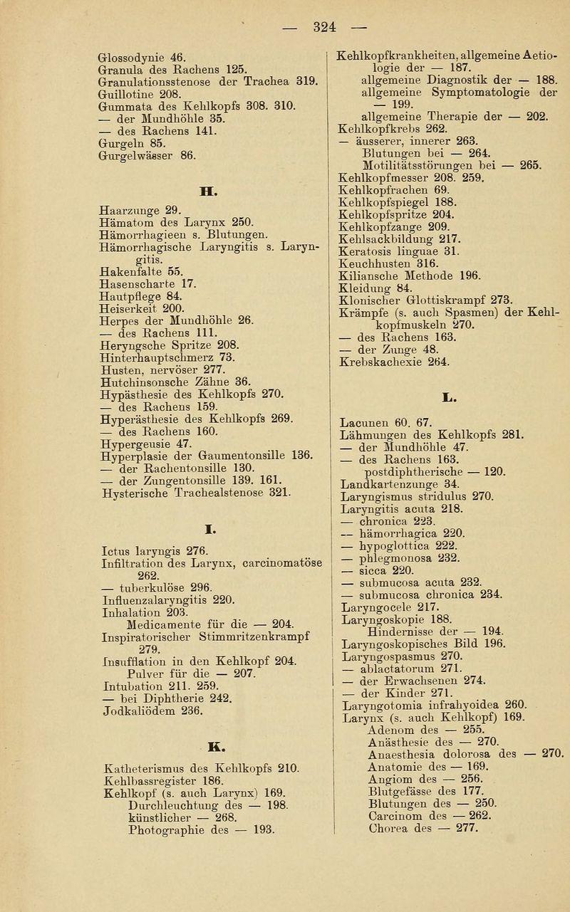 Glossodynie 46. Granula des Rachens 125. Gramilationsstenose der Trachea 319, Guillotine 208. Gummata des Kehlkopfs 308. 310. — der Mundhöhle 35. — des Rachens 141. Gurgeln 85. Gurgelwässer 86. H. Haarzunge 29. Hämatom des Larynx 250. Hämorrhagieen s. Blutungen. Hämorrhagische Laryngitis s. Laryn- gitis. Hakenfalte 55. Hasenscharte 17. Hautpflege 84. Heiserkeit 200. Herpes der Mundhöhle 26. — des Rachens 111. Heryngsche Spritze 208. Hinterhauptschmerz 73. Husten, nervöser 277. Hutchinsonsche Zähne 36. Hypästhesie des Kehlkopfs 270. — des Rachens 159. Hyperästhesie des Kehlkopfs 269. — des Rachens 160. Hypergeusie 47. Hyperplasie der Gaumentonsille 136. — der Rachentonsille 130. — der Zungentonsille 139. 161. Hysterische Trachealstenose 321. I. Ictus laryngis 276. Infiltration des Larynx, carcinomatöse 262. — tuberkulöse 296. Influenzalaryngitis 220. Inhalation 203. Medicamente für die — 204. Inspiratorischer Stimmritzenkrampf 279. Insufflation in den Kehlkopf 204. Pulver für die — 207. Intubation 211. 259. — bei Diphtherie 242. Jodkaliödem 236. K. Katheterismus des Kehlkopfs 210. Kehlbassregister 186. Kehlkopf (s. aiich Larynx) 169. Durchleuchtung des — 198. künstlicher — 268. Photographie des — 193. Kehlkopfkrankheiten, allgemeine Aetio- logie der — 187. allgemeine Diagnostik der — 188. allgemeine Symptomatologie der — 199. allgemeine Therapie der — 202. Kehlkopfkrebs 262. — äusserer, innerer 263. Blutungen bei — 264. Motilitätsstöiimgen bei — 265. Kehlkopfmesser 208. 259. Kehlkopfrachen 69. Kehlkopfspiegel 188. Kehlkopfspritze 204. Kehlkopfzange 209. Kehlsackbildung 217. Keratosis linguae 31. Keuchhusten 316. Kiliansche Methode 196. Kleidung 84. Klonischer Glottiskrampf 273. Krämpfe (s. auch Spasmen) der Kehl- kopfmuskeln 270. — des Rachens 163. — der Zunge 48. Krebskachexie 264. Lacunen 60. 67. Lähmungen des Kehlkopfs 281. — der Mundhöhle 47. — des Rachens 163. postdiphtherische — 120. Landkartenzunge 34. Laryngismus stridulus 270. Laryngitis acuta 218. — chronica 223. — hämorrhagica 220. — hypoglottica 222. — phlegmonosa 232. — sicca 220. — submucosa acuta 232. — submucosa chronica 234. Laryngocele 217. Laryngoskopie 188. Hindernisse der — 194. Laiyngoskopisches Bild 196. Laryngospasmus 270. — ablactatorum 271. — der Erwachsenen 274. — der Kinder 271. Laryngotomia infrahyoidea 260. Larynx (s. auch Kehlkopf) 169. Adenom des — 255. Anästhesie des — 270. Anaesthesia dolorosa des — 270. Anatomie des — 169. Angiom des — 256. Blutgefässe des 177. Blutungen des — 250. Carcinom des — 262. Chorea des — 277.