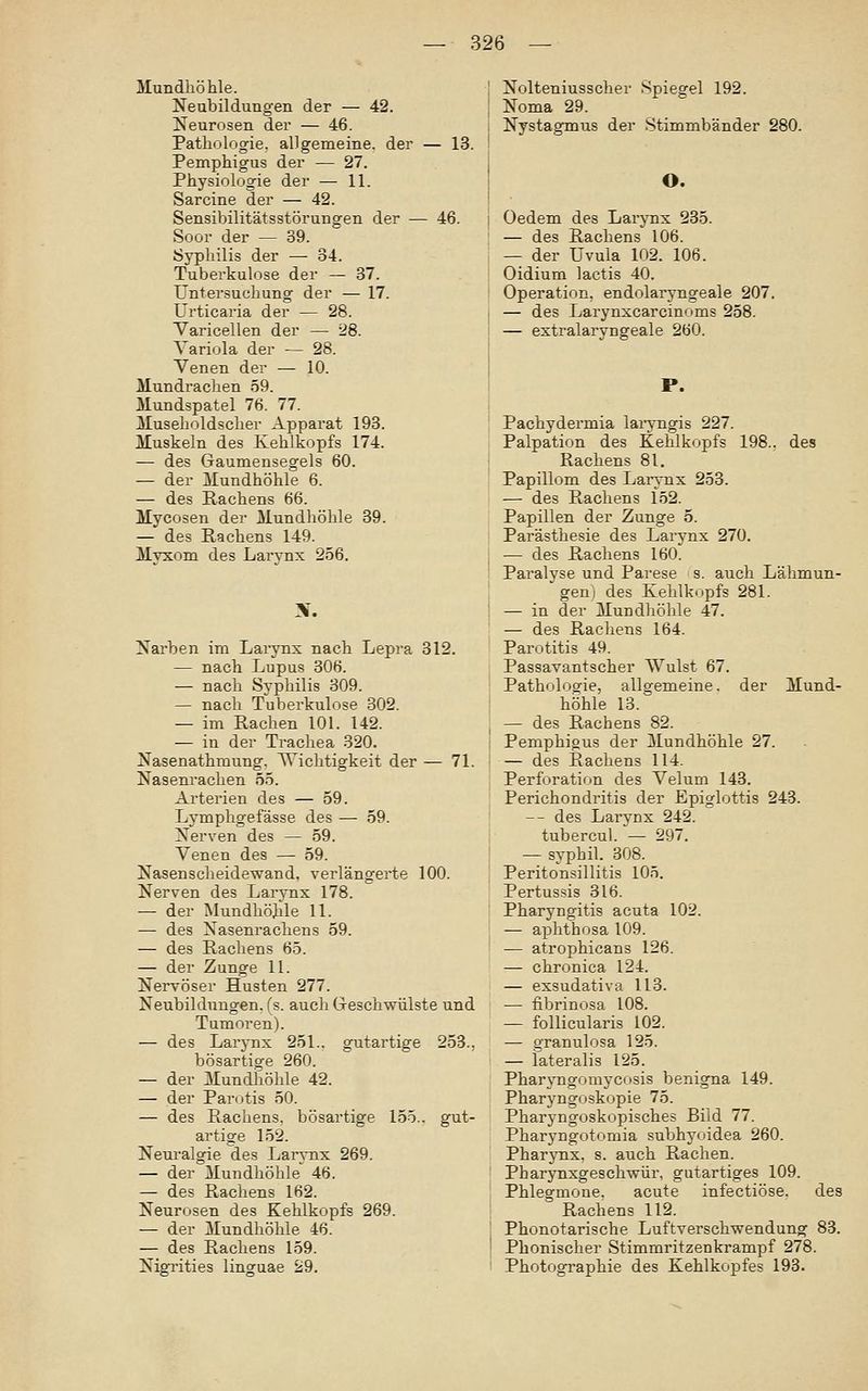 Mundhöhle. Neubildungen der — 42. Neurosen der — 46. Pathologie, allgemeine, der — 13. Pemphigus der — 27. Physiologie der — 11. Sarcine der — 42. Sensibilitätsstörungen der — 46. Soor der — 39. Syphilis der — 34. Tuberkulose der — 37. Untersuchung der — 17. Urticaria der — 28. Varicellen der — 28. Variola der — 28. Venen der — 10. Mundrachen 59. Mundspatel 76. 77. Museholdscher Apparat 193. Muskeln des Kehlkopfs 174. — des Gaumensegels 60. — der Mundhöhle 6. — des Rachens 66. Mycosen der Mundhöhle 39. — des Rachens 149. Myxom des Larynx 256. 3f. Nai'ben im Larynx nach Lepra 312. — nach Lupus 306. — nach Syphilis 309. — nach Tuberkulose 302. — im Rachen 101. 142. — in der Trachea 320. Nasenathmung. Dichtigkeit der — 71. Nasenrachen 55. Arterien des — 59. Lymphgefässe des — 59. Nerven des — 59. Venen des — 59. Nasenscheidewand, verlängerte 100. Nerven des Larynx 178. — der Mundhö]ile 11. — des Nasenrachens 59. — des Rachens 65. — der Zunge 11. Nervöser Husten 277. Neubildungen, fs. auch Geschwülste und Tumoren). — des Larynx 251.. gutartige 253., bösartige 260. — der Mundliöhle 42. — der Parotis 50. — des Rachens, bösartige 155.. gut- artige 152. Nenralgie des Larynx 269. — der Mundhöhle 46. — des Rachens 162. Neurosen des Kehlkopfs 269. — der Mundhöhle 46. — des Rachens 159. Nigrities linguae 29. Nolteniusscher Spiegel 192. Noma 29. Nystagmus der Stimmbänder 280. O. Oedem des Larynx 235. — des Rachens 106. — der Uvula 102. 106. Oidium lactis 40. Operation, endolaryngeale 207. — des Larynxcarcinoms 258. — extralaryngeale 260. P. Pachydermia laryngis 227. Palpation des Kehlkopfs 198., des Rachens 81. Papillom des Laiynx 253. — des Rachens 152. Papillen der Zunge 5. Parästhesie des Larynx 270. — des Rachens 160. Paralyse und Parese s. auch Lähmun- gen i des Kehlkopfs 281. — in der Mundhöhle 47. — des Rachens 164. Parotitis 49. Passavantscher Wulst 67. Pathologie, allgemeine, der Mund- hohle 13. — des Rachens 82. Pemphigus der Mundhöhle 27. — des Rachens 114. Perforation des Velum 143. Perichondritis der Epiglottis 243. -- des Larynx 242. tubercul. — 297. — syphil. 308. Peritonsillitis 105. Pertussis 316. Pharyngitis acuta 102. — aphthosa 109. — atrophicans 126. — chronica 124. — exsudativa 113. ■— fibrinosa 108. — follicularis 102. — granulosa 125. — lateralis 125. Pharyngomycosis benigna 149. Pharyngoskopie 75. Pharyngoskopisches Bild 77. Pharyngotomia subhyoidea 260. Pharynx, s. auch Rachen. Pharynxgeschwür, gutartiges 109. Phlegmone. acute infectiöse. des Rachens 112. Phonotarische Luftverschwendung 83. Phonischer Stimmritzenkrampf 278. Photographie des Kehlkopfes 193.