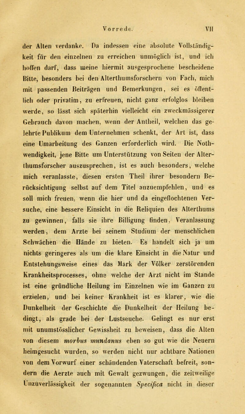 der Allen verdanke. Da indessen eine absolute Vollständig- keit für den einzelnen zu erreichen unmöglich ist, und ich hoffen darf, dass meine hiermit ausgesprochene bescheidene Bitte, besonders bei den Altertumsforschern von Fach, mich mit passenden Beiträgen und Bemerkungen, sei es öffent- lich oder privatim, zu erfreuen, nicht ganz erfolglos bleiben werde, so lässt sich späterhin vielleicht ein zweckmässigem Gebrauch davon machen, wenn der Antheil, welchen das ge- lehrte Publikum dem Unternehmen schenkt, der Art ist, dass eine Umarbeitung des Ganzen erforderlich wird. Die Noth- wendigkeit, jene Bitte um Unterstützung von Seiten der Alter- thumsforscher auszusprechen, ist es auch besonders, welche mich veranlasste, diesen ersten Theil ihrer besondern Be- rücksichtigung selbst auf dem Titel anzuempfehlen, und es soll mich freuen, wenn die hier und da eingeflochtenen Ver- suche, eine bessere Einsicht in die Reliquien des Alterthums zu gewinnen, falls sie ihre Billigung finden.. Veranlassung werden, dem Arzte bei seinem Studium der menschlichen Schwächen die Hände zu bieten. Es handelt sich ja um nichts geringeres als um die klare Einsicht in die Natur und Entstehungsweise eines das Mark der Völker zerstörenden Krankheitsprocesses, ohne welche der Arzt nicht im Stande ist eine gründliche Heilung im Einzelnen wie im Ganzen zu erzielen, und bei keiner Krankheit ist es klarer, wie die Dunkelheit der Geschichte die Dunkelheit der Heilung be- dingt, als grade bei der Lustseuche. Gelingt es nur erst mit unumstösslicher Gewissheit zu beweisen, dass die Alten von diesem morbus mundanus eben so gut wie die Neuern heimgesucht wurden, so werden nicht nur achtbare Nationen von dem Vorwurf einer schändenden Vaterschaft befreit, son- dern die Aerzte auch mit Gewalt gezwungen, die zeitweilige Lnzuverlässigkeit der sogenannten Specißca nicht in dieser