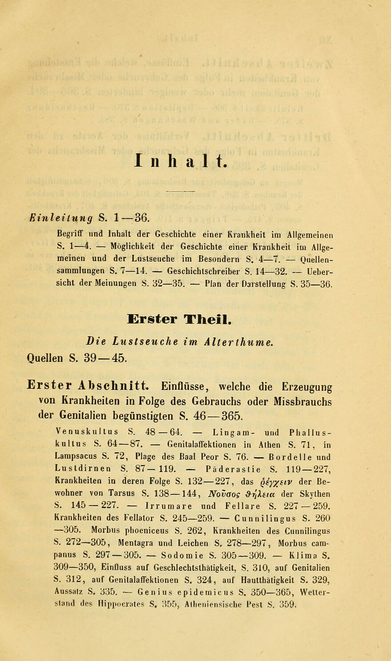 Inhalt. Einleitung S. 1—36. Begriff und Inhalt der Geschichte einer Krankheit im Allgemeinen S. 1—4. — Möglichkeit der Geschichte einer Krankheit im Allge- meinen und der Lustseuche im ßesondern S. 4—7. — Quellen- sammlungen S. 7—14. — Geschichlschreiber S. 14—32. — Ueber- sicht der Meinungen S. 32—35. — Plan der Darstellung S. 35—36. Erster Theil. Die Lustseuche im Alterthume. Quellen S. 39 — 45. Erster Abschnitt. Einflüsse, welche die Erzeugung von Krankheiten in Folge des Gebrauchs oder Missbrauchs der Genitalien begünstigten S. 46—365. Venuskultus S. 48—64. — Lingam- und Phallus- kultus S. 64 — 87. — Genitalaffektionen in Athen S. 71, in Lampsacus S. 72, Plage des Baal Peor S. 76. — Bordelle und Lustdirnen S. 87—119. — Päderastie S. 119 — 227, Krankheiten in deren Folge S. 132—227, das Qsy/eiv der Be- wohner von Tarsus S. 138—144, Novaos &r,Xeia der Skythen S. 145 — 227. — Irrumare und Fellare S. 227 — 259. Krankheilen des Fellator S. 245—259. — Cunnilingus S. 260 —305. Morbus phoeniceus S. 262, Krankheiten des Cunnilingus S. 272—305, Mentagra und Leichen S. 278—297, Morbus cam- panus S. 297 — 305. — Sodomie S. 305—309. — Klima S. 309—350, Einfluss auf Geschlechtsthätigkeit, S. 310, auf Genitalien S. 312, auf Genitalaffektionen S. 324, auf Hautthätigkeit S. 329, Aussatz S. 335. — Genius epidemicus S. 350—365, Weite)- stand «los Hippocrates S. 355, Atheniensische Pest S. 359,