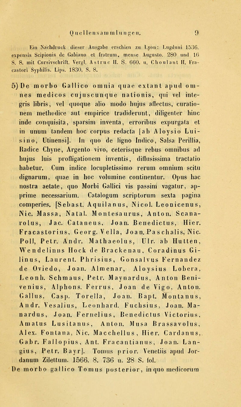 Ein Nachdruck dieser Ausgabe erschien zu Lyon: Lugduni 1536. expensis Scipionis de Gabiano et fratrum, mense Augusto. 280 und 16 S. 8. mit Cursivschril't. Vergl. Astruc II. S. 660. u, Choulant H. Fra- castori Syphilis. Lips. 1830. S. 8. 5) De morbo Gallico omnia quae extant aputl o m - nes medicos eujuseunque nationis, qni vel inte- gris libris, vel quoque alio modo hnjus affectus, curatio- nem methodice aut empirice tradiderunt, diligenter hinc inde conquisila, sparsim inventa, erroribus expurgata et in unum tandem hoc corpus redaeta [ab Aloysio Lui- sin o, Utinensi]. In quo de Jigno Indico, Salsa Perillia, Radice Chyne, Argento vivo, ceterisque rebus omnibus ad hujus luis profligationem inventis, diffusissima traclatio habetur. Cum indice locupletissimo rerum omnium scitu dignarum, quae in hoc volumine continentur. Opus hac nostra aetate, quo Morbi Gallici vis passini vagatur, ap- prime necessarium. Catalogum scriptorum sexta pagina comperies. [Sebast. Aquilanus, Nicol. Leonicenus, Nie. Massa, Natal. Montesaurus, Anton. Scana- rolus, Jac. Cataneus, Joan. Benedictus, Hier. Fracastori us, Georg. Vella, Joa n. Pa s chalis, Nie. Po II, Petr. Andr. Mathaeolu s, Ulr. ab Hütten, Wendelinns Hock de ßrackenau, Coradinus G i - linus, Laurent. Phrisius, Gonsalvus Fernande/ de Oviedo, Joan. Almenar, Aloysius Lobera, Leonh. Schmaus, Petr. Maynardus, Anton Beni- venius, Alphons. Ferrus, Joan de Vigo, Anton. G all us, Casj). Torella, Joan. Bapt. Montanus, Andr. Vesalius, Leonhard. Fuchsius, Joan. Ma- tt ardus, Joan. Fernelius, Benedictus Victorius, Amatus Lusitanus, Anton. Musa ßrassavolus, Alex. Fontana, Nie. Macchellu s , Hier. Cardanus,. Gabr. F a 11 o p i u s , Ant. Fracantianus, Joan. Lan- gius, Petr. Bayr]. Tomus prior. Venetiis apud Jor- danum Zilettum. 1566. 8. 736 u. 28 S. (ol. De morbo gallico Tomus posterior, in quo medicorum