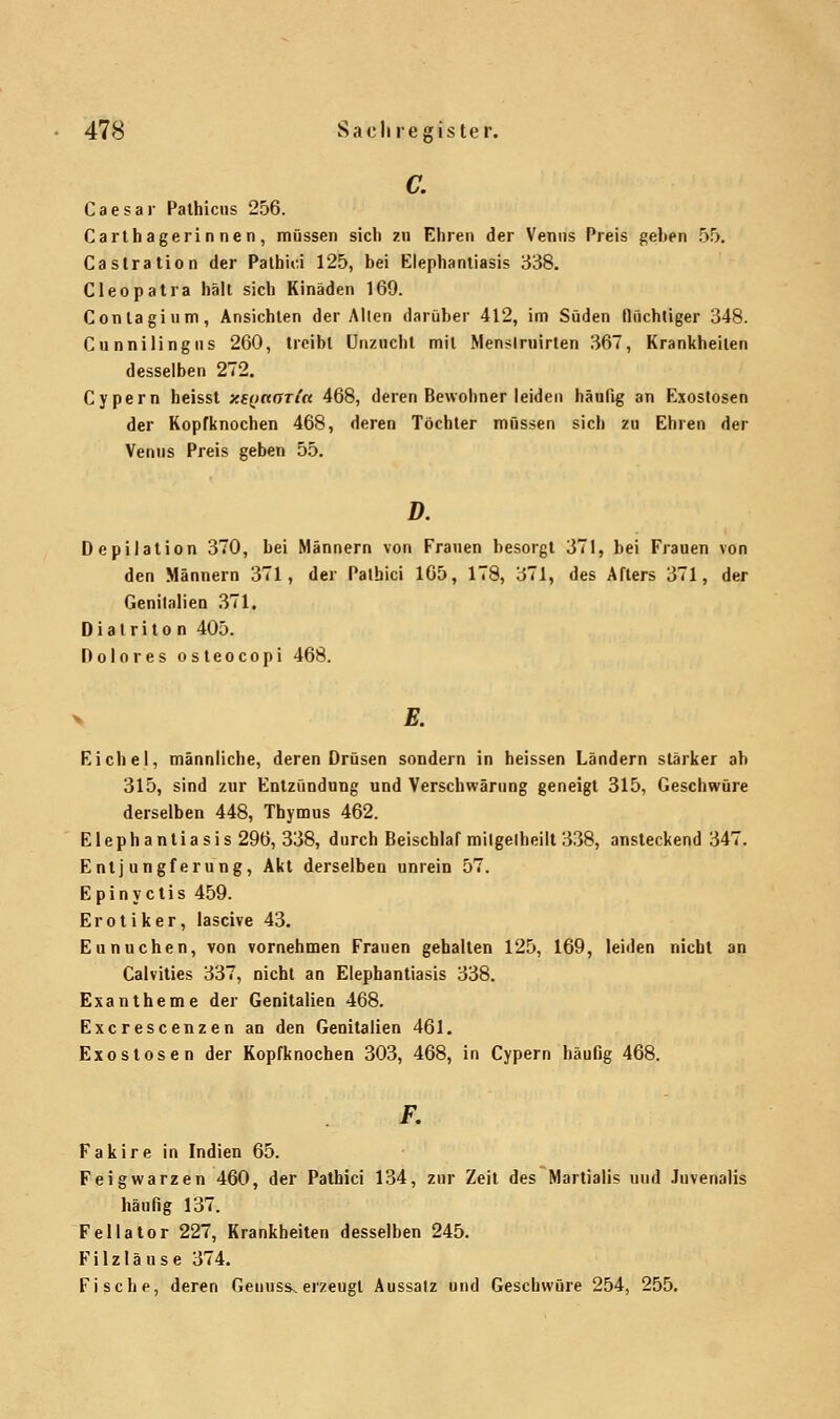 C. Caesar Pathicus 256. Carthagerinnen, müssen sieb zu Ehren der Venus Preis gehen 55. Castration der Pathici 125, bei Elephantiasis 338. Cleopatra hält sich Kinäden 169. Conlagium, Ansichten der Allen darüber 412, im Süden flüchtiger 348. Cunnilingns 260, treibt Unzucht mit Menslrnirten 367, Krankheiten desselben 272. Cypern heisst zf(j«ffr/« 468, deren Bewohner leiden häufig an Exostosen der Kopfknochen 468, deren Töchter müssen sich zu Ehren der Venus Preis geben 55. D. Depilation 370, bei Männern von Frauen besorgt 371, bei Frauen von den Männern 371, der Pathici 165, 178, 371, des Afters 371, der Genitalien 371. Diatriton 405. Dolores osteocopi 468. > E. Eichel, männliche, deren Drüsen sondern in heissen Ländern stärker ah 315, sind zur Entzündung und Verschwärung geneigt 315, Geschwüre derselben 448, Thymus 462. Elephantiasis 296, 338, durch Beischlaf milgelheilt 338, ansteckend 347. Entjungferung, Akt derselben unrein 57. Epinyetis 459. Erotiker, laseive 43. Eunuchen, von vornehmen Frauen gehalten 125, 169, leiden nicht an Calvities 337, nicht an Elephantiasis 338. Exantheme der Genitalien 468. Excrescenzen an den Genitalien 461. Exostosen der Kopfknochen 303, 468, in Cypern häufig 468. F. Fakire in Indien 65. Feigwarzen 460, der Pathici 134, zur Zeit des Martialis und Juvenalis häufig 137. Fellator 227, Krankheiten desselben 245. Filzläuse 374. Fische, deren Genuss. erzeugt Aussalz und Geschwüre 254, 255.