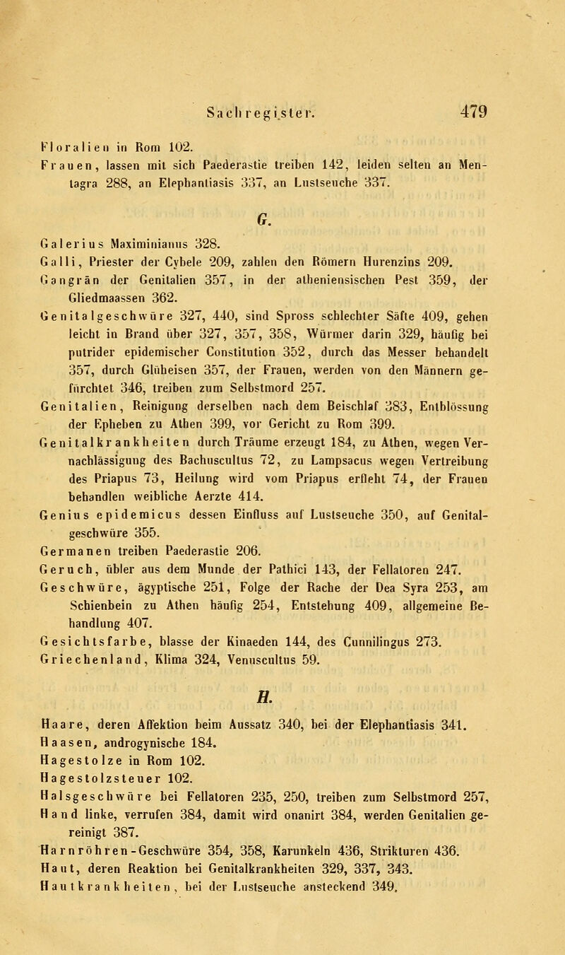 Floralien in Rom 102. Frauen, lassen mit sich Paederastie treiben 142, leiden selten an Men- tagra 288, an Elephantiasis 337, an Lustsenche 337. G. Galerius Maximinianus 328. Galli, Priester der Cybele 209, zahlen den Römern Hurenzins 209. Gangrän der Genitalien 357, in der alheniensischen Pest 359, der Gliedmaassen 362. Genitalgeschwüre 327, 440, sind Spross schlechter Säfte 409, gehen leicht in Brand über 327, 357, 358, Würmer darin 329, häufig bei putrider epidemischer Constitution 352, durch das Messer behandelt 357, durch Glüheisen 357, der Frauen, werden von den Männern ge- fürchtet 346, treiben zum Selbstmord 257. Genitalien, Reinigung derselben nach dem Beischlaf 383, Entblössung der F.pheben zu Athen 399, vor Gericht zu Rom 399. Genitalkrankheiten durch Träume erzeugt 184, zu Athen, wegen Ver- nachlässigung des Bachuscullus 72, zu Lampsacus wegen Vertreibung des Priapus 73, Heilung wird vom Priapus erfleht 74, der Frauen behandlen weibliche Aerzte 414. Genius epidemicus dessen Einfluss auf Lustseuche 350, auf Genital- geschwüre 355. Germanen treiben Paederaslie 206. Geruch, übler aus dem Munde der Pathici 143, der Fellaloren 247. Geschwüre, ägyptische 251, Folge der Rache der Dea Syra 253, am Schienbein zu Athen häufig 254, Entstehung 409, allgemeine Be- handlung 407. Gesichtsfarbe, blasse der Kinaeden 144, des Cunnilingus 273. Griechenland, Klima 324, Venuscultus 59. H. Haare, deren Affektion beim Aussatz 340, bei der Elephantiasis 34t. H aasen, androgynische 184. Hagestolze in Rom 102. Hagestolzsteuer 102. Halsgeschwüre bei Fellatoren 235, 250, treiben zum Selbstmord 257, Hand linke, verrufen 384, damit wird onanirt 384, werden Genitalien .ge- reinigt 387. Harn röhren-Geschwüre 354, 358, Karunkeln 436, Strikturen 436. Haut, deren Reaktion bei Genitalkrankheiten 329, 337, 343. Hautkrankheiten, bei der Lustseuche ansteckend 349.