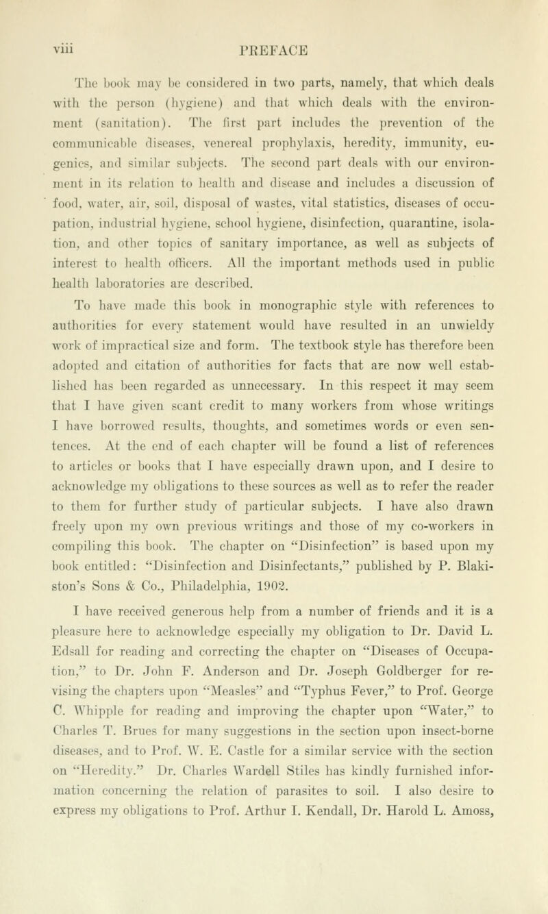 The book may be considered in two parts, namely, that which deals with the person (liygiene) and tliat which deals with the environ- ment (sanitation). The first part includes the prevention of the coninumicablo diseases, venereal prophylaxis, heredity, ininninity, eu- genics, and similar subjects. The second part deals with our environ- ment in its relation to liealth and disease and includes a discussion of food, water, air, soil, disposal of wastes, vital statistics, diseases of occu- pation, industrial hygiene, school hygiene, disinfection, quarantine, isola- tion, and otlier topics of sanitary importance, as well as subjects of interest to health ofhcers. All the important methods used in public health laboratories are described. To have made this book in monographic style with references to authorities for every statement would have resulted in an unwieldy work of impractical size and form. The textbook style has therefore been adopted and citation of authorities for facts that are now well estab- lished has been regarded as unnecessary. In this respect it may seem that I have given scant credit to many workers from whose writings I have borrowed results, thoughts, and sometimes words or even sen- tences. At the end of each chapter will be found a list of references to articles or books that I have especially drawn upon, and I desire to acknowledge my obligations to these sources as well as to refer the reader to them for further study of particular subjects. I have also drawn freely upon my own previous writings and those of my co-workers in compiling tliis book. The chapter on Disinfection is based upon my book entitled: Disinfection and Disinfectants, published by P. Blaki- ston's Sons & Co., Philadelphia, 1902. I have received generous help from a number of friends and it is a pleasure here to acknowledge especially my obligation to Dr. David L. Edsall for reading and correcting the chapter on Diseases of Occupa- tion, to Dr. John F. Anderson and Dr. Joseph Goldberger for re- vising the chapters upon Measles and Typhus Fever, to Prof. George C. Whipple for reading and improving the chapter upon Water, to Charles T. Brues for many suggestions in the section upon insect-borne diseases, and to Prof. W. E. Castle for a similar service with the section on Heredity. Dr. Charles Wardell Stiles has kindly furnished infor- mation concerning the relation of parasites to soil. I also desire to express my obligations to Prof. Arthur I. Kendall, Dr. Harold L. Amoss,