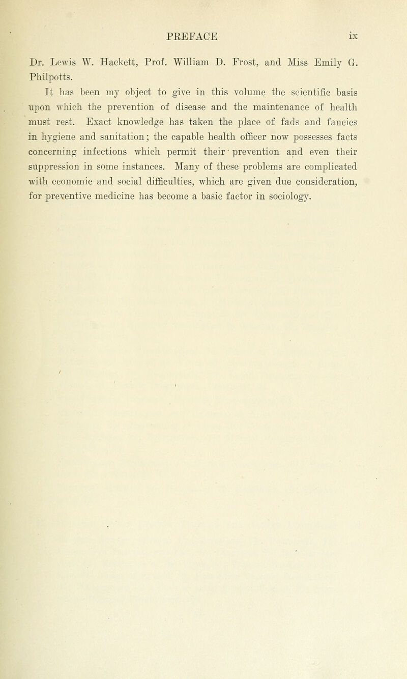 Dr. LeT\as W. Hackett, Prof. William D. Frost, and Miss Emily G. Philpotts. It has been my object to give in this volume the scientific basis ujDon wliich the j)revention of disease and the maintenance of health must rest. Exact knowledge has taken the place of fads and fancies in hygiene and sanitation; the capable health officer now possesses facts concerning infections which permit their ■ prevention and even their suppression in some instances. Many of these problems are complicated with economic and social difficulties, which are given due consideration, for preventive medicine has become a basic factor in sociolog}^