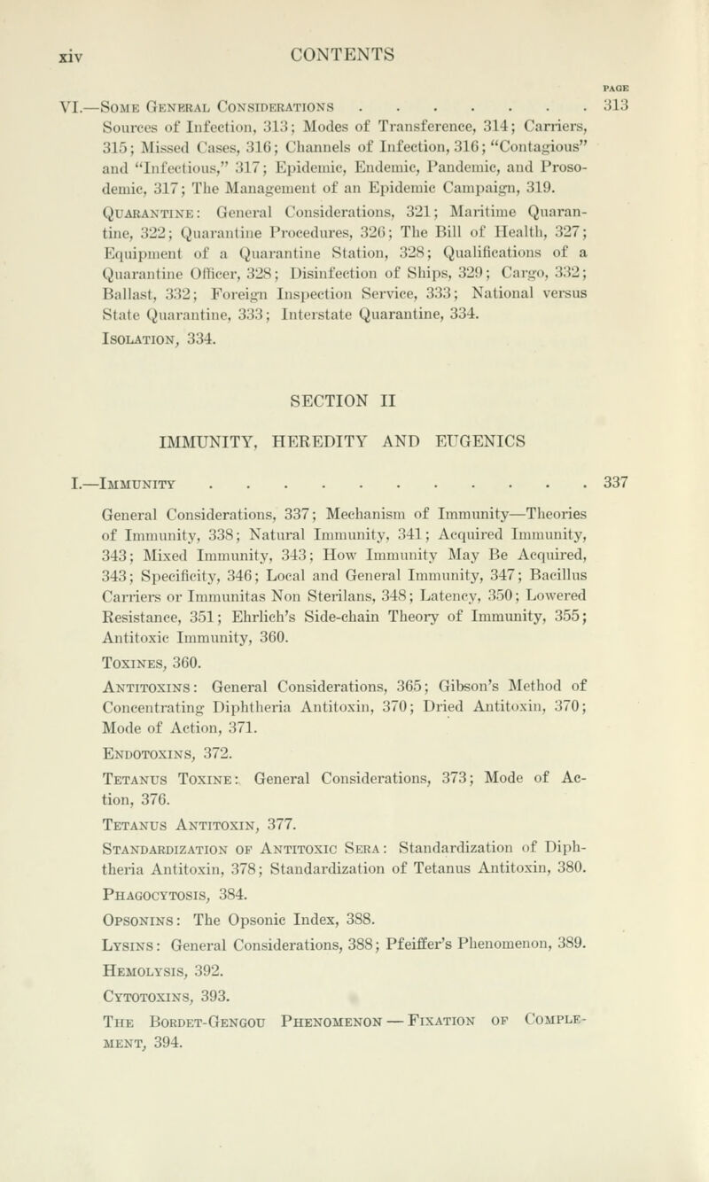 PAQB VI.—Some General Considerations 313 Sources of Infection, 313; Modes of Transference, 314; Carriers, 315; Missed Cases, 316; Channels of Infection, 316; Contagious and Infectious, 317; Epidemic, Endemic, Pandemic, and Proso- demic, 317; The Management of an Epidemic Campaign, 319. Quarantine: General Considerations, 321; Maritime Quaran- tine, 322; Quarantine Procedures, 326; The Bill of Health, 327; Equipment of a Quarantine Station, 328; Qualifications of a Quarantine Officer, 328; Disinfection of Ships, 329; Cargo, 332; Ballast, 332; Foreign Inspection Service, 333; National versus State Quarantine, 333; Interstate Quarantine, 334. ISOIiATION, 334. SECTION II IMMUNITY, HEREDITY AND EUGENICS I.—Immunity 337 General Considerations, 337; Mechanism of Immunity—Theories of Immunity, 338; Natural Immunity, 341; Acquired Immunity, 343; Mixed Immunity, 343; How Immunity May Be Acquired, 343; Specificity, 346; Local and General Immunity, 347; Bacillus Carriers or Immunitas Non Sterilans, 348; Latency, 350; Lowered Resistance, 351; Ehrlieh's Side-chain Theory of Immunity, 355; Antitoxic Immunity, 360. ToxiNES, 360. Antitoxins: General Considerations, 365; Gibson's Method of Concentrating Diphtheria Antitoxin, 370; Dried Antitoxin, 370; Mode of Action, 371. Endotoxins, 372. Tetanus Toxine: General Considerations, 373; Mode of Ac- tion, 376. Tetanus Antitoxin, 377. Standardization of Antitoxic Sera: Standardization of Diph- theria Antitoxin, 378; Standardization of Tetanus Antitoxin, 380, Phagocytosis, 384. Opsonins: The Opsonic Index, 388. Lysins: General Considerations, 388; Pfeiffer's Phenomenon, 389. Hemolysis, 392. Cytotoxins, 393. The Bordet-Gengou Phenomenon — Fixation of Comple- ment^ 394.