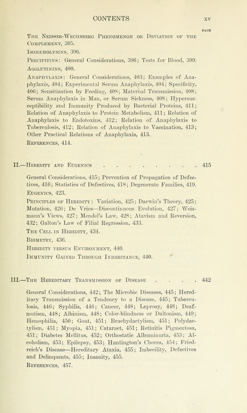 PAGE The Neisser-Wechsbeeg Phenomenon or Deviation op the Complement^ 395. Isohemolysins, 396. Precipitins : General Considerations, 396; Tests for Blood, 399. Agglutinins, 400. Anaphylaxis : General Considerations, 403; Examples of Ana- phylaxis, 404; Experimental Sernm Anaphylaxis, 404; Specificity, 406; Sensitization by Feeding, 408; Maternal Transmission, 408; Serum Anaphylaxis in Man, or Serima Sickness, 408; Hypersus- ceptibility and Immunity Produced by Bacterial Proteins, 411; Relation of Anaphylaxis to Protein Metabolism, 411; Relation of Anaphylaxis to Endotoxins, 412; Relation of Anaphylaxis to Tuberculosis, 412; Relation of Anaphylaxis to Vaccination, 413; Other Practical Relations of Anaphylaxis, 413. References^ 414. II.—Heredity and Eugenics 415 General Considerations, 415; Prevention of Propagation of Defec- tives, 416; Statistics of Defectives, 418; Degenerate Families, 419. Eugenics, 423. Principles of Heredity : Variation, 425; Darwin's Theoi-y, 425; Mutation, 426; De Vries—Discontinuous Evolution, 427; Weis- mann's Views, 427; Mendel's Law, 428; Atavism and Reversion, 432; Galton's Law of Filial Regression, 433. The Cell in Heredity^ 434. Biometry, 436. Heredity versus Environment, 440. Immunity Gained Through Inheritance, 440. III.—The Hereditary Transmission of Disease . . . . 442 General Considerations, 442; The Mierobie Diseases, 445; Hered- itary Transmission of a Tendency to a Disease, 445; Tubercu- losis, 446; Syphilis, 446; Cancer, 448; Leprosy, 448; Deaf- mutism, 448; Albinism, 448; Color-blindness or Daltonism, 449; Hemophilia, 450; Gout, 451; Brachydactylism, 451; Polydac- tylism, 451; Myopia, 451; Cataract, 451; Retinitis Pig-mentosa, 451; Diabetes Mellitus, 452; Orthostatic Albuminuria, 453; Al- eohoUsm, 453; Epilepsy, 453; Huntington's Chorea, 454; Fried- reich's Disease—Hereditary Ataxia, 455; Imbecility, Defectives and Delinquents, 455; Insanity, 455. References, 457.