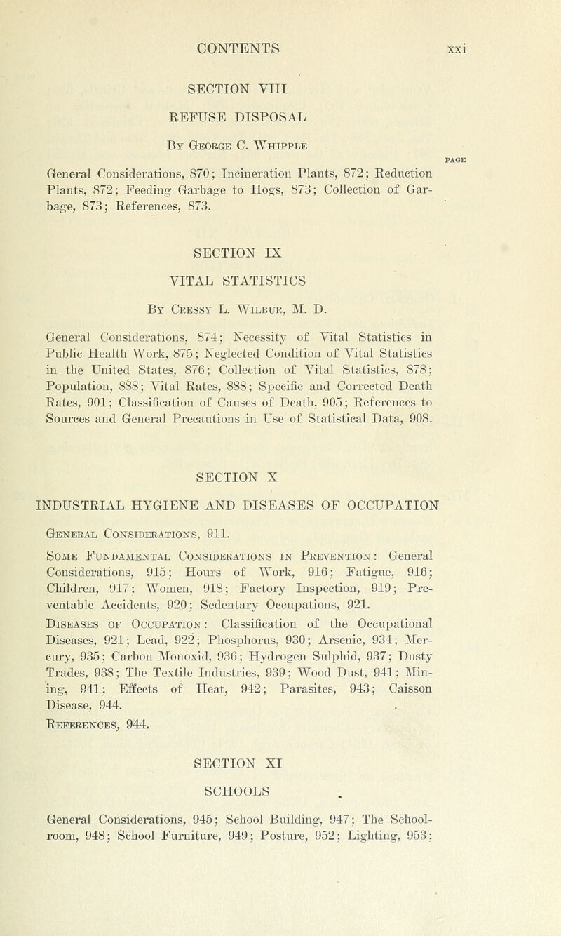 SECTION VIII REFUSE DISPOSAL By George C. Whipple General Considerations, 870; Incineration Plants, 872; Reduction Plants, 872; Feeding Garbage to Hogs, 873; Collection of Gar- bage, 873; References, 873. SECTION IX VITAL STATISTICS By Cressy L. Wilbur, M. D. General Considerations, 874; Necessity of Vital Statistics in Public Health Work, 875; Neglected Condition of Vital Statistics in the United States, 876; Collection of Vital Statistics, 878; Population, 8S8; Vital Rates, 888; Specific and Corrected Death Rates, 901; Classification of Causes of Death, 905; References to Sources and General Precautions in Use of Statistical Data, 908. SECTION X INDUSTRIAL HYGIENE AND DISEASES OF OCCUPATION General Considerations, 911. Some Fundamental Considerations in Prevention : General Considerations, 915; Hours of Work, 916; Fatigue, 916; Children, 917: Women, 918; Factory Inspection, 919; Pre- ventable Accidents, 920; Sedentary Occupations, 921. Diseases of Occupation: Classification of the Occupational Diseases, 921; Lead, 922; Phosphorus, 930; Arsenic, 934; Mer- cury, 935; Carbon Monoxid, 936; Hydrogen Sulphid, 937; Dusty Trades, 938; The Textile Industries, 939; Wood Dust, 941; Min- ing, 941; Effects of Heat, 942; Parasites, 943; Caisson Disease, 944. REFERENCES; 944. SECTION XI SCHOOLS General Considerations, 945; School Building, 947; The School- room, 948; School Furniture, 949; Posture, 952; Lighting, 953;