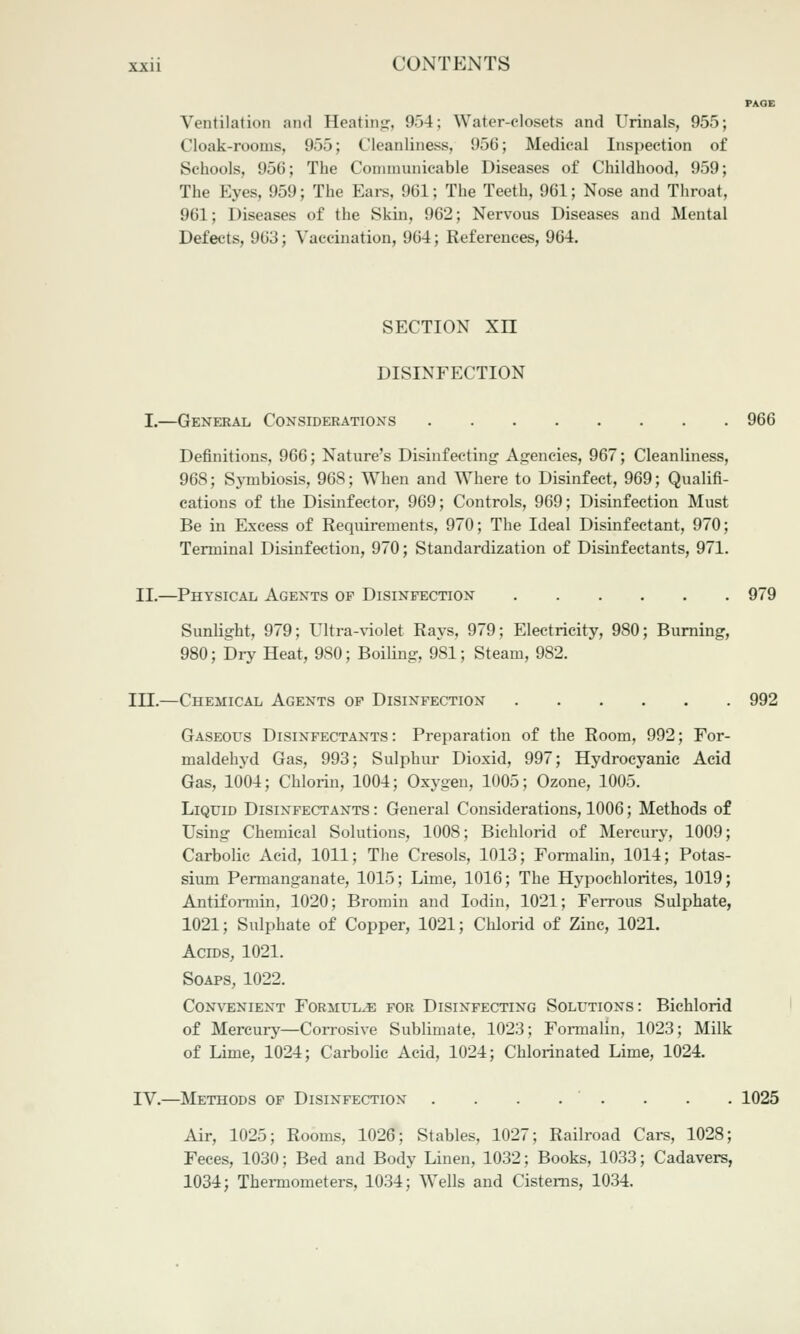 Ventilation and Heatinsr, 954; Water-closets and Urinals, 955; Cloak-rooms, 955; Cleanliness, 956; Medical Inspection of Schools, 956; The Conimuuicable Diseases of Childhood, 959; The Eyes, 959; The Eai-s, 961; The Teeth, 961; Nose and Throat, 961; Diseases of the Skin, 962; Nervous Diseases and Mental Defects, 963; Vaccination, 964; References, 964. SECTION xn DISINFECTION I.—General Considerations 966 Definitions, 966; Nature's Disinfecting Agencies, 967; Cleanliness, 968; Symbiosis, 968; When and Where to Disinfect, 969; Qualifi- cations of the Disinfeetor, 969; Controls, 969; Disinfection Must Be in Excess of Requirements, 970; The Ideal Disinfectant, 970; Terminal Disinfection, 970; Standardization of Disinfectants, 971. II.—Physical Agents op Disinfection 979 Sunlight, 979; Ultra-violet Rays, 979; Electricity, 980; Burning, 980; Dry Heat, 980; Boiling, 981; Steam, 982. III.—Chemical Agents op Disinfection 992 Gaseous Disinfectants: Preparation of the Room, 992; For- maldehyd Gas, 993; Sulphur Dioxid, 997; Hydrocyanic Acid Gas, 1004; Chlorin, 1004; Oxygen, 1005; Ozone, 1005. Liquid Disinfectants : General Considerations, 1006; Methods of Using Chemical Solutions, 1008; Bichlorid of Mercury, 1009; Carbolic Acid, 1011; The Cresols, 1013; Formalin, 1014; Potas- sium Permanganate, 1015; Lime, 1016; The Hypochlorites, 1019; Antiformin, 1020; Bromin and lodin, 1021; Ferrous Sulphate, 1021; Sulphate of Copper, 1021; Clilorid of Zinc, 1021. Acros, 1021. Soaps, 1022. Convenient Formula for Disinfecting Solutions: Bichlorid of Mercury—Con-osive Sublimate, 1023; Formalin, 1023; Milk of Lime, 1024; Carbolic Acid, 1024; Chlorinated Lime, 1024. IV.—Methods of Disinfection . . . . ' . . . . 1025 Air, 1025; Rooms, 1026; Stables, 1027; Railroad Cars, 1028; Feces, 1030; Bed and Body Linen, 1032; Books, 1033; Cadavers, 1034; Thermometers, 1034; Wells and Cisterns, 1034.