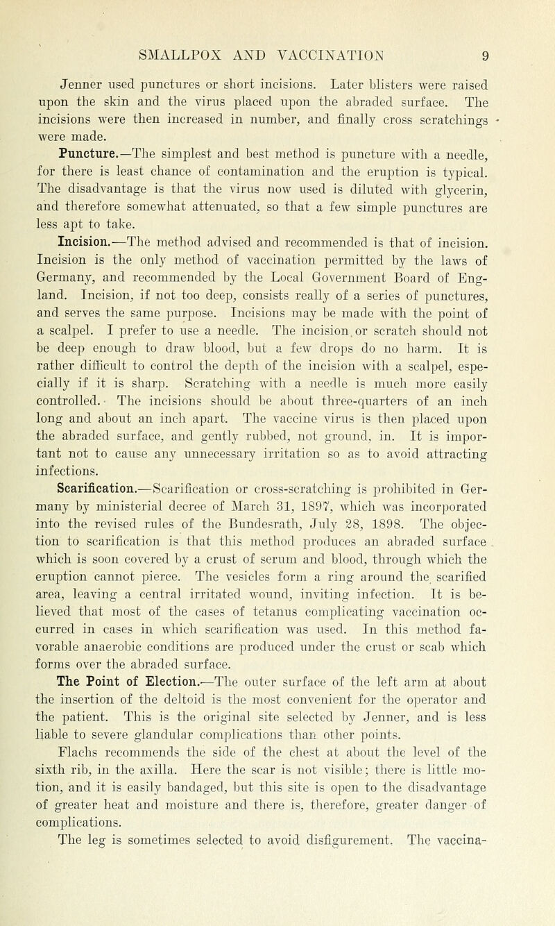 Jenner used punctures or short incisions. Later blisters were raised upon the skin and the virus placed upon the abraded surface. The incisions were then increased in number, and finally cross scratchings were made. Puncture.—The simplest and best method is puncture with a needle, for there is least chance of contamination and the eruption is typical. The disadvantage is that the virus now used is diluted with glycerin, and therefore somewhat attenuated, so that a few simple punctures are less apt to take. Incision.—The method advised and recommended is that of incision. Incision is the only method of vaccination permitted by the laws of Germany, and recommended by the Local Government Board of Eng- land. Incision, if not too deep, consists really of a series of punctures, and serves the same purpose. Incisions may be made with the point of a scalpel. I prefer to use a needle. The incision.or scratch should not be deep enough to draw blood, but a few drops do no harm. It is rather difficult to control the depth of the incision with a scalpel, espe- cially if it is sharp. Scratching with a needle is much more easily controlled. • The incisions should be about three-quarters of an inch long and about an inch apart. The vaccine virus is then placed upon the abraded surface, and gently rubbed, not ground, in. It is impor- tant not to cause any unnecessary irritation so as to avoid attracting infections. Scarification.—Scarification or cross-scratching is prohibited in Ger- many by ministerial decree of March 31, 1897, which was incorporated into the revised rules of the Bundesrath, July 28, 1898. The objec- tion to scarification is that this method produces an abraded surface . which is soon covered by a crust of serum and blood, through which the eruption cannot pierce. The vesicles form a ring around the scarified area, leaving a central irritated wound, inviting infection. It is be- lieved that most of the cases of tetanus complicating vaccination oc- curred in cases in which scarification was used. In this method fa- vorable anaerobic conditions are produced under the crust or scab which forms over the abraded surface. The Point of Election.—The outer surface of the left arm at about the insertion of the deltoid is the most convenient for the operator and the patient. This is the original site selected by Jenner, and is less liable to severe glandular complications than other points. Flachs recommends the side of the chest at about the level of the sixth rib, in the axilla. Here the scar is not visible; there is little mo- tion, and it is easily bandaged, but this site is open to ihe disadvantage of greater heat and moisture and there is, therefore, greater danger of complications. The leg is sometimes selected to avoid disfigurement, The vaccina-