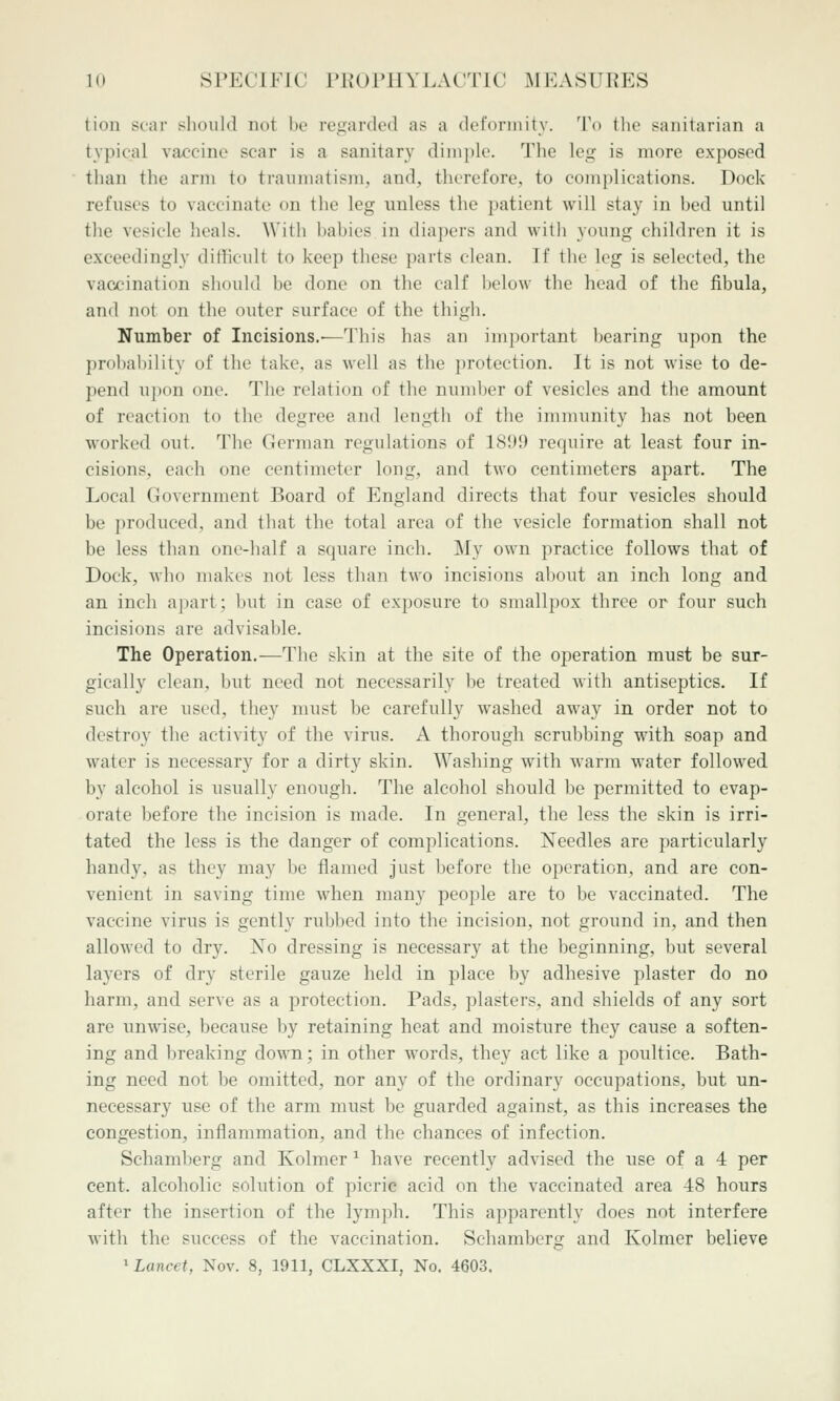 tion sear should not be regarded as a deformity. To tlie sanitarian a typical vaccine scar is a sanitary dinii)lc. 'J'he leg is more exposed than the arm to traumatism, and, therefore, to complications. Dock refuses to vaccinate on the leg unless the patient will stay in bed until the vesicle heals. With babies in diapers and with young children it is exceedingly difficult to keep these parts clean. If the leg is selected, the vaccination should be done on the calf below the head of the fibula, and not on the outer surface of the thigh. Number of Incisions.—This has an important bearing upon the probability of the take, as well as the ])rotection. It is not wise to de- pend upon one. The relation of the number of vesicles and the amount of reaction to the degree and length of the immunity has not been worked out. The German regulations of 1891) require at least four in- cisions, each one centimeter long, and two centimeters apart. The Local Government Board of England directs that four vesicles should be produced, and that the total area of the vesicle formation shall not be less than one-half a square inch. My own practice follows that of Dock, who makes not less than two incisions about an inch long and an inch apart; but in case of exposure to smallpox three or four such incisions are advisable. The Operation.—The skin at the site of the operation must be sur- gically clean, but need not necessarily be treated with antiseptics. If such are used, they must be carefully washed away in order not to destroy the activity of the virus. A thorough scrubbing with soap and water is necessary for a dirty skin. Washing with warm water followed by alcohol is usually enough. The alcohol should be permitted to evap- orate before the incision is made. In general, the less the skin is irri- tated the less is the danger of complications. Needles are particularly handy, as they may be flamed just before the operation, and are con- venient in saving time when many people are to be vaccinated. The vaccine virus is gently rubbed into the incision, not ground in, and then allowed to dry. No dressing is necessary at the beginning, but several layers of dry sterile gauze held in place by adhesive plaster do no harm, and serve as a protection. Pads, plasters, and shields of any sort are unwise, because by retaining heat and moisture they cause a soften- ing and breaking down; in other words, they act like a poultice. Bath- ing need not be omitted, nor any of the ordinary occupations, but un- necessary use of the arm must be guarded against, as this increases the congestion, inflammation, and the chances of infection. Schamberg and Kolmer ^ have recently advised the use of a 4 per cent, alcoholic solution of picric acid on the vaccinated area 48 hours after the insertion of the lymph. This apparently does not interfere with the success of the vaccination. Schamberg and Kolmer believe 1 Lancet, Nov. 8, 1911, CLXXXI, No. 4603.