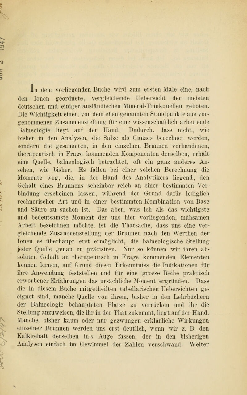 In dem vorlie.oeiiden Buche wird zum ersten Male eine, nach den Ionen geordnete, vergleichende Uehersiclit der meisten deutschen und einiger ausländischen Mineral-Trinkquellen geboten. Die Wiclitigkeit einer, von dem eben genannten Standpunkte aus vor- genommenen Zusammenstellung für eine wissenschaftlich arbeitende Balneologie liegt auf der Hand. Dadurch, dass nicht, wie bisher in den Analysen, die Salze als Ganzes berechnet werden, sondern die gesammten, in den einzelnen Brunnen vorhandenen, therapeutisch in Frage kommenden Komponenten derselben, erhält eine Quelle, balneologisch betrachtet, oft ein ganz anderes An- sehen, wie bisher. Es fallen bei einer solchen Berechnung die Momente weg, die, in der Hand des Analytikers liegend, den Gehalt eines Brunnens scheinbar reich an einer bestimmten Ver- bindung erscheinen lassen, während der Grund dafür lediglich rechnerischer Art und in einer bestimmten Kombination von Base und Säure zu suchen ist. Das aber, was ich als das wichtigste und bedeutsamste Moment der uns hier vorliegenden, mühsamen Arbeit bezeichnen möchte, ist die Thatsache, dass uns eine ver- gleichende Zusammenstellung der Brunnen nach den Werthen der Ionen es überliaupt erst ermöglicht, die balneologische Stellung jeder Quelle genau zu präcisiren. Nur so können wir ihren ab- soluten Gehalt an therapeutisch in Frage kommenden Elementen kennen lernen, auf Grund diesei Erkenntniss die Indikationen für ilire Anwendung feststellen und für eine grosse Eeihe praktisch erAvorbener Erfahrungen das ursächliche Moment ergründen. Dass die in diesem Buche mitgetheilten tabellarischen üebersichten ge- eignet sind, manche Quelle von ihrem, bisher in den Lehrbüchern der Balneologie behaupteten Platze zu verrücken und ihr die Stellung anzuweisen, die ihr in der That zukommt, liegt auf der Hand. Manche, bisher kaum oder nur gezwungen erklärliche Wirkungen einzelner Brunnen werden uns erst deutlich, wenn wir z. B. den Kalkgehalt derselben in's Auge fassen, der in den bisherigen Analysen einfach im Gewimmel der Zahlen verschwand. Weiter