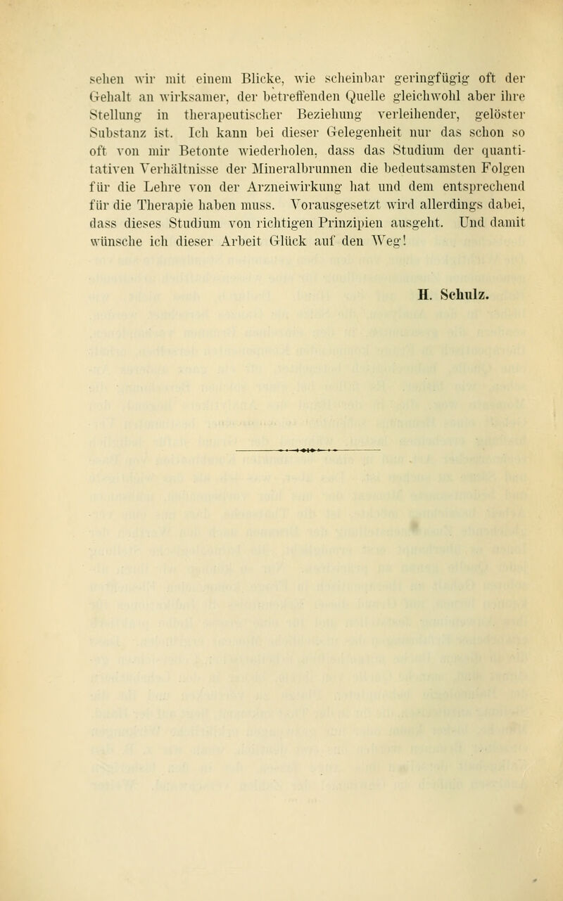 sehen wir mit einem Blicke, wie scheinbar «eringfüg-ig: oft der G-ehalt an wirksamer, der betreitenden Qnelle g-leichwohl aber ihre Stellung- in therapeutischer Beziehung verleihender, gelöster Substanz ist. Ich kann bei dieser Grelegenheit nur das schon so oft von mir Betonte wiederholen, dass das Studium der quanti- tativen Verhältnisse der Mineralbrunnen die bedeutsamsten Folgen für die Lehre von der Arzneiwirkung hat und dem entsprechend für die Therapie haben muss. Vorausgesetzt wird allerdings dabei, dass dieses Studium von richtigen Prinzipien ausgeht. Und damit wünsche ich dieser Arbeit Glück auf den Weg! H. Schulz.