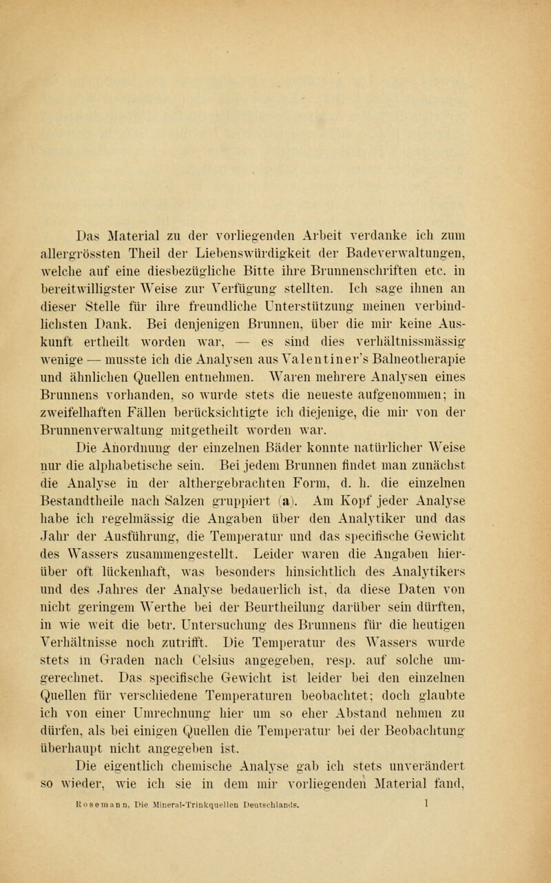 Das Material zu der vorliegenden Arbeit verdanke ich zum allergrössten Theil der Liebenswürdigkeit der Badeverwaltungen, welche auf eine diesbezügliche Bitte ihre Brunnenschriften etc. in bereitwilligster Weise zur Verfügung stellten. Ich sage ihnen an dieser Stelle für ihre freundliche Unterstützung meinen verbind- lichsten Dank. Bei denjenigen Brunnen, über die mir keine Aus- kunft ertheilt worden war, — es sind dies verhältnissmässig wenige — musste ich die Analj'sen aus Valentiner's Balneotherapie und ähnlichen Quellen entnehmen. Waren mehrere Analysen eines Brunnens vorhanden, so wurde stets die neueste aufgenommen; in zweifelhaften Fällen berücksichtigte ich diejenige, die mir von der Brunnenverwaltung mitgetheilt worden war. Die Anordnung der einzelnen Bäder konnte natürlicher Weise nur die alphabetische sein. Bei jedem Brunnen findet man zunächst die Analyse in der althergebrachten Form, d. h. die einzelnen Bestandtheile nach Salzen gruppiert (a). Am Kopf jeder Analyse habe ich regelmässig die Angaben über den Analytiker und das Jahr der Ausführung, die Temperatur und das specifische Gewicht des Wassers zusammengestellt. Leider waren die Angaben hier- über oft lückenhaft, was besonders hinsichtlich des Analytikers und des Jahres der Analyse bedauerlich ist, da diese Daten von nicht geringem Werthe bei der Beurtheilung darüber sein dürften, in wie weit die betr. Untersuchung des Brunnens für die heutigen Verhältnisse noch zutrifft. Die Temperatur des AVassers Avurde stets in Graden nach Celsius angegeben, resp. auf solche um- gerechnet. Das specifische Gewicht ist leider bei den einzelnen Quellen für verschiedene Temperaturen beobachtet; doch glaubte ich von einer Umrechnung hier um so eher Abstand nehmen zu dürfen, als bei einigen Quellen die Temperatur bei der Beobachtung überhaupt nicht angegeben ist. Die eigentlich chemische Analyse gab ich stets unverändert so wieder, wie ich sie in dem mir vorliegenden i\Iaterial fand,