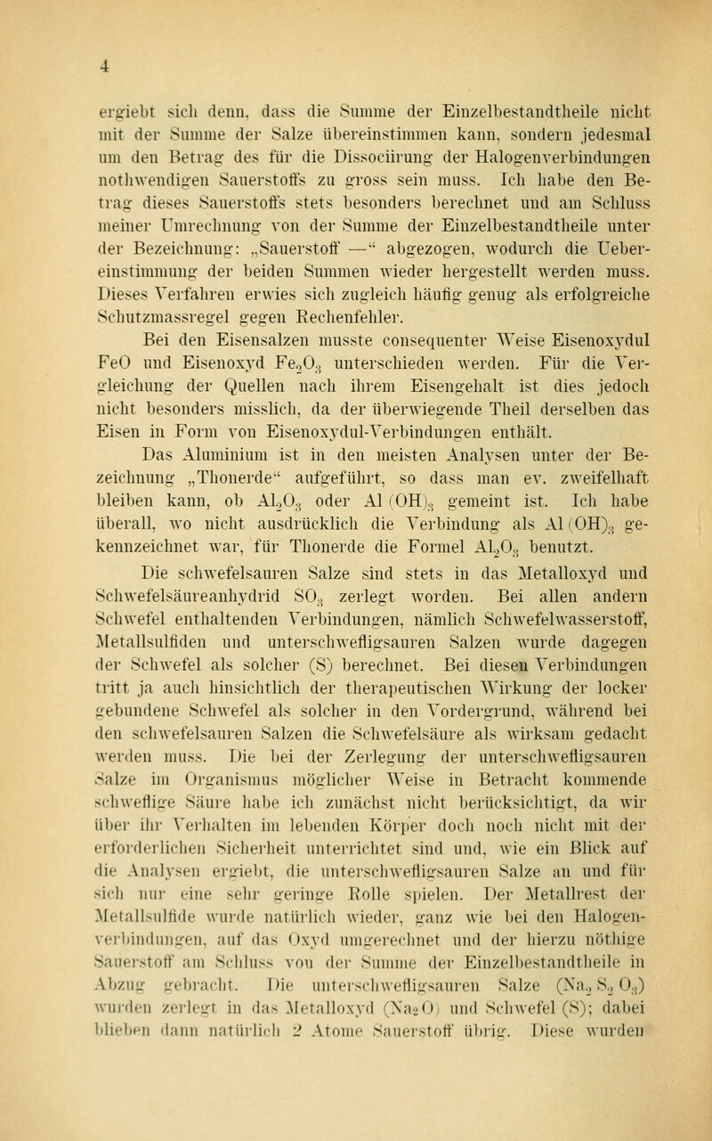 ergiebt sich denn, dass die Summe der Einzelbestandtheile niclit mit der Summe der Salze übereinstimmen kann, sondern jedesmal um den Betrag des für die Dissociirung der Halogenverbindungen nothwendigen Sauerstotfs zu gross sein muss. Ich habe den Be- trag dieses Sauerstoffs stets besonders berechnet und am Schluss meiner Umrechnung von der Summe der Einzelbestandtheile unter der Bezeichnung: „Sauerstoff — abgezogen, wodurch die Ueber- einstimmung der beiden Summen wieder hergestellt werden muss. Dieses Verfahren erwies sich zugleich häufig genug als erfolgreiche Schutzmassregel gegen Rechenfehler. Bei den Eisensalzen musste consequenter Weise Eisenoxydul FeO und Eisenoxyd FegO.^ unterschieden werden. Für die Ver- gleichung der Quellen nach ihrem Eisengehalt ist dies jedoch nicht besonders misslich, da der überwiegende Theil derselben das Eisen in Form von Eisenoxydul-Verbindungen enthält. Das Aluminium ist in den meisten Analysen unter der Be- zeichnung „Thonerde aufgeführt, so dass man ev. zweifelhaft bleiben kann, ob AloO.. oder AI (OH).^ gemeint ist. Ich habe überall, wo nicht ausdrücklich die Verbindung als AI i OH).j^ ge- kennzeichnet war, für Thonerde die Formel AI2O0, benutzt. Die schwefelsauren Salze sind stets in das Metalloxyd und Schwefelsäureanhydrid SOo zerlegt worden. Bei allen andern Schwefel enthaltenden Verbindungen, nämlich Schwefelwasserstoff, Metallsulfiden und unterschwefligsauren Salzen wurde dagegen der Schwefel als solcher (S) berechnet. Bei diesen Verbindungen tritt ja auch hinsichtlich der therapeutischen Wirkung der locker gebundene Schwefel als solcher in den Vordergrund, während bei den schwefelsauren Salzen die Schwefelsäure als wirksam gedacht werden muss. Die bei der Zerlegung der unterschwefligsauren Salze im Organismus möglicher Weise in Betracht kommende schweflige Säure habe ich zunächst nicht berücksichtigt, da wir über ihr Verhalten im lebenden Körper doch noch nicht mit der erforderlichen Sicherheit unterrichtet sind und, wie ein Blick auf die Analysen ergiebt, die unterschwefligsauren Salze an und für sicli nur eine sehr geringe Bolle spielen. Der Metallrest der Metallsulfide wurde natürlich wieder, ganz wie bei den Halogen- vei'hindunjren, auf das Oxyd umgerechnet und der hierzu nöthige Sauerstoff am Schluss von der Summe der Einzelbestandtheile in Abzug gebracht. Die untersclnvefligsaui-en Salze (Na._, S.^ 0.^) wurden zerlegt in das .Metalloxyd (Xa^Oi und Schwefel (S); dabei blieben dann natiii-lidi J Atome Sauerstoff ü])riL;'. Diese wui'den