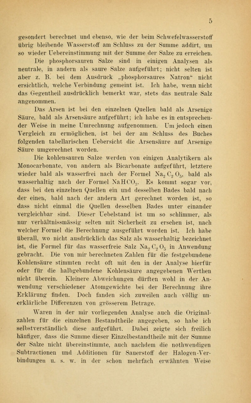 gesondert l)erecbnet und ebenso, wie der beim Schwefelwasserstoff übrig- bleibende Wasserstoff am Schluss zu der Summe addirt, um so wieder Uebereinstimmung- mit der Summe der Salze zu erreichen. Die phosphorsauren Salze sind in einigen Analysen als neutrale, in andern als saure Salze aufgeführt; nicht selten ist aber z. B. bei dem Ausdruck ,.phospliorsaures Natron nicht ersichtlich, welche Verbindung- gemeint ist. Ich habe, wenn nicht das Gegentheil ausdrücklich bemerkt war, stets das neutrale Salz angenommen. Das Arsen ist bei den einzelnen Quellen bald als Arsenige Säure, bald als Arsensäure aufgeführt; ich habe es in entsprechen- der Weise in meine Umrechnung aufgenommen. Um jedoch einen Vergleich zu ermöglichen, ist bei der am Schluss des Buches folgenden tabellarischen Uebersicht die Arsensäure auf Arsenige Säure umgerechnet worden. Die kohleusauren Salze werden von einigen Analytikern als Monocarbonate, von andern als Bicarbonate aufgeführt, letztere wieder bald als wasserfrei nach der Formel Nag C.j O5, bald als wasserhaltig nach der Formel NaHCO... Es kommt sogar vor, dass bei den einzelnen Quellen ein und desselben Bades bald nach der einen, bald nach der andern Art gerechnet worden ist, so dass nicht einmal die Quellen desselben Bades unter einander vergleichbar sind. Dieser Uebelstand ist um so schlimmer, als nur verhältnissmässig selten mit Sicherheit zu ersehen ist, nach welcher Formel die Berechnung ausgeführt worden ist. Ich habe überall, wo nicht ausdrücklich das Salz als wasserhaltig bezeichnet ist, die Formel für das wasserfreie Salz Na._, C, O5 in Anwendung gebracht. Die von mir berechneten Zahlen für die festgebundene Kohlensäure stimmten recht oft mit den in der Analyse hierfür oder für die halbgebundene Kohlensäure angegebenen Werthen nicht überein. Kleinere Abweichungen dürften wohl in der An- w^endung verschiedener Atomgewichte bei der Berechnung ihre Erklärung finden. Doch fanden sich zuweilen auch völlig un- erklärliche Differenzen von grösserem Betrage. Waren in der mir vorliegenden Analyse auch die Original- zahlen für die einzelnen Bestandtheile angegeben, so habe ich selbstverständlich diese aufgeführt. Dabei zeigte sich freilich häufiger, dass die Summe dieser Einzelbestandtheile mit der Summe der Salze nicht übereinstimmte, auch nachdem die nothwendigen Subtractionen und Additionen für Sauerstoff' der Halogen-Ver- bindungeu u. s. w. in der schon mehrfach ei'wähnten Weise