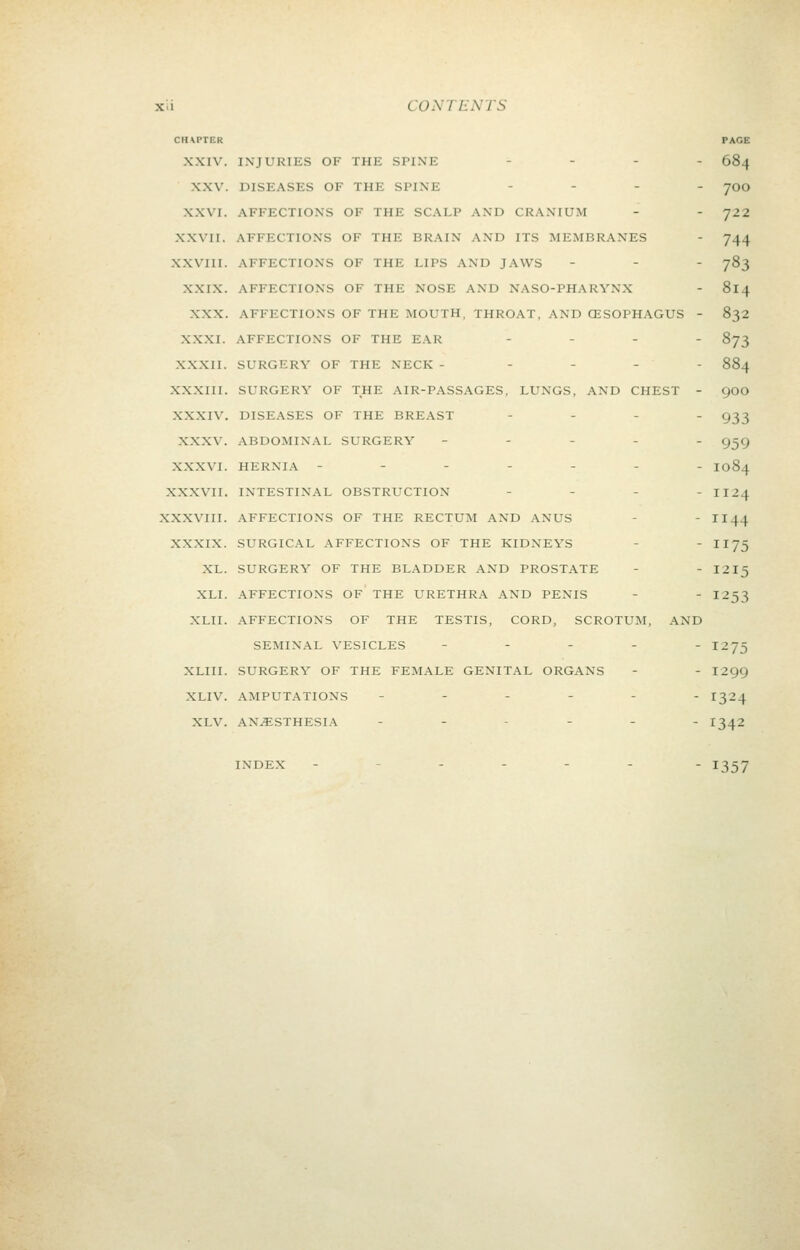 CHAPTER PAGE XXIV. IXJURIES OF THE SPINE - - . . 584 XXV. DISEASES OF THE SPINE - . _ . yoo XXVI. AFFECTIONS OF THE SCALP AND CRANIUM - - 722 XXVII. AFFECTIONS OF THE BRAIN AND ITS MEMBRANES - 744 XXVIII. AFFECTIONS OF THE LIPS AND JAWS - - - 783 XXIX. AFFECTIONS OF THE NOSE AND NASO-PHARYNX - 814 XXX. AFFECTIONS OF THE MOUTH, THROAT, AND CESOPHAGUS - 832 XXXI. AFFECTIONS OF THE EAR ... - 873 XXXII. SURGERY OF THE NECK . - . - - 884 XXXIII. SURGERY OF THE AIR-PASSAGES, LUNGS, AND CHEST - 9OO XXXIV. DISEASES OF THE BREAST - . . . g^j XXXV. ABDOMINAL SURGERY - . - - . g^g XXXVI. HERNIA --.-.-. 1084 XXXVII. INTESTINAL OBSTRUCTION . - . . 1124 XXXVIII. AFFECTIONS OF THE RECTUM AND ANUS - 1144 XXXIX. SURGICAL AFFECTIONS OF THE KIDNEYS - - 1175 XL. SURGERY OF THE BLADDER AND PROSTATE - - I2I5 XLI. AFFECTIONS OF THE URETHRA AND PENIS - - I253 XLII. AFFECTIONS OF THE TESTIS, CORD, SCROTUM, AND SEMINAL VESICLES - - . . . 1275 XLIII. SURGERY OF THE FEMALE GENITAL ORGANS - - 1299 XLIV. AMPUTATIONS -----. 1324 XLV. ANESTHESIA -.-_.. 13^2 INDEX .--... - 1357